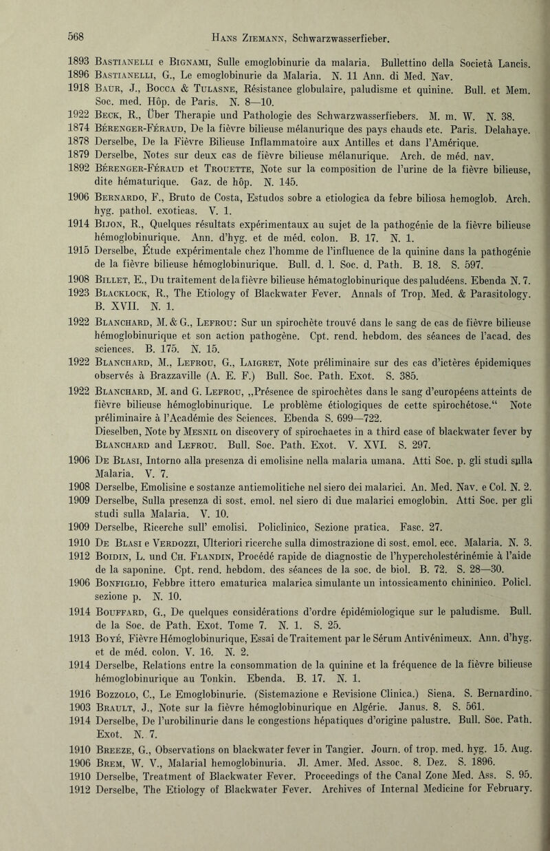 1893 Bastianelli e Bignami, Sülle emoglobinurie da malaria. Bullettino della Societä Lands. 1896 Bastianelli, G., Le emoglobinurie da Malaria. N. 11 Ann. di Med. Nav. 1918 Baur, J., Bocca & Tulasne, Resistance globulaire, paludisme et quinine. Bull, et Mem. Soc. med. Hop. de Paris. N. 8—10. 1922 Beck, R., Über Therapie und Pathologie des Schwarzwasserfiebers. M. m. W. N. 38. 1874 Berenger-Feraud, De la fievre bilieuse melanurique des pays chauds etc. Paris. Delahaye. 1878 Derselbe, De la Fievre Bilieuse Inflammatoire aux Antilles et dans l’Amdique. 1879 Derselbe, Notes sur deux cas de fievre bilieuse melanurique. Arch. de med. nav. 1892 Berenger-Feraud et Trouette, Note sur la composition de l’urine de la fievre bilieuse, dite hematurique. Gaz. de hop. N. 145. 1906 Bernardo, F., Bruto de Costa, Estudos sobre a etiologica da febre biliosa liemoglob. Arch. hyg. pathol. exoticas. V. 1. 1914 Bijon, R., Quelques resultats experimentaux au sujet de la pathogenie de la fievre bilieuse hemoglobinurique. Ann. d’hyg. et de med. colon. B. 17. N. 1. 1915 Derselbe, Etüde experimentale chez Phomme de l’influence de la quinine dans la pathogenie de la fievre bilieuse hemoglobinurique. Bull. d. 1. Soc. d. Path. B. 18. S. 597. 1908 Billet, E., Dutraitement delafievre bilieuse hematoglobinurique despaludeens. Ebenda N. 7. 1923 Blacklock, R., The Etiology of Blackwater Fever. Annals of Trop. Med. & Parasitology. B. XVII. N. 1. 1922 Blanchard, M. &G., Lefrou: Sur un spirochete trouve dans le sang de cas de fievre bilieuse hemoglobinurique et son action pathogene. Cpt. rend. hebdom. des seances de l’acad. des Sciences. B. 175. N. 15. 1922 Blanchard, M., Lefrou, G., Laigret, Note preliminaire sur des cas d’icteres epidemiques observes ä Brazzaville (A. E. F.) Bull. Soc. Path. Exot. S. 385. 1922 Blanchard, M. and G. Lefrou, „Presence de spirochetes dans le sang d’europeens atteints de fievre bilieuse hemoglobinurique. Le probleme etiologiques de cette spiroehetose.“ Note preliminaire ä l’Academie des Sciences. Ebenda S. 699—722. Dieselben, Note by Mesnil on discovery of spirochaetes in a third case of blackwater fever by Blanchard and Lefrou. Bull. Soc. Path. Exot. V. XVI. S. 297. 1906 De Blasi, Intorno alla presenza di emolisine nella malaria umana. Atti Soc. p. gli studi sjilla Malaria. V. 7. 1908 Derselbe, Emolisine e sostanze antiemolitiche nel siero dei malarici. An. Med. Nav. e Col. N. 2. 1909 Derselbe, Sulla presenza di sost. emol. nel siero di due malarici emoglobin. Atti Soc. per gli studi sulla Malaria. V. 10. 1909 Derselbe, Ricerche sull’ emolisi. Policlinico, Sezione pratica. Fase. 27. 1910 De Blasi e Verdozzi, Ulteriori ricerche sulla dimostrazione di sost. emol. ecc. Malaria. N. 3. 1912 Boidin, L. und Ch. Flandin, Procede rapide de diagnostic de l’hypercholesterinemie ä l’aide de la saponine. Cpt. rend. hebdom. des seances de la soc. de biol. B. 72. S. 28—30. 1906 Bonfiglio, Febbre ittero ematurica malarica simulante un intossicamento chininico. Policl. sezione p. N. 10. 1914 Bouffard, G., De quelques considerations d’ordre epidemiologique sur le paludisme. Bull, de la Soc. de Path. Exot. Tome 7. N. 1. S. 25. 1913 Boye, Fievre Hemoglobinurique, Essai de Traitement par le Serum Antivenimeux. Ann. d’hyg. et de med. colon. V. 16. N. 2. 1914 Derselbe, Relations entre la consommation de la quinine et la frequence de la fievre bilieuse hemoglobinurique au Tonkin. Ebenda. B. 17. N. 1. 1916 Bozzolo, C., Le Emoglobinurie. (Sistemazione e Revisione Clinica.) Siena. S. Bernardino. 1903 Brault, J., Note sur la fievre hemoglobinurique en Algerie. Janus. 8. S. 561. 1914 Derselbe, De Purobilinurie dans le congestions hepatiques d’origine palustre. Bull. Soc. Path. Exot. N. 7. 1910 Breeze, G., Observations on blackwater fever in Tangier. Journ. of trop. med. hyg. 15. Aug. 1906 Brem, W. V., Malarial hemoglobinuria. Jl. Amer. Med. Assoc. 8. Dez. S. 1896. 1910 Derselbe, Treatment of Blackwater Fever. Proceedings of the Canal Zone Med. Ass. S. 95. 1912 Derselbe, The Etiology of Blackwater Fever. Archives of Internal Medicine for February.