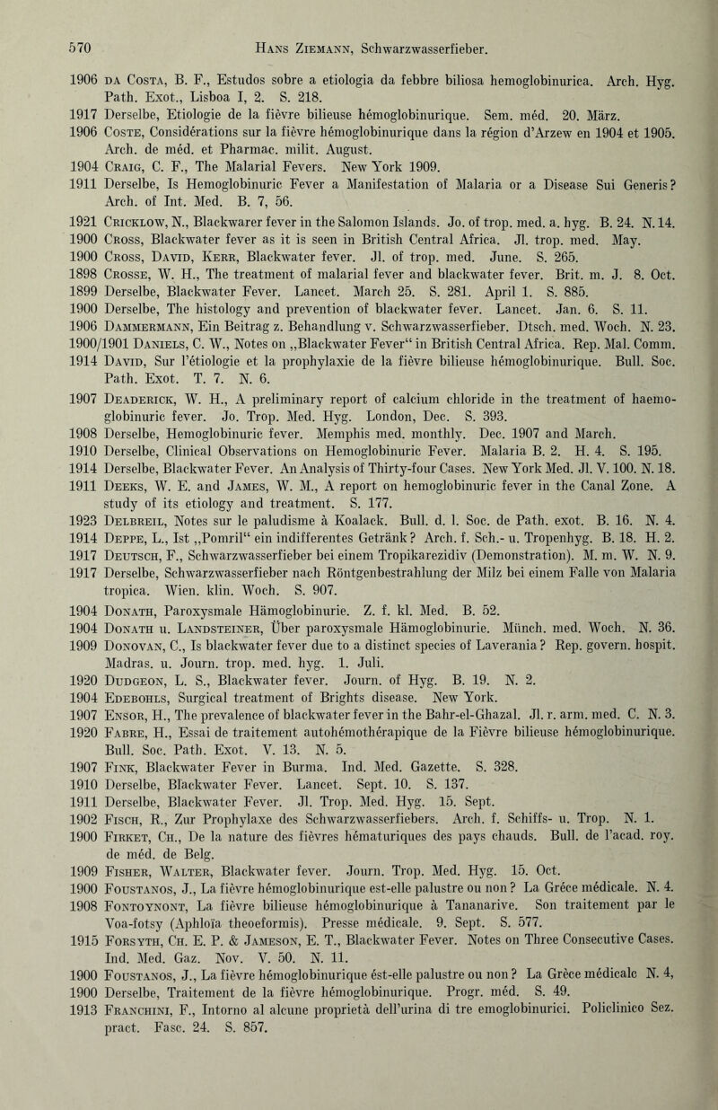 1906 da Costa, B. F., Estudos sobre a etiologia da febbre biliosa hemoglobinurica. Arch. Hyg. Path. Exot., Lisboa I, 2. S. 218. 1917 Derselbe, Etiologie de la fievre bilieuse hemoglobinurique. Sem. med. 20. März. 1906 Coste, Considerations sur la fievre hemoglobinurique dans la region d’Arzew en 1904 et 1905. Arch. de med. et Pharmac. milit. August. 1904 Craig, C. F., The Malarial Fevers. New York 1909. 1911 Derselbe, Is Hemoglobinuric Fever a Manifestation of Malaria or a Disease Sui Generis? Arch. of Int. Med. B. 7, 56. 1921 Cricklow, N., Blackwarer fever in the Salomon Islands. Jo. of trop. med. a. hyg. B. 24. N. 14. 1900 Cross, Blackwater fever as it is seen in British Central Africa. Jl. trop. med. May. 1900 Cross, David, Iaerr, Blackwater fever. Jl. of trop. med. June. S. 265. 1898 Crosse, W. H., The treatment of malarial fever and blackwater fever. Brit. m. J. 8. Oct. 1899 Derselbe, Blackwater Fever. Lancet. March 25. S. 281. April 1. S. 885. 1900 Derselbe, The histology and prevention of blackwater fever. Lancet. Jan. 6. S. 11. 1906 Dammermann, Ein Beitrag z. Behandlung v. Schwarzwasserfieber. Dtsch. med. Woch. N. 23. 1900/1901 Daniels, C. W., Notes on „Blackwater Fever“ in British Central Africa. Bep. Mal. Comm. 1914 David, Sur l’etiologie et la prophylaxie de la fievre bilieuse hemoglobinurique. Bull. Soc. Path. Exot. T. 7. N. 6. 1907 Deaderick, W. H., A preliminary report of calcium chloride in the treatment of haemo- globinuric fever. Jo. Trop. Med. Hyg. London, Dec. S. 393. 1908 Derselbe, Hemoglobinuric fever. Memphis med. monthly. Dec. 1907 and March. 1910 Derselbe, Clinical Observations on Hemoglobinuric Fever. Malaria B. 2. H. 4. S. 195. 1914 Derselbe, Blackwater Fever. An Analysis of Thirty-four Cases. New York Med. Jl. V. 100. N. 18. 1911 Deeks, W. E. and James, W. M., A report on hemoglobinuric fever in the Canal Zone. A study of its etiology and treatment. S. 177. 1923 Delbreil, Notes sur le paludisme ä Koalack. Bull. d. 1. Soc. de Path. exot. B. 16. N. 4. 1914 Deppe, L., Ist „Pomril“ ein indifferentes Getränk? Arch. f. Sch.- u. Tropenhyg. B. 18. H. 2. 1917 Deutsch, F., Schwarzwasserfieber bei einem Tropikarezidiv (Demonstration). M. m. W. N. 9. 1917 Derselbe, Schwarzwasserfieber nach Röntgenbestrahlung der Milz bei einem Falle von Malaria tropica. Wien. klin. Woch. S. 907. 1904 Donath, Paroxysmale Hämoglobinurie. Z. f. kl. Med. B. 52. 1904 Donath u. Landsteiner, Über paroxysmale Hämoglobinurie. Münch, med. Woch. N. 36. 1909 Donovan, C., Is blackwater fever due to a distinct species of Laverania ? Rep. govern. hospit. Madras, u. Journ. trop. med. hyg. 1. Juli. 1920 Dudgeon, L. S., Blackwater fever. Journ. of Hyg. B. 19. N. 2. 1904 Edebohls, Surgical treatment of Brights disease. New York. 1907 Ensor, H., The prevalence of blackwater fever in the Bahr-el-Ghazal. Jl. r. arm. med. C. N. 3. 1920 Fabre, H., Essai de traitement autohemotherapique de la Fievre bilieuse hemoglobinurique. Bull. Soc. Path. Exot. V. 13. N. 5. 1907 Fink, Blackwater Fever in Burma. Ind. Med. Gazette. S. 328. 1910 Derselbe, Blackwater Fever. Lancet. Sept. 10. S. 137. 1911 Derselbe, Blackwater Fever. Jl. Trop. Med. Hyg. 15. Sept. 1902 Fisch, R., Zur Prophylaxe des Schwarzwasserfiebers. Arch. f. Schiffs- u. Trop. N. 1. 1900 Firket, Ch., De la nature des fievres hematuriques des pays chauds. Bull, de l’acad. roy. de med. de Belg. 1909 Fisher, Walter, Blackwater fever. Journ. Trop. Med. Hyg. 15. Oct. 1900 Foustanos, J., La fievre hemoglobinurique est-elle palustre ou non ? La Grece medicale. N. 4. 1908 Fontoynont, La fievre bilieuse hemoglobinurique ä Tananarive. Son traitement par le Voa-fotsy (Aphloia theoeformis). Presse medicale. 9. Sept. S. 577. 1915 Forsyth, Ch. E. P. & Jameson, E. T., Blackwater Fever. Notes on Three Consecutive Cases. Ind. Med. Gaz. Nov. V. 50. N. 11. 1900 Foustanos, J., La fievre hemoglobinurique est-elle palustre ou non ? La Grece medicale N. 4, 1900 Derselbe, Traitement de la fievre hemoglobinurique. Progr. med. S. 49. 1913 Franchini, F., Intorno al alcune proprietä deH’urina di tre emoglobinurici. Policlinico Sez. pract. Fase. 24. S. 857.