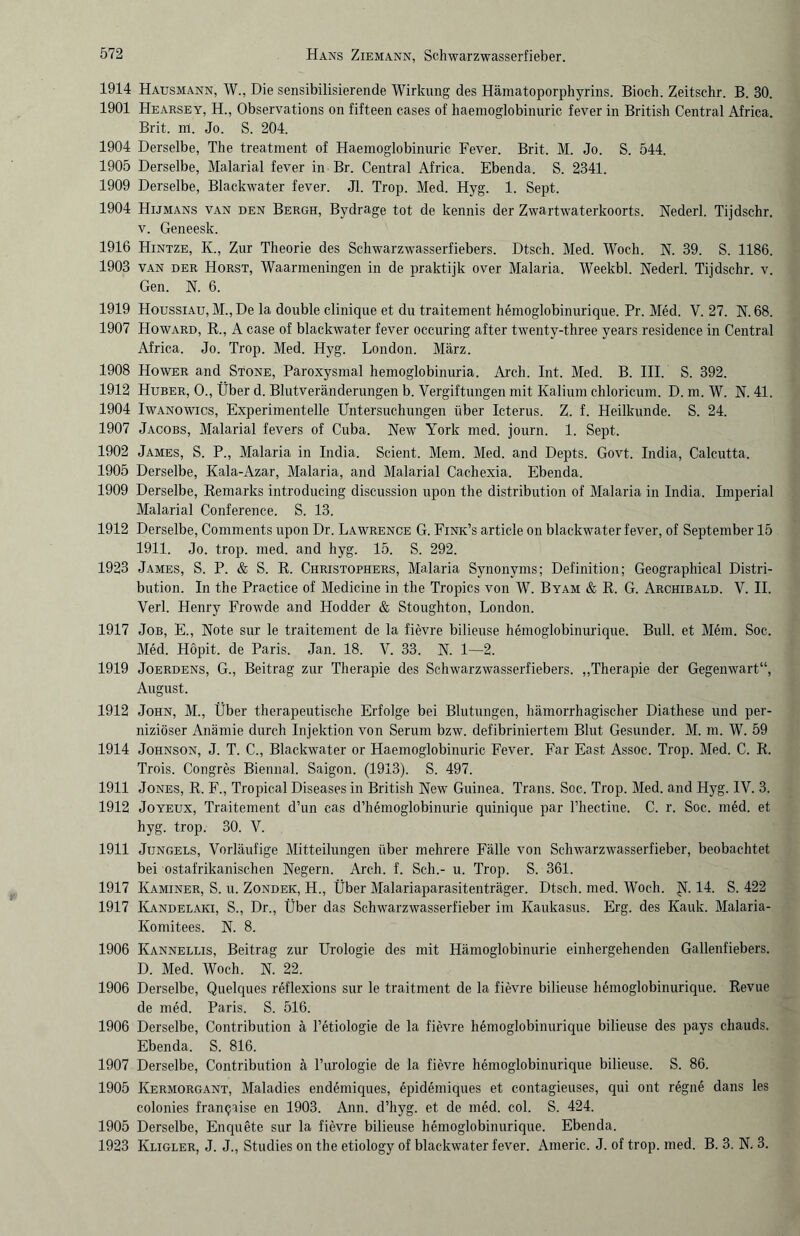 1914 Hausmann, W., Die sensibilisierende Wirkung des Hämatoporphyrins. Bioch. Zeitschr. B. 30. 1901 Hearsey, H., Observations on fifteen cases of haemoglobinuric fever in British Central Africa. Brit. m. Jo. S. 204. 1904 Derselbe, The treatment of Haemoglobinuric Fever. Brit. M. Jo. S. 544. 1905 Derselbe, Malarial fever in Br. Central Africa. Ebenda. S. 2341. 1909 Derselbe, Blackwater fever. Jl. Trop. Med. Hyg. 1. Sept. 1904 Hijmans van den Bergh, Bydrage tot de kennis der Zwartwaterkoorts. Nederl. Tijdschr. v. Geneesk. 1916 Hintze, K., Zur Theorie des Schwarzwasserfiebers. Dtsch. Med. Wocli. N. 39. S. 1186. 1903 van der Horst, Waarmeningen in de praktijk over Malaria. Weekbl. Nederl. Tijdschr. v. Gen. N. 6. 1919 Houssiau, M., De la double clinique et du traitement hemoglobinurique. Pr. Med. V. 27. N. 68. 1907 Howard, R., A case of blackwater fever occuring after twenty-three years residence in Central Africa. Jo. Trop. Med. Hyg. London. März. 1908 Hower and Stone, Paroxysmal hemoglobinuria. Arch. Int. Med. B. III. S. 392. 1912 Huber, O., Über d. Blutveränderungen b. Vergiftungen mit Kalium chloricum. D. m. W. N. 41. 1904 Iwanowics, Experimentelle Untersuchungen über Icterus. Z. f. Heilkunde. S. 24. 1907 Jacobs, Malarial fevers of Cuba. New York med. journ. 1. Sept. 1902 James, S. P., Malaria in India. Scient. Mem. Med. and Depts. Govt. India, Calcutta. 1905 Derselbe, Kala-Azar, Malaria, and Malarial Cachexia. Ebenda. 1909 Derselbe, Remarks introducing discussion upon the distribution of Malaria in India. Imperial Malarial Conference. S. 13. 1912 Derselbe, Comments upon Dr. Lawrence G. Fink’s article on blackwater fever, of September 15 1911. Jo. trop. med. and hyg. 15. S. 292. 1923 James, S. P. & S. R. Christophers, Malaria Synonyms; Definition; Geographical Distri¬ bution. In the Practice of Medicine in the Tropics von W. Byam & R. G. Archibald. V. II. Verl. Henry Frowde and Hodder & Stoughton, London. 1917 Job, E., Note sur le traitement de la fievre bilieuse hemoglobinurique. Bull, et Mem. Soc. Med. Höpit. de Paris. Jan. 18. V. 33. N. 1—2. 1919 Joerdens, G., Beitrag zur Therapie des Schwarzwasserfiebers. „Therapie der Gegenwart“, August. 1912 John, M., Über therapeutische Erfolge bei Blutungen, hämorrhagischer Diathese und per¬ niziöser Anämie durch Injektion von Serum bzw. defibriniertem Blut Gesunder. M. m. W. 59 1914 Johnson, J. T. C., Blackwater or Haemoglobinuric Fever. Far East Assoc. Trop. Med. C. R. Trois. Congres Biennal. Saigon. (1913). S. 497. 1911 Jones, R. F., Tropical Diseases in British New Guinea. Trans. Soc. Trop. Med. and Hyg. IV. 3. 1912 Joyeux, Traitement d’un cas d’hemoglobinurie quinique par l’hectine. C. r. Soc. med. et hyg. trop. 30. V. 1911 Jungels, Vorläufige Mitteilungen über mehrere Fälle von Schwarzwasserfieber, beobachtet bei ostafrikanischen Negern. Arch. f. Sch.- u. Trop. S. 361. 1917 Kaminer, S. u. Zondek, H., Über Malariaparasitenträger. Dtsch. med. Woch. N. 14. S. 422 1917 Kandelaki, S., Dr., Über das Schwarzwasserfieber im Kaukasus. Erg. des Kauk. Malaria- Komitees. N. 8. 1906 Kannellis, Beitrag zur Urologie des mit Hämoglobinurie einhergehenden Gallenfiebers. D. Med. Woch. N. 22. 1906 Derselbe, Quelques reflexions sur le traitment de la fievre bilieuse hemoglobinurique. Revue de med. Paris. S. 516. 1906 Derselbe, Contribution ä l’etiologie de la fievre hemoglobinurique bilieuse des pays chauds. Ebenda. S. 816. 1907 Derselbe, Contribution ä l’urologie de la fievre hemoglobinurique bilieuse. S. 86. 1905 Kermorgant, Maladies endemiques, epidemiques et contagieuses, qui ont regne dans les colonies francjaise en 1903. Ann. d’hyg. et de med. col. S. 424. 1905 Derselbe, Enquete sur la fievre bilieuse hemoglobinurique. Ebenda. 1923 Kligler, J. J., Studies on the etiology of blackwater fever. Americ. J. of trop. med. B. 3. N. 3.