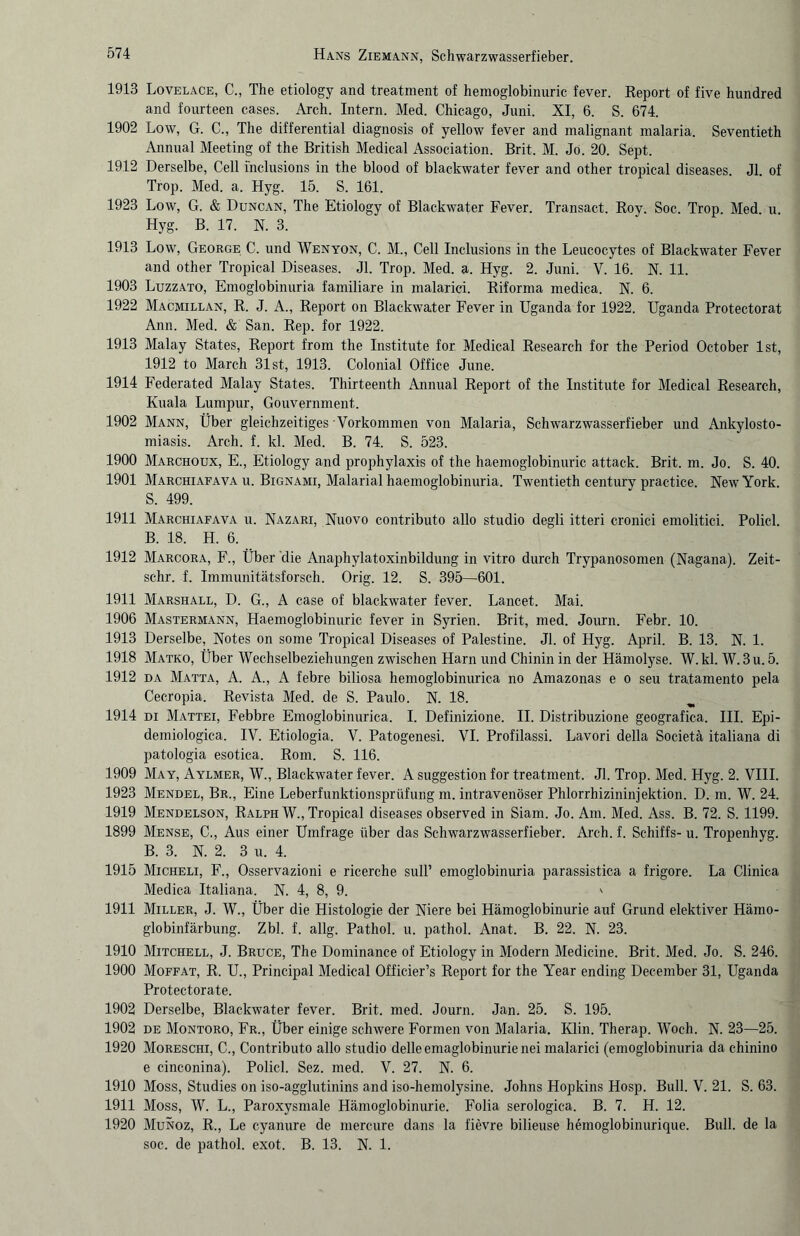 1913 Lovelace, C., The etiology and treatment of hemoglobinuric fever. Report of five hundred and fourteen cases. Arch. Intern. Med. Chicago, Juni. XI, 6. S. 674. 1902 Low, G. C., The differential diagnosis of yellow fever and malignant malaria. Seventieth Annual Meeting of the British Medical Association. Brit. M. Jö. 20. Sept. 1912 Derselbe, Cell i'nclusions in the blood of blackwater fever and other tropical diseases. Jl. of Trop. Med. a. Hyg. 15. S. 161. 1923 Low, G. & Duncan, The Etiology of Blackwater Fever. Transact. Roy. Soc. Trop. Med. u. Hyg. B. 17. N. 3. 1913 Low, George C. und Wenyon, C. M., Cell Inclusions in the Leucocytes of Blackwater Fever and other Tropical Diseases. Jl. Trop. Med. a. Hyg. 2. Juni. V. 16. N. 11. 1903 Luzzato, Emoglobinuria familiäre in malarici. Riforma medica. X. 6. 1922 Macmillan, R. J. A., Report on Blackwater Fever in Uganda for 1922. Uganda Protectorat Ann. Med. & San. Rep. for 1922. 1913 Malay States, Report from the Institute for Medical Research for the Period October Ist, 1912 to March 31 st, 1913. Colonial Office June. 1914 Federated Malay States. Thirteenth Annual Report of the Institute for Medical Research, Kuala Lumpur, Gouvernment. 1902 Mann, Über gleichzeitiges Vorkommen von Malaria, Schwarzwasserfieber und Ankylosto- miasis. Arch. f. kl. Med. B. 74. S. 523. 1900 Marchoux, E., Etiology and prophylaxis of the haemoglobinuric attack. Brit. m. Jo. S. 40. 1901 Marchiafava u. Bignami, Malaria! haemoglobinuria. Twentieth Century practice. New York. S. 499. 1911 Marchiafava u. Nazari, Nuovo contributo allo Studio degli itteri cronici emolitici. Policl. B. 18. H. 6. 1912 Marcora, F., Über die Anaphylatoxinbildung in vitro durch Trypanosomen (Nagana). Zeit- schr. f. Immunitätsforsch. Orig. 12. S. 395—601. 1911 Marshall, D. G., A case of blackwater fever. Lancet. Mai. 1906 Mastermann, Haemoglobinuric fever in Syrien. Brit, med. Journ. Febr. 10. 1913 Derselbe, Notes on some Tropical Diseases of Palestine. Jl. of Hyg. April. B. 13. N. 1. 1918 Matko, Über Wechselbeziehungen zwischen Harn und Chinin in der Hämolyse. W. kl. W. 3 u. 5. 1912 da Matta, A. A., A febre biliosa hemoglobinurica no Amazonas e o seu tratamento pela Cecropia. Revista Med. de S. Paulo. N. 18. 1914 di Mattei, Febbre Emoglobinurica. I. Definizione. II. Distribuzione geografica. III. Epi- demiologica. IV. Etiologia. V. Patogenesi. VI. Profilassi. Lavori della Societä italiana di patologia esotica. Rom. S. 116. 1909 May, Aylmer, W., Blackwater fever. A Suggestion for treatment. Jl. Trop. Med. Hyg. 2. VIII. 1923 Mendel, Br., Eine Leberfunktionsprüfung m. intravenöser Phlorrhizininjektion. D. m. W. 24. 1919 Mendelson, Ralph W., Tropical diseases observed in Siam. Jo. Am. Med. Ass. B. 72. S. 1199. 1899 Mense, C., Aus einer Umfrage über das Schwarzwasserfieber. Arch. f. Schiffs- u. Tropenhyg. B. 3. N. 2. 3 u. 4. 1915 Micheli, F., Osservazioni e ricerche sull’ emoglobinuria parassistica a frigore. La Clinica Medica Italiana. N. 4, 8, 9. ' 1911 Miller, J. W., Über die Histologie der Niere bei Hämoglobinurie auf Grund elektiver Hämo¬ globinfärbung. Zbl. f. allg. Pathol. u. pathol. Anat. B. 22. N. 23. 1910 Mitchell, J. Bruce, The Dominance of Etiology in Modern Medicine. Brit. Med. Jo. S. 246. 1900 Moffat, R. U., Principal Medical Officier’s Report for the Year ending December 31, Uganda Protectorate. 1902 Derselbe, Blackwater fever. Brit. med. Journ. Jan. 25. S. 195. 1902 de Montoro, Fr., Über einige schwere Formen von Malaria. Klin. Therap. Woch. N. 23—25. 1920 Moreschi, C., Contributo allo studio delleemaglobinurienei malarici (emoglobinuria da chinino e cinconina). Policl. Sez. med. V. 27. N. 6. 1910 Moss, Studies on iso-agglutinins and iso-hemolysine. Johns Hopkins Hosp. Bull. V. 21. S. 63. 1911 Moss, W. L., Paroxysmale Hämoglobinurie. Folia serologica. B. 7. H. 12. 1920 Munoz, R., Le cyanure de mercure dans la fievre bilieuse hemoglobinurique. Bull, de la soc. de pathol. exot. B. 13. N. 1.