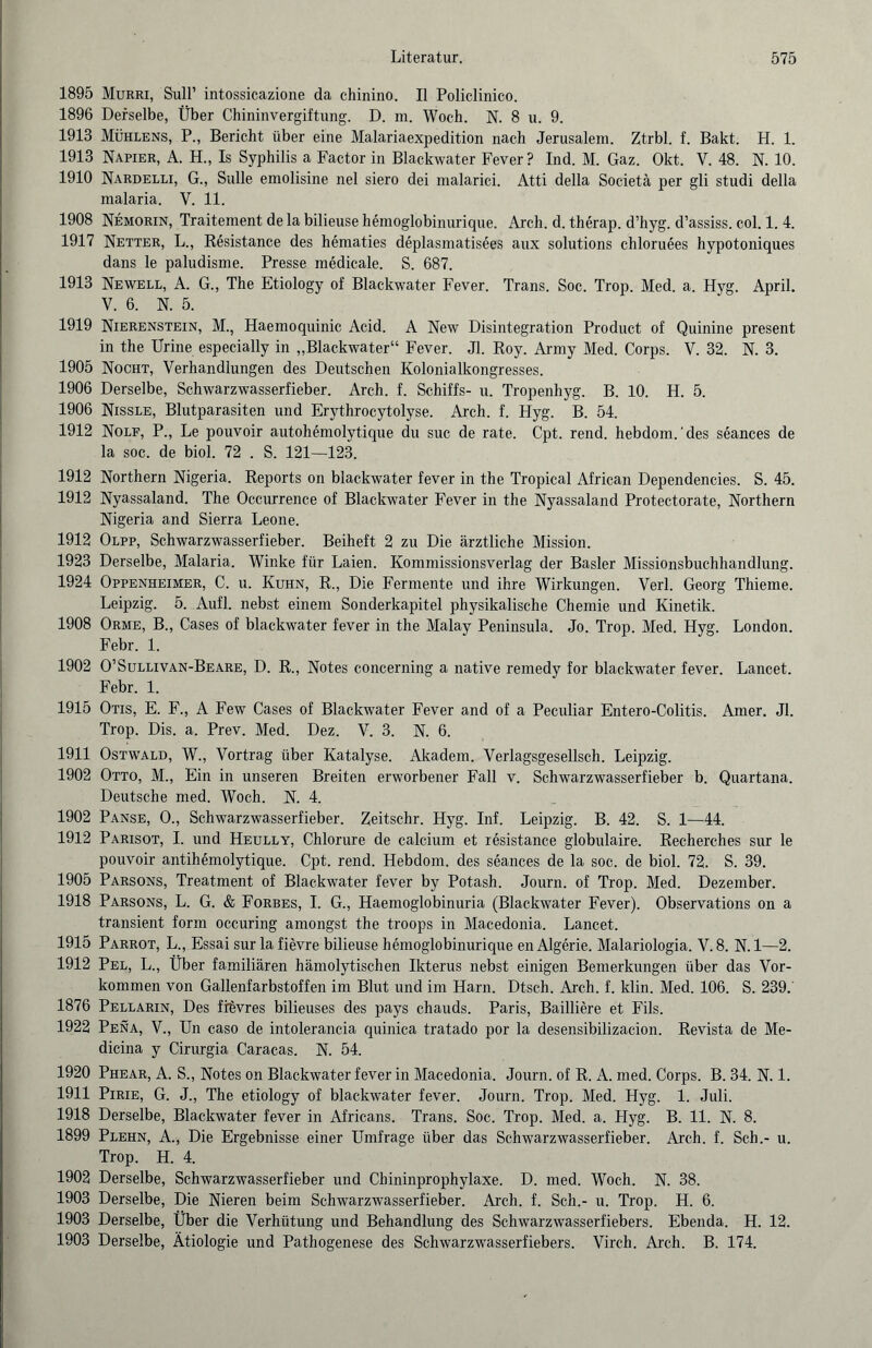 1895 Murri, Süll’ intossicazione da chinino. II Polielinico. 1896 Derselbe, Über Chininvergiftung. D. m. Woch. N. 8 u. 9. 1913 Mühlens, P., Bericht über eine Malariaexpedition nach Jerusalem. Ztrbl. f. Bakt. H. 1. 1913 Napier, A. H., Is Syphilis a Factor in Blackwater Fever ? Ind. M. Gaz. Okt. V. 48. N. 10. 1910 Nardelli, G., Sülle emolisine nel siero dei malarici. Atti della Societä per gli studi della malaria. V. 11. 1908 Nemorin, Traitement de la bilieuse hemoglobinurique. Arch. d. therap. d’hyg. d’assiss. col. 1. 4. 1917 Netter, L., Resistance des hematies deplasmatisees aux Solutions chloruees hypotoniques dans le paludisme. Presse medicale. S. 687. 1913 Newell, A. G., The Etiology of Blackwater Fever. Trans. Soc. Trop. Med. a. Hyg. April. V. 6. N. 5. 1919 Nierenstein, M., Haemoquinic Acid. A New Disintegration Product of Quinine present in the Urine especially in „Blackwater“ Fever. Jl. Roy. Army Med. Corps. V. 32. N. 3. 1905 Nocht, Verhandlungen des Deutschen Kolonialkongresses. 1906 Derselbe, Schwarzwasserfieber. Arch. f. Schiffs- u. Tropenhyg. B. 10. H. 5. 1906 Nissle, Blutparasiten und Erythrocytolyse. Arch. f. Hyg. B. 54. 1912 Nolf, P., Le pouvoir autohemolytique du suc de rate. Cpt. rend. hebdom.'des seances de la soc. de biol. 72 . S. 121—123. 1912 Northern Nigeria. Reports on blackwater fever in the Tropical African Dependencies. S. 45. 1912 Nyassaland. The Occurrence of Blackwater Fever in the Nyassaland Protectorate, Northern Nigeria and Sierra Leone. 1912 Olpp, Schwarzwasserfieber. Beiheft 2 zu Die ärztliche Mission. 1923 Derselbe, Malaria. Winke für Laien. Kommissionsverlag der Basler Missionsbuchhandlung. 1924 Oppenheimer, C. u. Kuhn, R., Die Fermente und ihre Wirkungen. Verl. Georg Thieme. Leipzig. 5. Aufl. nebst einem Sonderkapitel physikalische Chemie und Kinetik. 1908 Orme, B., Cases of blackwater fever in the Malay Peninsula. Jo. Trop. Med. Hyg. London. Febr. 1. 1902 O’Sullivan-Beare, D. R., Notes concerning a native remedy for blackwater fever. Lancet. Febr. 1. 1915 Otis, E. F., A Few Cases of Blackwater Fever and of a Peculiar Entero-Colitis. Amer. Jl. Trop. Dis. a. Prev. Med. Dez. V. 3. N. 6. 1911 Ostwald, W., Vortrag über Katalyse. Akadem. Verlagsgesellsch. Leipzig. 1902 Otto, M., Ein in unseren Breiten erworbener Fall v. Schwarzwasserfieber b. Quartana. Deutsche med. Woch. N. 4. 1902 Panse, O., Schwarzwasserfieber. Zeitschr. Hyg. Inf. Leipzig. B. 42. S. 1—44. 1912 Parisot, I. und Heully, Chlorure de calcium et resistance globulaire. Recherches sur le pouvoir antihOnolytique. Cpt. rend. Hebdom. des seances de la soc. de biol. 72. S. 39. 1905 Parsons, Treatment of Blackwater fever by Potash. Journ. of Trop. Med. Dezember. 1918 Parsons, L. G. & Forbes, I. G., Haemoglobinuria (Blackwater Fever). Observations on a transient form occuring amongst the troops in Macedonia. Lancet. 1915 Parrot, L., Essai sur la fievre bilieuse hemoglobinurique en Algerie. Malariologia. V. 8. N. 1—2. 1912 Pel, L., Über familiären hämolytischen Ikterus nebst einigen Bemerkungen über das Vor¬ kommen von Gallenfarbstoffen im Blut und im Harn. Dtsch. Arch. f. klin. Med. 106. S. 239. 1876 Pellarin, Des fitivres bilieuses des pays chauds. Paris, Bailliere et Fils. 1922 Pena, V., Un caso de intolerancia quinica tratado por la desensibilizacion. Revista de Me- dicina y Cirurgia Caracas. N. 54. 1920 Phear, A. S., Notes on Blackwater fever in Macedonia. Journ. of R. A. med. Corps. B. 34. N. 1. 1911 Pirie, G. J., The etiology of blackwater fever. Journ. Trop. Med. Hyg. 1. Juli. 1918 Derselbe, Blackwater fever in Africans. Trans. Soc. Trop. Med. a. Hyg. B. 11. N. 8. 1899 Plehn, A., Die Ergebnisse einer Umfrage über das Schwarzwasserfieber. Arch. f. Sch.- u. Trop. H. 4. 1902 Derselbe, Schwarzwasserfieber und Chininprophylaxe. D. med. Woch. N. 38. 1903 Derselbe, Die Nieren beim Schwarzwasserfieber. Arch. f. Sch.- u. Trop. H. 6. 1903 Derselbe, Über die Verhütung und Behandlung des Schwarzwasserfiebers. Ebenda. H. 12. 1903 Derselbe, Ätiologie und Pathogenese des Schwarzwasserfiebers. Virch. Arch. B. 174.