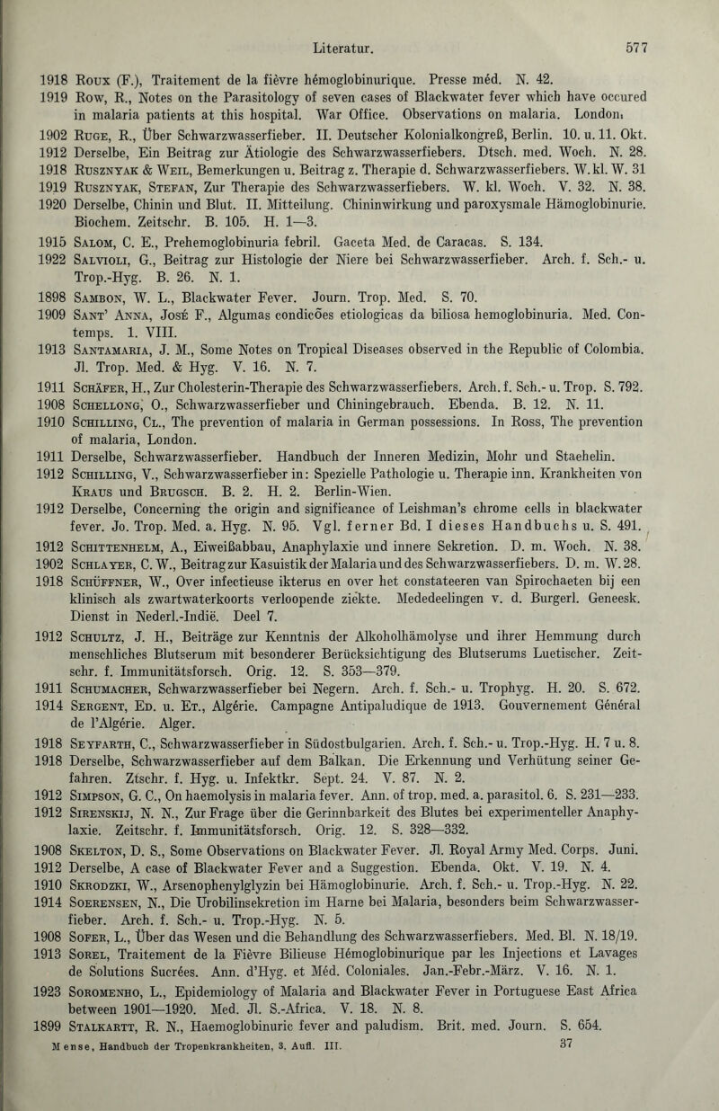 1918 Roux (F.), Traitement de la fievre hßmoglobinurique. Presse med. N. 42. 1919 Row, R., Notes on the Parasitology of seven cases of Blackwater fever which have occured in malaria patients at this hospital. War Office. Observations on malaria. London. 1902 Rüge, R., Über Schwarzwasserfieber. II. Deutscher Kolonialkongreß, Berlin. 10. u. 11. Okt. 1912 Derselbe, Ein Beitrag zur Ätiologie des Schwarzwasserfiebers. Dtsch. med. Woch. N. 28. 1918 Rusznyak & Weil, Bemerkungen u. Beitrag z. Therapie d. Schwarzwasserfiebers. W.kl. W. 31 1919 Rusznyak, Stefan, Zur Therapie des Schwarzwasserfiebers. W. kl. Woch. V. 32. N. 38. 1920 Derselbe, Chinin und Blut. II. Mitteilung. Chininwirkung und paroxysmale Hämoglobinurie. Biochem. Zeitschr. B. 105. H. 1—3. 1915 Salom, C. E., Prehemoglobinuria febril. Gaceta Med. de Caracas. S. 134. 1922 Salvioli, G., Beitrag zur Histologie der Niere bei Schwarzwasserfieber. Arch. f. Sch.- u. Trop.-Hyg. B. 26. N. 1. 1898 Sambon, W. L., Blackwater Fever. Journ. Trop. Med. S. 70. 1909 Sant’ Anna, Jose F., Algumas condicöes etiologicas da biliosa hemoglobinuria. Med. Con- temps. 1. VIII. 1913 Santamaria, J. M., Some Notes on Tropical Diseases observed in the Republic of Colombia. Jl. Trop. Med. & Hyg. V. 16. N. 7. 1911 Schäfer, H., Zur Cholesterin-Therapie des Schwarzwasserfiebers. Arch. f. Sch.- u. Trop. S. 792. 1908 Schellong,' O., Schwarzwasserfieber und Chiningebrauch. Ebenda. B. 12. N. 11. 1910 Schilling, Cl., The prevention of malaria in German possessions. In Ross, The prevention of malaria, London. 1911 Derselbe, Schwarzwasserfieber. Handbuch der Inneren Medizin, Mohr und Staehelin. 1912 Schilling, V., Schwarzwasserfieber in: Spezielle Pathologie u. Therapie inn. Krankheiten von Kraus und Brugsch. B. 2. H. 2. Berlin-Wien. 1912 Derselbe, Concerning the origin and significance of Leishman’s chrome cells in blackwater fever. Jo. Trop. Med. a. Hyg. N. 95. Vgl. ferner Bd. I dieses Handbuchs u. S. 491. 1912 Schittenhelm, A., Eiweißabbau, Anaphylaxie und innere Sekretion. D. m. Woch. N. 38. 1902 Schlayer, C.W., Beitrag zur Kasuistik der Malaria und des Schwarzwasserfiebers. D. m. W.28. 1918 Schüffner, W., Over infectieuse ikterus en over het constateeren van Spirochaeten bij een klinisch als zwartwaterkoorts verloopende ziekte. Mededeelingen v. d. Burgerl. Geneesk. Dienst in Nederl.-Indie. Deel 7. 1912 Schultz, J. H., Beiträge zur Kenntnis der Alkoholhämolyse und ihrer Hemmung durch menschliches Blutserum mit besonderer Berücksichtigung des Blutserums Luetischer. Zeit¬ schr. f. Immunitätsforsch. Orig. 12. S. 353—379. 1911 Schumacher, Schwarzwasserfieber bei Negern. Arch. f. Sch.- u. Trophyg. H. 20. S. 672. 1914 Sergent, Ed. u. Et., AlgSrie. Campagne Antipaludique de 1913. Gouvernement General de l’Algerie. Alger. 1918 Seyfarth, C., Schwarzwasserfieber in Südostbulgarien. Arch. f. Sch.-u. Trop.-Hyg. H. 7 u. 8. 1918 Derselbe, Schwarzwasserfieber auf dem Balkan. Die Erkennung und Verhütung seiner Ge¬ fahren. Ztschr. f. Hyg. u. Infektkr. Sept. 24. V. 87. N. 2. 1912 Simpson, G. C., On haemolysis in malaria fever. Ann. of trop. med. a. parasitol. 6. S. 231—233. 1912 Sirenskij, N. N., Zur Frage über die Gerinnbarkeit des Blutes bei experimenteller Anaphy¬ laxie. Zeitschr. f. Immunitätsforsch. Orig. 12. S. 328—332. 1908 Skelton, D. S., Some Observations on Blackwater Fever. Jl. Royal Army Med. Corps. Juni. 1912 Derselbe, A case of Blackwater Fever and a Suggestion. Ebenda. Okt. V. 19. N. 4. 1910 Skrodzki, W., Arsenophenylglyzin bei Hämoglobinurie. Arch. f. Sch.- u. Trop.-Hyg. N. 22. 1914 Soerensen, N., Die Urobilinsekretion im Harne bei Malaria, besonders beim Schwarzwasser¬ fieber. Arch. f. Sch.- u. Trop.-Hyg. N. 5. 1908 Sofer, L., Über das Wesen und die Behandlung des Schwarzwasserfiebers. Med. Bl. N. 18/19. 1913 Sorel, Traitement de la Fievre Bilieuse Heinoglobinurique par les Injections et Lavages de Solutions Sucres. Ann. d’Hyg. et Med. Coloniales. Jan.-Febr.-März. V. 16. N. 1. 1923 Soromenho, L., Epidemiology of Malaria and Blackwater Fever in Portuguese East Africa between 1901—1920. Med. Jl. S.-Africa. V. 18. N. 8. 1899 Stalkartt, R. N., Haemoglobinuric fever and paludism. Brit. med. Journ. S. 654. Mense, Handbuch der Tropenkrankbeiten, 3. Aufl. III. 37