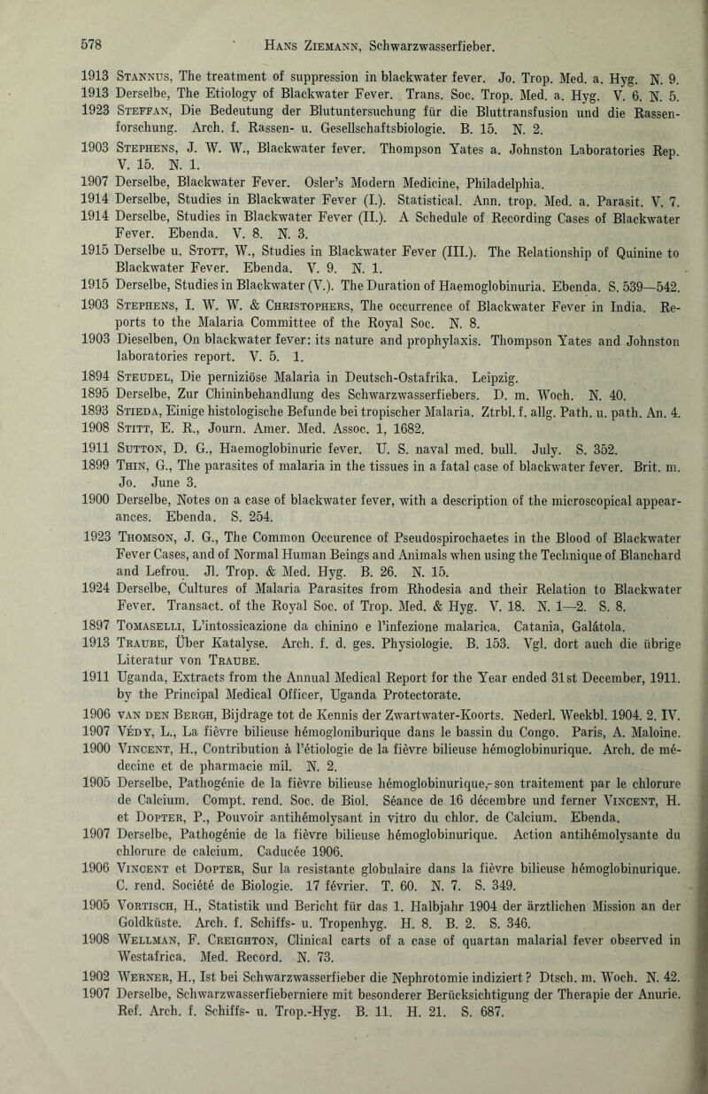 1913 Stannus, The treatment of suppression in blackwater fever. Jo. Trop. Med. a. Hyg. N. 9. 1913 Derselbe, The Etiology of Blackwater Fever. Trans. Soc. Trop. Med. a. Hyg. V. 6. N. 5. 1923 Steffan, Die Bedeutung der Blutuntersuchung für die Bluttransfusion und die Rassen¬ forschung. Arch. f. Rassen- u. Gesellschaftsbiologie. B. 15. N. 2. 1903 Stephens, J. W. W., Blackwater fever. Thompson Yates a. Johnston Laboratories Rep V. 15. N. 1. 1907 Derselbe, Blackwater Fever. Osler’s Modern Medicine, Philadelphia. 1914 Derselbe, Studies in Blackwater Fever (I.). Statistical. Ann. trop. Med. a. Parasit. V. 7. 1914 Derselbe, Studies in Blackwater Fever (II.). A Schedule of Recording Cases of Blackwater Fever. Ebenda. V. 8. N. 3. 1915 Derselbe u. Stott, W., Studies in Blackwater Fever (III.). The Relationship of Quinine to Blackwater Fever. Ebenda. V. 9. N. 1. 1915 Derselbe, Studies in Blackwater (V.). The Duration of Haemoglobinuria. Ebenda. S. 539—542. 1903 Stephens, I. W. W. & Christophers, The occurrence of Blackwater Fever in India. Re¬ ports to the Malaria Committee of the Royal Soc. N. 8. 1903 Dieselben, On blackwater fever: its nature and prophylaxis. Thompson Yates and Johnston laboratories report. V. 5. 1. 1894 Steudel, Die perniziöse Malaria in Deutsch-Ostafrika. Leipzig. 1895 Derselbe, Zur Chininbehandlung des Schwarzwasserfiebers. D. m. Woch. N. 40. 1893 Stieda, Einige histologische Befunde bei tropischer Malaria. Ztrbl. f. allg. Path. u. path. An. 4. 1908 Stitt, E. R., Journ. Amer. Med. Assoc. 1, 1682. 1911 Sutton, D. G., Haemoglobinuric fever. U. S. naval med. bull. July. S. 352. 1899 Thin, G., The parasites of malaria in the tissues in a fatal case of blackwater fever. Brit. m. Jo. June 3. 1900 Derselbe, Notes on a case of blackwater fever, with a description of the microscopical appear- ances. Ebenda. S. 254. 1923 Thomson, J. G., The Common Occurence of Pseudospirochaetes in the Blood of Blackwater Fever Cases, and of Normal Human Beings and Animais when using the Technique of Blanchard and Lefrou. Jl. Trop. & Med. Hyg. B. 26. N. 15. 1924 Derselbe, Cultures of Malaria Parasites from Rhodesia and their Relation to Blackwater Fever. Transact. of the Royal Soc. of Trop. Med. & Hyg. V. 18. N. 1—2. S. 8. 1897 Tomaselli, L’intossicazione da chinino e l’infezione malarica. Catania, Galätola. 1913 Traube, Über Katalyse. Arch. f. d. ges. Physiologie. B. 153. Vgl. dort auch die übrige Literatur von Traube. 1911 Uganda, Extracts from the Annual Medical Report for the Year ended 31 st December, 1911. by the Principal Medical Officer, Uganda Protectorate. 1906 van den Bergh, Bijdrage tot de Kennis der Zwartwater-Koorts. Nederl. Weekbl. 1904. 2. IV. 1907 Vedy, L., La fievre bilieuse hemogloniburique dans le bassin du Congo. Paris, A. Maloine. 1900 Vincent, H., Contribution ä l’etiologie de la fievre bilieuse hemoglobinurique. Arch. de me- decine et de pharmacie mil. N. 2. 1905 Derselbe, Pathogönie de la fievre bilieuse hemoglobinurique,'son traitement par le chlorure de Calcium. Compt. rend. Soc. de Biol. Seance de 16 decembre und ferner Vincent, H. et Dopter, P., Pouvoir antihemolysant in Vitro du chlor, de Calcium. Ebenda. 1907 Derselbe, Pathog6nie de la fievre bilieuse hemoglobinurique. Action antihemolysante du chlorure de calcium. Caducee 1906. 1906 Vincent et Dopter, Sur la resistante globulaire dans la fievre bilieuse hemoglobinurique. C. rend. Societe de Biologie. 17 fövrier. T. 60. N. 7. S. 349. 1905 Vortisch, H., Statistik und Bericht für das 1. Halbjahr 1904 der ärztlichen Mission an der Goldküste. Arch. f. Schiffs- u. Tropenhyg. H. 8. B. 2. S. 346. 1908 Wellman, F. Creighton, Clinical carts of a case of quartan malarial fever observed in Westafrica. Med. Record. N. 73. 1902 Werner, H., Ist bei Schwarzwasserfieber die Nephrotomie indiziert ? Dtscli. m. Woch. N. 42. 1907 Derselbe, Schwarzwasserfieberniere mit besonderer Berücksichtigung der Therapie der Anurie. Ref. Arch. f. Schiffs- u. Trop.-Hyg. B. 11. H. 21. S. 687.
