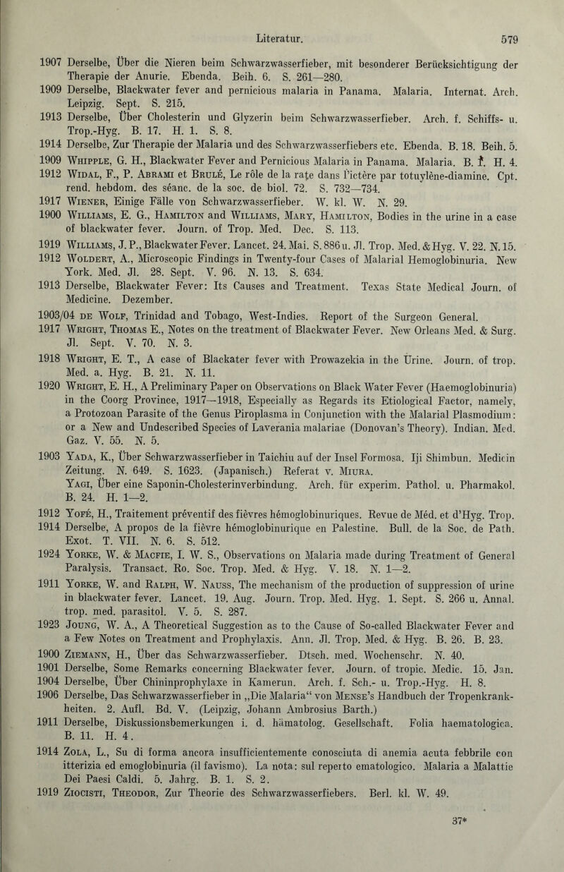 1907 Derselbe, Über die Nieren beim Schwarzwasserfieber, mit besonderer Berücksichtigung der Therapie der Anurie. Ebenda. Beih. 6. S. 261—280. 1909 Derselbe, Blackwater fever and pernicious malaria in Panama. Malaria. Internat. Arch. Leipzig. Sept. S. 215. 1913 Derselbe, Über Cholesterin und Glyzerin beim Schwarzwasserfieber. Arch. f. Schiffs- u. Trop.-Hyg. B. 17. H. 1. S. 8. 1914 Derselbe, Zur Therapie der Malaria und des Schwarzwasserfiebers etc. Ebenda. B. 18. Beih. 5. 1909 Whipple, G. H., Blackwater Fever and Pernicious Malaria in Panama. Malaria. B. f. H. 4. 1912 Widal, F., P. Abrami et Brule, Le röle de la rate dans l’ictere par totuylene-diamine. Cpt. rend. hebdom. des seanc. de la soc. de biol. 72. S. 732—734. 1917 Wiener, Einige Fälle von Schwarzwasserfieber. W. kl. W. N. 29. 1900 Williams, E. G., Hamilton and Williams, Mary, Hamilton, Bodies in the urine in a case of blackwater fever. Journ. of Trop. Med. Dec. S. 113. 1919 Williams, J.P., Blackwater Fever. Lancet. 24. Mai. S.886u. Jl. Trop. Med.&Hyg. V. 22. N. 15. 1912 Woldert, A., Microscopic Findings in Twenty-four Cases of Malarial Hemoglobinuria. New York. Med. Jl. 28. Sept. V. 96. N. 13. S. 634. 1913 Derselbe, Blackwater Fever: Its Causes and Treatment. Texas State Medical Journ. of Medicine. Dezember. 1903/04 de Wolf, Trinidad and Tobago, West-Indies. Report of the Surgeon General. 1917 Wright, Thomas E., Notes on the treatment of Blackwater Fever. New Orleans Med. & Surg. Jl. Sept. V. 70. N. 3. 1918 Wright, E. T., A case of Blackater fever with Prowazekia in the Ürine. Journ. of trop. Med. a. Hyg. B. 21. N. 11. 1920 Wright, E. H., A Preliminary Paper on Observations on Black Water Fever (Haemoglobinuria) in the Coorg Province, 1917—1918, Especially as Regards its Etiological Factor, namely, a Protozoan Parasite of the Genus Piroplasma in Conjunction with the Malarial Plasmodium: or a New and Undescribed Species of Laverania malariae (Donovan’s Theory). Indian. Med. Gaz. V. 55. N. 5. 1903 Yada, K., Über Schwarzwasserfieber in Taichiu auf der Insel Formosa. Iji Shimbun. Medicin Zeitung. N. 649. S. 1623. (Japanisch.) Referat v. Miura. Yagi, Über eine Saponin-Cholesterinverbindung. Arch. für experim. Pathol. u. Pharmakol. B. 24. H. 1—2. 1912 Yofe, H., Traitement preventif desfievres hemoglobinuriques. Revue de Med. et d’Hyg. Trop. 1914 Derselbe, A propos de la fievre hemoglobinurique en Palestine. Bull, de la Soc. de Path. Exot. T. VII. N. 6. S. 512. 1924 Yorke, W. & Macfie, I. W. S., Observations on Malaria made during Treatment of General Paralysis. Transact. Ro. Soc. Trop. Med. & Hyg. V. 18. N. 1—2. 1911 Yorke, W. and Ralph, W. Nauss, The mechanism of the production of suppression of urine in blackwater fever. Lancet. 19. Aug. Journ. Trop. Med. Hyg. 1. Sept. S. 266 u. Annal. trop. med. parasitol. V. 5. S. 287. 1923 Joung, W. A., A Theoretical Suggestion as to the Cause of So-called Blackwater Fever and a Few Notes on Treatment and Prophylaxis. Ann. Jl. Trop. Med. & Hyg. B. 26. B. 23. 1900 Ziemann, H., Über das Schwarzwasserfieber. Dtsch. med. Wochenschr. N. 40. 1901 Derselbe, Some Remarks concerning Blackwater fever. Journ. of tropic. Medic. 15. Jan. 1904 Derselbe, Über Chininprophylaxe in Kamerun. Arch. f. Sch.- u. Trop.-Hyg. H. 8. 1906 Derselbe, Das Schwarzwasserfieber in „Die Malaria“ von Mense’s Handbuch der Tropenkrank¬ heiten. 2. Aufl. Bd. V. (Leipzig, Johann Ambrosius Barth.) 1911 Derselbe, Diskussionsbemerkungen i. d. luimatolog. Gesellschaft. Folia haematologica. B. 11. H. 4. 1914 Zola, L., Su di forma ancora insufficientemente conosciuta di anemia acuta febbrile con itterizia ed emoglobinuria (il favismo). La nota: sul repeito ematologico. Malaria a Malattie Dei Paesi Caldi. 5. Jahrg. B. 1. S. 2. 1919 Ziocisti, Theodor, Zur Theorie des Schwarzwasserfiebers. Berl. kl. W. 49. 37*