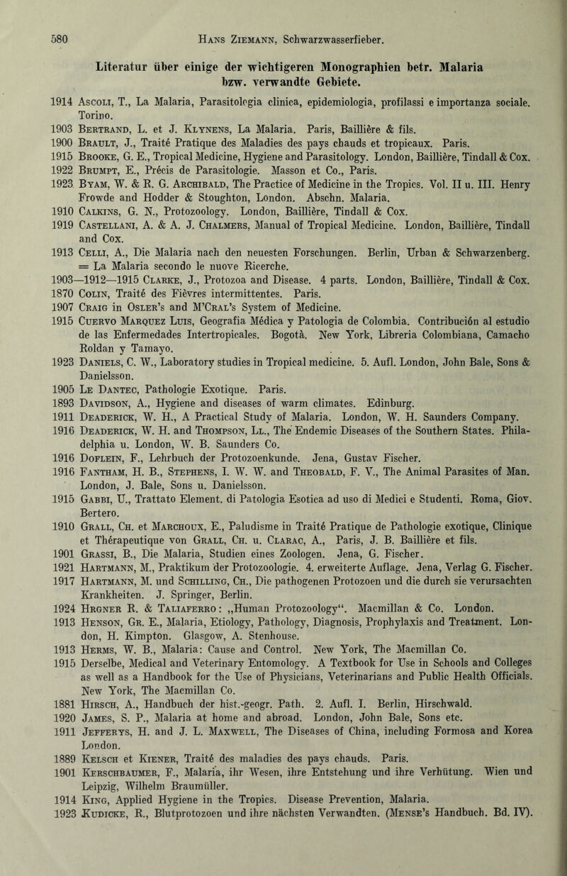 Literatur über einige der wichtigeren Monographien betr. Malaria bzw. verwandte Gebiete. 1914 Ascoli, T., La Malaria, Parasitologia clinica, epidemiologia, profilassi e importanza sociale. Torino. 1903 Bertrand, L. et J. Klynens, La Malaria. Paris, Bailiiere & fils. 1900 Brault, J., Traite Pratique des Maladies des pays cbauds et tropicaux. Paris. 1915 Brooke, G. E., Tropical Medicine, Hygiene and Parasitology. London, Bailliere, Tindall & Cox. 1922 Brumpt, E., Precis de Parasitologie. Masson et Co., Paris. 1923 Byam, W. & R. G. Archibald, The Practice of Medicine in the Tropics. Vol. II u. III. Henry Frowde and Hodder & Stoughton, London. Absehn. Malaria. 1910 Calkins, G. N., Protozoology. London, Bailliere, Tindall & Cox. 1919 Castellani, A. & A. J. Chalmers, Manual of Tropical Medicine. London, Bailliere, Tindall and Cox. 1913 Celli, A., Die Malaria nach den neuesten Forschungen. Berlin, Urban & Schwarzenberg. = La Malaria secondo le nuove Ricerche. 1903—1912—1915 Clarke, J., Protozoa and Disease. 4 parts. London, Bailliere, Tindall & Cox. 1870 Colin, Trait6 des Fievres interraittentes. Paris. 1907 Craig in Osler’s and M’Cral’s System of Medicine. 1915 Cuervo Marquez Luis, Geografia Medica y Patologia de Colombia. Contribucion al estudio de las Enfermedades Intertropicales. Bogota. New York, Libreria Colombiana, Camacho Roldan y Tamayo. 1923 Daniels, C. W., Laboratory studies in Tropical medicine. 5. Aufl. London, John Bale, Sons & Danielsson. 1905 Le Dantec, Pathologie Exotique. Paris. 1893 Davidson, A., Hygiene and diseases of warm climates. Edinburg. 1911 Deaderick, W. H., A Practica! Study of Malaria. London, W. H. Saunders Company. 1916 Deaderick, W. H. and Thompson, Ll., The Endemie Diseases of the Southern States. Phila¬ delphia u. London, W. B. Saunders Co. 1916 Doflein, F., Lehrbuch der Protozoenkunde. Jena, Gustav Fischer. 1916 Fantham, H. B., Stephens, I. W. W. and Theobald, F. V., The Animal Parasites of Man. London, J. Bale, Sons u. Danielsson. 1915 Gabbi, U., Trattato Element, di Patologia Esotica ad uso di Medici e Studenti. Roma, Giov. Bertero. 1910 Grall, Ch. et Marchoux, E., Paludisme in Trait6 Pratique de Pathologie exotique, Clinique et Therapeutique von Grall, Ch. u. Clarac, A., Paris, J. B. Bailliere et fils. 1901 Grassi, B., Die Malaria, Studien eines Zoologen. Jena, G. Fischer. 1921 Hartmann, M., Praktikum der Protozoologie. 4. erweiterte Auflage. Jena, Verlag G. Fischer. 1917 Hartmann, M. und Schilling, Ch., Die pathogenen Protozoen und die durch sie verursachten Krankheiten. J. Springer, Berlin. 1924 Hrgner R. & Taliaferro : „Human Protozoology“. Macmillan & Co. London. 1913 Henson, Gr. E., Malaria, Etiology, Pathology, Diagnosis, Prophylaxis and Treatment. Lon¬ don, H. Kimpton. Glasgow, A. Stenhouse. 1913 Herms, W. B., Malaria: Cause and Control. New York, The Macmillan Co. 1915 Derselbe, Medical and Veterinary Entomology. A Textbook for Use in Schools and Colleges as well as a Handbook for the Use of Physicians, Veterinarians and Public Health Officials. New York, The Macmillan Co. 1881 Hirsch, A., Handbuch der hist.-geogr. Path. 2. Aufl. I. Berlin, Hirschwald. 1920 James, S. P., Malaria at home and abroad. London, John Bale, Sons etc. 1911 Jefferys, H. and J. L. Maxwell, The Diseases of China, including Formosa and Korea London. 1889 Kelsch et Kiener, Traite des maladies des pays chauds. Paris. 1901 Kerschbaumer, F., Malaria, ihr Wesen, ihre Entstehung und ihre Verhütung. Wien und Leipzig, Wilhelm Braumüller. 1914 King, Applied Hygiene in the Tropics. Disease Prevention, Malaria. 1923 Kudicke, R., Blutprotozoen und ihre nächsten Verwandten. (Mense’s Handbuch. Bd. IV).