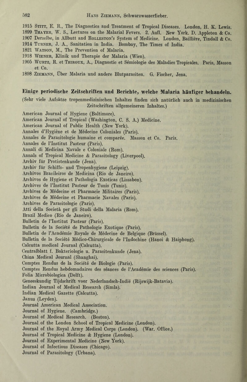 1915 Stitt, E. R., The Diagnostics and Treatment of Tropical Diseases. London, H. K. Lewis. 1899 Thayer, W. S., Leetures on the Malarial Fevers. 2. Aufl. New York. D. Appleton & Co. 1907 Derselbe, in Allbutt and Rolleston’s System of Medicine. London, Bailiiere, Tindall & Co. 1914 Turner, J. A., Sanitation in Lidia. Bombay, The Times of India. 1821 Watson, M., The Prevention of Malaria. 1918 Wiener, Klinik und Therapie der Malaria (Wien). 1905 Wurtz, R. et Thiroux, A., Diagnostic et Semiologie des Maladies Tropicales. Paris, Masson et Co. 1898 Ziemann, Über Malaria und andere Blutparasiten. G. Fischer, Jena. Einige periodische Zeitschriften und Berichte, welche Malaria häufiger behandeln. (Sehr viele Aufsätze tropenmedizinischen Inhaltes finden sich natürlich auch in medizinischen Zeitschriften allgemeineren Inhaltes.) American Journal of Hygiene (Baltimore). American Journal of Tropical (Washington, C. S. A.) Medicine. American Journal of Public Health (New York). Annales d’TIygiene et de M6decine Coloniales (Paris). Annales de Parasitologie humaine et comparße. Masson et Co. Paris. Annales de l’Institut Pasteur (Paris). Annali di Medicina Navale e Coloniale (Rom). Annals of Tropical Medicine & Parasitology (Liverpool). Archiv für Protistenkunde (Jena). Archiv für Schiffs- und Tropenhygiene (Leipzig). Archivos Brasileiros de Medicina (Rio de Janeiro). Archivos de Hygiene et Pathologia Exoticas (Lissabon). Archives de l’Institut Pasteur de Tunis (Tunis). Archives de M6decine et Pharmacie Militaires (Paris). Archives de Medecine et Pharmacie Navales (Paris). Archives de Parasitologie (Paris). Atti della Societä per gli Studi della Malaria (Rom). Brazil Medico (Rio de Janeiro). Bulletin de PInstitut Pasteur (Paris). Bulletin de la Societe de Pathologie Exotique (Paris). Bulletin de l’Academie Royale de Medecine de Belgique (Brüssel). Bulletin de la Societe Medico-Chirurgicale de Plndochine (Hanoi & Haiphong). Calcutta medical Journal (Calcutta). Centralblatt f. Bakteriologie u. Parasitenkunde (Jena). China Medical Journal (Shanghai). Comptes Rendus de la Societe de Biologie (Paris). Comptes Rendus hebdomadaires des s6ances de PAcademie des Sciences (Paris). Folia Microbiologica (Delft). Geneeskundig Tijdschrift voor Nederlandsch-Indie (Rijswijk-Batavia). Indian Journal of Medical Research (Simla). Indian Medical Gazette (Calcutta). Janus (Leyden). Journal American Medical Association. Journal of Hygiene. (Cambridge.) Journal of Medical Research. (Boston). Journal of the London School of Tropical Medicine (London). Journal of the Royal Army Medical Corps (London). (War. Office.) Journal of Tropical Medicine & Hygiene (London). Journal of Experimental Medicine (New York). Journal of Infectious Diseases (Chicago). Journal of Parasitology (Urbana).