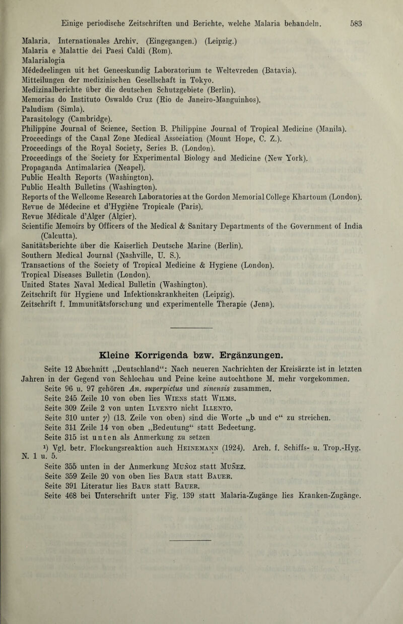 Malaria. Internationales Archiv. (Eingegangen.) (Leipzig.) Malaria e Malattie dei Paesi Caldi (Rom). Malarialogia M6dedeelingen uit het Geneeskundig Laboratorium te Weltevreden (Batavia). Mitteilungen der medizinischen Gesellschaft in Tokyo. Medizinalberichte über die deutschen Schutzgebiete (Berlin). Memorias do Instituto Oswaldo Cruz (Rio de Janeiro-Manguinhos). Paludism (Simla). Parasitology (Cambridge). Philippine Journal of Science, Section B. Philippine Journal of Tropical Medicine (Manila). Proceedings of the Canal Zone Medical Association (Mount Hope, C. Z.). Proceedings of the Royal Society, Series B. (London). Proceedings of the Society for Experimental Biology and Medicine (New York). Propaganda Antimalarica (Neapel). Public Health Reports (Washington). Public Health Bulletins (Washington). Reports of the Wellcome Research Laboratories at the Gordon Memorial College Khartoum (London). Revue de Medecine et d’PIygiene Tropicale (Paris). Revue Medicale d’Alger (Algier). Scientific Memoirs by Officers of the Medical & Sanitary Departments of the Government of India (Calcutta). Sanitätsberichte über die Kaiserlich Deutsche Marine (Berlin). Southern Medical Journal (Nashville, U. S.). Transactions of the Society of Tropical Medicine & Hygiene (London). Tropical Diseases Bulletin (London). United States Naval Medical Bulletin (Washington). Zeitschrift für Hygiene und Infektionskrankheiten (Leipzig). Zeitschrift f. Immunitätsforschung und experimentelle Therapie (Jena). Kleine Korrigenda bzw. Ergänzungen. Seite 12 Abschnitt „Deutschland“: Nach neueren Nachrichten der Kreisärzte ist in letzten Jahren in der Gegend von Schlochau und Peine keine autochthone M. mehr vorgekommen. Seite 96 u. 97 gehören An. superpidus und sinensis zusammen. Seite 245 Zeile 10 von oben lies Wiens statt Wilms. Seite 309 Zeile 2 von unten Ilvento nicht Illento. Seite 310 unter y) (13. Zeile von oben) sind die Worte „b und c“ zu streichen. Seite 311 Zeile 14 von oben „Bedeutung“ statt Bedeetung. Seite 315 ist unten als Anmerkung zu setzen J) Vgl. betr. Flockungsreaktion auch Heinemann (1924). Arch. f. Schiffs- u. Trop.-Hyg. N. 1 u. 5. Seite 355 unten in der Anmerkung Munoz statt Munez. Seite 359 Zeile 20 von oben lies Baur statt Bauer. Seite 391 Literatur lies Baur statt Bauer. Seite 468 bei Unterschrift unter Fig. 139 statt Malaria-Zugänge lies Kranken-Zugänge.