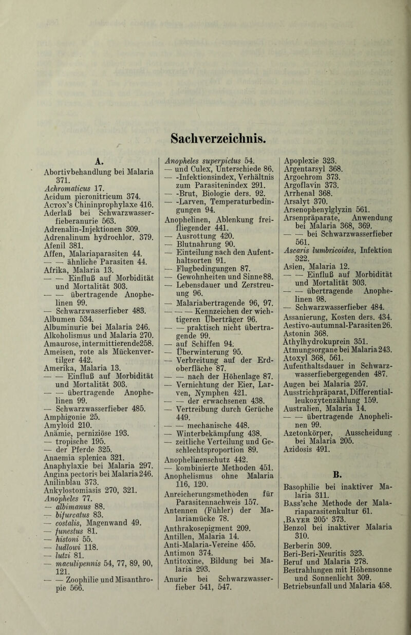 Sachverzeichnis A. Abortivbehandlung bei Malaria 371. Achromaticus 17. Acidum picronitricum 374. Acton’s Chininprophylaxe 416. Aderlaß bei Schwarzwasser- fieberanurie 563. Adrenalin-Injektionen 309. Adrenalinum hydrochlor. 379. Afenil 381. Affen, Malariaparasiten 44. -- ähnliche Parasiten 44. Afrika, Malaria 13. -Einfluß auf Morbidität und Mortalität 303. — — übertragende Anophe- linen 99. — Schwarzwasserfieber 483. Albumen 534. Albuminurie bei Malaria 246. Alkoholismus und Malaria 270. Amaurose, intermittierende258. Ameisen, rote als Mückenver¬ tilger 442. Amerika, Malaria 13. — — Einfluß auf Morbidität und Mortalität 303. -übertragende Auophe- linen 99. — Schwarzwasserfieber 485. Amphigonie 25. Amyloid 210. Anämie, perniziöse 193. — tropische 195. — der Pferde 325. Anaemia splenica 321. Anaphylaxie bei Malaria 297. Angina pectoris bei Malaria 246. Anilin blau 373. Ankylostomiasis 270, 321. Anopheles 77. — albimanus 88. — bifurcatus 83. — costalis, Magenwand 49. — funestus 81. — histoni 55. — ludlowi 118. — lutzi 81. — maculipennis 54, 77, 89, 90, 121. -Zoophilie undMisanthro- pie 566. Anopheles superpictus 54. — und Culex, unterschiede 86. -Infektionsindex, Verhältnis zum Parasitenindex 291. -Brut, Biologie ders. 92. -Larven, Temperaturbedin¬ gungen 94. Anophelinen, Ablenkung frei¬ fliegender 441. — Ausrottung 420. — Blutnahrnng 90. — Einteilung nach den Aufent¬ haltsorten 91. — Flugbedingungen 87. — Gewohnheiten und Sinne88. — Lebensdauer und Zerstreu¬ ung 96. — Malariabertragende 96, 97. -Kennzeichen der wich¬ tigeren Überträger 96. -praktisch nicht übertra¬ gende 99. — auf Schiffen 94: — Überwinterung 95. — Verbreitung auf der Erd¬ oberfläche 87. -nach der Höhenlage 87. — Vernichtung der Eier, Lar¬ ven, Nymphen 421. - der erwachsenen 438. — Vertreibung durch Gerüche 449. -mechanische 448. — Winterbekämpfung 438. — zeitliche Verteilung und Ge¬ schlechtsproportion 89. Anophelinenschutz 442. — kombinierte Methoden 451. Anophelismus ohne Malaria 116, 120. Anreicherungsmethoden für Parasitennachweis 157. Antennen (Fühler) der Ma¬ lariamücke 78. Anthrakosepigment 209. Antillen, Malaria 14. Anti-Malaria-Vereine 455. Antimon 374. Antitoxine, Bildung bei Ma¬ laria 293. Anurie bei Schwarzwasser¬ fieber 541, 547. Apoplexie 323. Argentarsyl 368. Argochrom 373. Argoflavin 373. Arrhenal 368. Arsalyt 370. Arsenophenylglyzin 561. Arsenpräparate, Anwendung bei Malaria 368, 369. -bei Schwarzwasserfieber 561. Ascaris lumbricoides, Infektion 322. Asien, Malaria 12. -Einfluß auf Morbidität und Mortalität 303. -übertragende Anophe¬ linen 98. — Schwarzwasserfieber 484. Assanierung, Kosten ders. 434. Aestivo-autumnal-Parasiten 26. Astonin 368. Äthylhydrokuprein 351. Atmungsorgane bei Malaria243. Atoxyl 368, 561. Aufenthaltsdauer in Schwarz¬ wasserfiebergegenden 487. Augen bei Malaria 257. Ausstrichpräparat, Differential¬ leukozytenzählung 159. Australien, Malaria 14. — — übertragende Anopheli¬ nen 99. Azetonkörper, Ausscheidung bei Malaria 205. Azidosis 491. B. Basophilie bei inaktiver Ma¬ laria 311. BASs’sche Methode der Mala¬ riaparasitenkultur 61. ,Bayer 205‘ 373. Benzol bei inaktiver Malaria 310. Berberin 309. Beri-Beri-Neuritis 323. Beruf und Malaria 278. Bestrahlungen mit Höhensonne und Sonnenlicht 309. Betriebsunfall und Malaria 458.