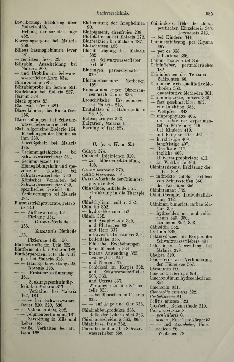 Bevölkerung, Belehrung über Malaria 455. — Hebung der sozialen Lage 452. Bewegungsorgane bei Malaria 259. Bilious haemoglobinuric fever 481. — remittent fever 235. Bilirubin, Ausscheidung bei Malaria 200. — und Urobilin im Schwarz¬ wasserfieber-Harn 534. Bilirubinämie 531. Bilirubinprobe im Serum 531. Bindehäute bei Malaria 257. Bismut 374. Black spores 53. Blackwater fever 481. Blasenlähmung bei Komatösen 256. Blasenspülungen bei Schwarz- wasserfieberanurie 564. Blut, allgemeine Biologie 164. — Beziehungen des Chinins zu ihm 363. — Eiweißgehalt bei Malaria 185. — Gerinnungsfähigkeit bei Schwarzwasserfieber 531. — Gerinnungszeit 161. — Hämoglobingehalt und spe¬ zifisches Gewicht bei Schwarzwasserfieber 530. — Klinisches Verhalten bei Schwarzwasserfieber 529. — spezifisches Gewicht 161. — Veränderungen bei Malaria 184. Blutausstrichpräparate, gefärb¬ te 149. -Aufbewahrung 151. -Färbung 151. -GiEMSA-Methode 155. -- — Ziemann’s Methode 153. — — Fixierung 149, 150. Blutfarbstoffe im Urin 532. Blutfermente bei Malaria 188. Blutkörperchen, rote als Anti¬ gen bei Malaria 315. -Hämoglobinwirkung 522. -Isotonie 185. ■-Resistenzbestimmung 161. —- — Senkungsgeschwindig¬ keit bei Malaria 317. -Verhalten bei Malaria 167, 184. -bei Schwarzwasser¬ fieber 510, 529, 530. -Vakuolen ders. 308. -Volumenbestimmung 161. -Zerstörung in Milz und Leber 183. — weiße, Verhalten bei Ma¬ laria 168. Blutnahrung der Anophelinen 90. Blutpigment, eisenfreies 209. Blutplättchen bei Malaria 172. Blutreaktion bei Malaria 187. Blutschatten 166. Blutübertragung bei Malaria 382. — bei Schwarzwasserfieber 554, 564. Blutungen, parenchymatöse 379. Blutuntersuchung, Methoden 159. Bromkaliuni gegen Ohrensau¬ sen nach Chinin 336. Bronchitische Erscheinungen bei Malaria 243. Brutplätze der Malariamücke 93, 95. Bulbärparalyse 323. Bulgarien, Malaria 11. Burning of feet 257. C. (s. a. K. u. Z.) Calaya 374. Calomel, Injektionen 310. — zur Mückenbekämpfung 425. Cassia heareana 375. Cellia hrasiliensis 91. CELLi’s-Methode der Chininpro¬ phylaxe 408. Chinarinde, Alkaloide 351. — Einführung in die Therapie 4. Chinäthylinum sulfur. 352. Chinidin 352. — hydrochloricum 352. Chinin 332. — und Anaphylaxie 335. — und Blutungen 336. — und Herz 337. — intravenöse Injektionen 354. — kolloidales 355. — klinische Erscheinungen beim Menschen 334. — kutane Anwendung 355. — Leukozytose 342. — und Nieren 337. — Schicksal im Körper 362. — und Schwarzwasserfieber 503, 560. — und Uterus 337. — Wirkungen auf die Körper¬ zelle 333. -bei Menschen und Tieren 333. -auf Auge und Ohr 336. Chininabbauprodukte 365. — Rolle der Leber dabei 363. Chininausscheidung 362, 365. Chininbase, freie 352. Chininbehandlung bei Schwarz¬ wasserfieber 559. Chinindosis, Höhe der thera¬ peutischen Einzeldosis 343. -Tagesdosis 343. — bei Kindern 344. Chinineinführung per Klysma 367. — per os 366. — subkutane 366. Chinin-Ersatzmittel 355. Chininfieber, postmalarisches 182. Chininformen des Tertiana- Schizonten 66. Chininnachweis, qualitative Me¬ thoden 360. — quantitative Methoden 361. Chininpräparate, bittere 349. — fast geschmacklose 352. — zur Injektion 353. — Weltpreise 348. Chininprophylaxe 406. — im Lichte der experimen¬ tellen Forschung 416. — bei Kindern 419. — auf Kriegsschiffen 461. — kurzfristige 409. — langfristige 407. — Resultate 417. — tägliche 408. — Universalprophylaxe 411. — im Weltkriege 466. Chininresistenz, Erklärung der¬ selben 358. — indirekte infolge Fehlens von Schutzstoffen 360. — der Parasiten 356. Chinintannat 352. Chinintherapie, Individualisie¬ rung 342. Chininum bimuriat. carbamida- tum 354. — hydrochloricum und sulfu- ricum 349, 350. — tannicum 352, 353. Chinoidin 352. Chitinin 365. Chlamydozoen als Erreger des Schwarzwasserfiebers 491. Chloroform, Anwendung bei Malaria 379. Cholera 320. Cholesterin zur Verhinderung der Hämolyse 557. Chromatin 20. Cinchona febrifuge 351. Cinchonidinum hydrochloricum 351. Cinchonin 351. Clonorchis sinensis 322. Coelodiazesis 84. Colitis mucosa 323. CoRi’sche Reizmethode 310. Culex malariae 8. — penicillaris 8. — pipiens, Ross’scheKörper53. -und Anopheles, Unter¬ schiede 86. -Weibchen 78.