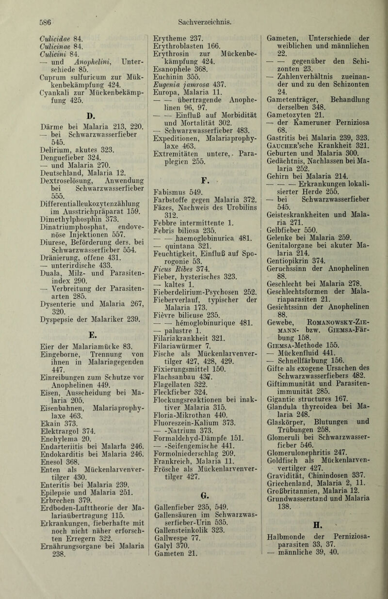 Culicidae 84. Culicinae 84. Culicini 84. — und Anophelini, Unter¬ schiede 85. Cuprum sulfuricum zur Mük- kenbekämpfung 424. Cyankali zur Mückenbekämp¬ fung 425. D. Därme bei Malaria 213, 220. — bei Schwarzwasserfieber 545. Delirium, akutes 323. Denguefieber 324. — und Malaria 270. Deutschland, Malaria 12. Dextroselösung, Anwendung bei Schwarzwasserfieber 555. Differentialleukozytenzählung im Ausstrichpräparat 159. Dimethylphosphin 373. Dinatriumphosphat, endove- nöse Injektionen 557. Diurese, Beförderung ders. bei Schwarzwasserfieber 554. Dränierung, offene 431. — unterirdische 433. Duala, Milz- und Parasiten¬ index 290. — Verbreitung der Parasiten¬ arten 285. Dysenterie und Malaria 267, 320. Dyspepsie der Malariker 239. E. Eier der Malariamücke 83. Eingeborne, Trennung von ihnen in Malariagegenden 447. Einreibungen zum Schutze vor Anophelinen 449. Eisen, Ausscheidung bei Ma¬ laria 205. Eisenbahnen, Malariaprophy¬ laxe 463. Ekain 373. Elektrargol 374. Enchylema 20. Endarteriitis bei Malaria 246. Endokarditis bei Malaria 246. Enesol 368. Enten als Mückenlarvenver¬ tilger 430. Enteritis bei Malaria 239. Epilepsie und Malaria 251. Erbrechen 379. Erdboden-Lufttheorie der Ma¬ lariaübertragung 115. Erkrankungen, fieberhafte mit noch nicht näher erforsch¬ ten Erregern 322. Ernährungsorgane bei Malaria 238. Erytheme 237. Erythroblästen 166. Erythrosin zur Mückenbe¬ kämpfung 424. Esanophele 368. Euchinin 355. Eugenia jamrosa 437. Europa, Malaria 11. -übertragende Anophe¬ linen 96, 97. -Einfluß auf Morbidität und Mortalität 302. — Schwarzwasserfieber 483. Expeditionen, Malariaprophy¬ laxe 463. Extremitäten untere,. Para¬ plegien 255. F. Fabismus 549. Farbstoffe gegen Malaria 372. Fäzes, Nachweis des Urobilins 312. Febbre intermittente 1. Febris biliosa 235. •-haemoglobinurica 481. — quintana 321. Feuchtigkeit, Einfluß auf Spo- rogonie 53. Ficus Ribes 374. Fieber, hysterisches 323. — kaltes 1. Fieberdelirium-Psychosen 252. Fieberverlauf, typischer der Malaria 173. Fievre bilieuse 235. —- — hemoglobinurique 481. — palustre 1. Filariakxankheit 321. Filariawürmer 7. Fische als Mückenlarvenver- tilger 427, 428, 429. Fixierungsmittel 150. Flachsanbau 43ff. Flagellaten 322. Fleckfieber 324. Flockungsreaktionen bei inak¬ tiver Malaria 315. Floria-Mikrothan 440. Fluoreszein-Kalium 373. -Natrium 373. Formaldehyd-Dämpfe 151. -Seifengemische 441. Formolniederschlag 209. Frankreich, Malaria 11. Frösche als Miickenlarvenver- tilger 427. G. Gallenfieber 235, 549. Gallensäuren im Schwaizwas- serfieber-Urin 535. Gallensteinkolik 323. Gailwespe 77. Galyl 370. Gameten 21. Gameten, Unterschiede der weiblichen und männlichen 22. - gegenüber den Schi- zonten 23. — Zahlenverhältnis zueinan¬ der und zu den Schizonten 24. Gametenträger, Behandlung derselben 348. Gametozyten 21. — der Kameruner Perniziosa 68. Gastritis bei Malaria 239, 323. GAucHER’sche Krankheit 321. Geburten und Malaria 300. Gedächtnis, Nachlassen bei Ma¬ laria 252. Gehirn bei Malaria 214. -Erkrankungen lokali¬ sierter Herde 255. — bei Schwarzwasserfieber 545. Geisteskrankheiten und Mala¬ ria 271. Gelbfieber 550. Gelenke bei Malaria 259. Genitalorgane bei akuter Ma¬ laria 214. Gentiopikrin 374. Geruchssinn der Anophelinen 88. Geschlecht bei Malaria 278. Geschlechtsformen der Mala¬ riaparasiten 21. Gesichtssinn der Anophelinen 88. Gewebe, Komanowsky-Zie- MANN- bzw. GlEMSA-Fär- bung 158. GiEMSA-Methode 155. — Mückenfluid 441. — Schnellfärbung 156. Gifte als exogene Ursachen des Schwarzwasserfiebers 482. Giftimmunität und Parasiten¬ immunität 285. Gigantic structures 167. Glandula thyreoidea bei Ma¬ laria 248. Glaskörper, Blutungen und Trübungen 258. Glomeruli bei Schwarzwasser- fieber 546. Glomerulonephritis 247. Goldfisch als Mückenlarven¬ vertilger 427. Gravidität, Chinindosen 337. Griechenland, Malaria 2, 11. Großbritannien, Malaria 12. Giundwasserstand und Malaria 138. H. Halbmonde der Perniziosa¬ parasiten 33, 37. — männliche 39, 40.
