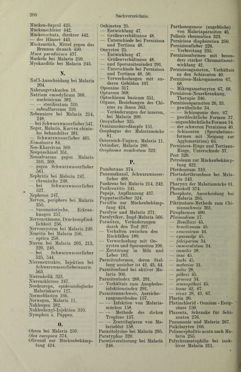 Mücken-Saprol 425. Mückenschleier 442. Mückenschutz, direkter 442. — der Häuser 443. Mückenstich, Mittel gegen das Brennen danach 450. Musa paradisiaca 437. Muskeln bei Malaria 259. Myokarditis bei Malaria 245. N. NaCl-Ausscheidung bei Malaria 204. Nahrungsvakuolen 18. Natrium cacodylicum 368. — nucleinicum 382. -sterilisatum 310. — subsulfurosum 310. Nebenniere bei Malaria 214, 248. — bei Schwarzwasserfieber 547. Neger, Malaria, Kurven chinin¬ los behandelter 281. — Schwarzwasserfieber 485. Nematocera 84. Neo-Kharsivan 369. Neopanchinal 351. Neosalvarsan gegen Malaria 310, 369. — gegen Schwarzwasserfieber 561. Nephritis bei Malaria 247. — chronische 248. — bei Schwarz Wasserfieber 527. Nephrose 247. Nerven, periphere bei Malaria 255. — vasomotorische, Erkran¬ kungen 257. Nervenstämme, Druckempfind¬ lichkeit 256. Nervensystem bei Malaria 249. Neuritis bei Malaria 256. — optica 258. Nieren bei Malaria 203, 213, 220, 246. — bei Schwarzwasserfieber 525, 544. Nierenextrakte, Injektion bei Schwarzwassei f ieberanurie 563. Nierenkolik 323. Nierensklerose 247. Nordeuropa, epidemiologische Malariakurve 127. Normoblasten 166. Norwegen, Malaria 11. Nukleogen 382. Nukleohexyl-Injektion 310. Nymphen s. Puppen. 0. Ohren bei Malaria 259. Olea europaea 374. Olivenöl zur Mückenbekämp¬ fung 424. Ookineten 25. — Entwicklung 47. — Größenverhältnisse 48. — Unterschiede bei Perniziosa und Tertiana 48. Oozysten 25. — Entwicklung 47. — Größenverhältnisse 48. — und Sporozoitenindex 291. — Unterschiede bei Perniziosa und Tertiana 48, 50. — Verwechselungen mit an¬ deren Gebilden 107. Opsonine 317. Optarson 368: Optochinum basicum 351. Organe, Beziehungen des Chi¬ nins zu ihnen 363. — Veränderungen der inneren, bei Malaria 209. Oroyafieber 325. Osmiumsäuredämpfe 151. Ösophagus der Malariamücke 81. Österreich-Ungarn, Malaria 11. Ostindier, Malaria 280. Ovoplasma anucleatum 322. P. Pambotano 374. Panamakanal, Schwarzwasser¬ fieber 488. Pankreas bei Malaria 214, 242. Pankreatitis 241. Papaja, Anpflanzung 437. Pappatacifieber 324. Paraffin zur Mückenbekämp¬ fung 424. Paralyse und Malaria 271. Paralytiker, Impf-Malaria 566. Parasiten, Veränderungen durch den Tod 207. — Verhalten zwischen den Rückfällen 189. — Verwechselung mit Oo¬ zysten und Sporozoiten 106. — Zerstörung in Milz und Leber 183. Parasitenformen, deren Stel¬ lung unsicher ist 42, 43, 44. Parasitenfund bei aktiver Ma¬ laria 306. Parasitenindex 288, 291. — Verhältnis zum Anopheles¬ infektionsindex 291. Parasitennachweis, Anreiche¬ rungsmethoden 157. -Infektion von Malaria¬ mücken 158. -Methode des dicken Tropfens 157. -Zentrifugieren von Ma¬ lariablut 158. Parasitolysine bei Malaria 295. Paratyphus 320. Parotisvereiterung bei Malaria 248. Parthenogenese (angebliche) von Malariaparasiten 45. Peliosis rheumatica 323. Perniciosa diaphoretica 250. Perniziosafieber 226. — Verbreitung 235. Perniziosaformen mit beson¬ ders starker Chromatinent¬ wicklung 42. Perniziosagameten, Verhältnis zu den Schizonten 40. Perniziosa-Makrogameten 67, 68. — Mikrogametozyten 67, 68. Perniziosa-Neuerkrankung, Therapie 346. Perniziosaparasiten 26, 33. — gewöhnliche 34. -Schizogonie ders. 67. — geschlechtliche Formen 37. — ungeschlechtliche Formen 34. — der schweren Perniziosa 40. — Schizonten (Sporulations- formen mit Neigung zur Agglomeration) 63. Perniziosa-Ringe und Tertiana- Ringe, Unterschiede 37. Pest 320. Petroleum zur Mückenbekämp¬ fung 422. Pferdeserum 310. Pfortaderthrombose bei Mala¬ ria 243. Pharynx der Malariamücke 81. Phenokoll 374. Phosphate, Ausscheidung bei Malaria 205. Pikrinsäure-Methode zum Chi¬ ninnachweis 361. Piroplasmen 490. Plasmodium 17. -— Bouilliezi 45. — brasüianum 45. — caucasicum 44. — cynornolgi 45. — falciparum 34. — immaculaium 34. — immitis 28. — inui 45. — kochi 45. — malariae 31. — mitis 28. — pitheci 45. — praecox 34. — semnopitheci 45. — tenue 42, 67. — vivax 28, 43, 67. Plastin 20. Platinchlorid - Osmium - Essig¬ säure 150. Plazenta, Schranke für Schi¬ zonten 276. Pneumonie und Malaria 267. Poikilozyten 166. Poliencephalitis acuta nach Ma¬ laria 255. Polychromatophilie bei inak¬ tiver Malaria 311.