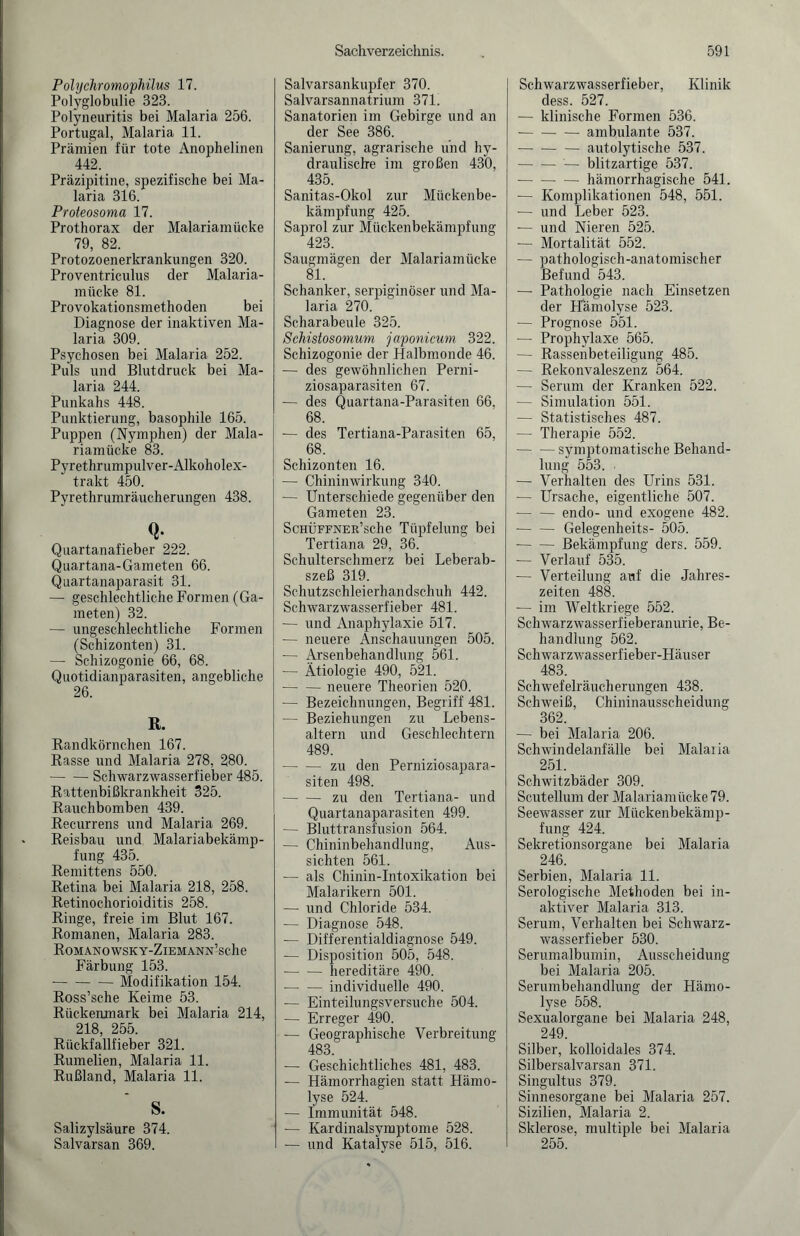 Polychromophilus 17. Polyglobulie 323. Polyneuritis bei Malaria 256. Portugal, Malaria 11. Prämien für tote Anophelinen 442. Präzipitine, spezifische bei Ma¬ laria 316. Proteosoma 17. Prothorax der Malariamücke 79, 82. Protozoenerkrankungen 320. Proventriculus der Malaria¬ mücke 81. Provokationsmethoden bei Diagnose der inaktiven Ma¬ laria 309. Psychosen bei Malaria 252. Puls und Blutdruck bei Ma¬ laria 244. Punkahs 448. Punktierung, basophile 165. Puppen (Nymphen) der Mala¬ riamücke 83. Pyrethrumpulver-Alkoholex- trakt 450. Pyrethrumräucherungen 438. Q- Quartanafieber 222. Quartana-Gameten 66. Quartanaparasit 31. — geschlechtliche Formen (Ga¬ meten) 32. — ungeschlechtliche Formen (Schizonten) 31. — Schizogonie 66, 68. Quotidianparasiten, angebliche 26. R. Randkörnchen 167. Rasse und Malaria 278, 280. -Schwarzwasserfieber 485. Rattenbißkrankheit 325. Rauchbomben 439. Recurrens und Malaria 269. Reisbau und Malariabekämp¬ fung 435. Remittens 550. Retina bei Malaria 218, 258. Retinochorioiditis 258. Ringe, freie im Blut 167. Romanen, Malaria 283. ROMANOWSKY-ZlEMANN’sche Färbung 153. --Modifikation 154. Ross’sche Keime 53. Rückenmark bei Malaria 214, 218 255 Rückfallfieber 321. Rum eben, Malaria 11. Rußland, Malaria 11. S. Salizylsäure 374. Salvarsan 369. Sachverzeichnis. Salvarsankupfer 370. Salvarsannatrium 371. Sanatorien im Gebirge und an der See 386. Sanierung, agrarische und hy¬ draulische im großen 430, 435. Sanitas-Okol zur Mückenbe¬ kämpfung 425. Saprol zur Mückenbekämpfung 423. Saugmägen der Malariamücke 81. Schanker, serpiginöser und Ma¬ laria 270. Scharabeule 325. Schistosomum japonicum 322. Schizogonie der Halbmonde 46. — des gewöhnlichen Perni¬ ziosaparasiten 67. — des Quartana-Parasiten 66, 68. — des Tertiana-Parasiten 65, 68. Schizonten 16. — Chininwirkung 340. — Unterschiede gegenüber den Gameten 23. ScHÜFFNER’sche Tüpfelung bei Tertiana 29, 36. Schulterschmerz bei Leberab¬ szeß 319. Schutzschleierhandschuh 442. Schwarzwasserfieber 481. — und Anaphylaxie 517. — neuere Anschauungen 505. — Arsenbehandlung 561. — Ätiologie 490, 521. -neuere Theorien 520. — Bezeichnungen, Begriff 481. — Beziehungen zu Lebens¬ altern und Geschlechtern 489. -zu den Perniziosapara¬ siten 498. -zu den Tertiana- und Quartanaparasiten 499. — Bluttransfusion 564. — Chininbehandlung, Aus¬ sichten 561. — als Chinin-Intoxikation bei Malarikern 501. — und Chloride 534. — Diagnose 548. — Differentialdiagnose 549. — Disposition 505, 548. -hereditäre 490. -individuelle 490. — Einteilungsversuche 504. — Erreger 490. — Geographische Verbreitung 483. — Geschichtliches 481, 483. — Hämorrhagien statt Hämo¬ lyse 524. — Immunität 548. — Kardinalsymptome 528. — und Katalyse 515, 516. 591 Schwarzwasserfieber, Klinik dess. 527. — klinische Formen 536. --ambulante 537. -autolytische 537. -— blitzartige 537. -hämorrhagische 541. — Komplikationen 548, 551. -— und Leber 523. — und Nieren 525. — Mortalität 552. — pathologisch-anatomischer Befund 543. — Pathologie nach Einsetzen der Hämolyse 523. — Prognose 551. — Prophylaxe 565. — Rassenbeteiligung 485. — Rekonvaleszenz 564. — Serum der Kranken 522. — Simulation 551. — Statistisches 487. — Therapie 552. -symptomatische Behand¬ lung 553. ■ — Verhalten des Urins 531. — Ursache, eigentliche 507. - endo- und exogene 482. -Gelegenheits- 505. -Bekämpfung ders. 559. — Verlauf 535. — Verteilung auf die Jahres¬ zeiten 488. — im Weltkriege 552. Schwarzwasserfieberanurie, Be¬ handlung 562. Schwarzwasserfieber-Häuser 483. Schwefelräucherungen 438. Schweiß, Chininausscheidung 362. — bei Malaria 206. Schwindelanfälle bei Malaiin 251. Schwitzbäder 309. Scutellum der Malariamücke 79. Seewasser zur Mückenbekämp¬ fung 424. Sekretionsorgane bei Malaria 246. Serbien, Malaria 11. Serologische Methoden bei in¬ aktiver Malaria 313. Serum, Verhalten bei Schwarz¬ wasserfieber 530. Serumalbumin, Ausscheidung bei Malaria 205. Serumbehandlung der Hämo¬ lyse 558. Sexualorgane bei Malaria 248, 249. Silber, kolloidales 374. Silbersalvarsan 371. Singultus 379. Sinnesorgane bei Malaria 257. Sizilien, Malaria 2. Sklerose, multiple bei Malaria 255.