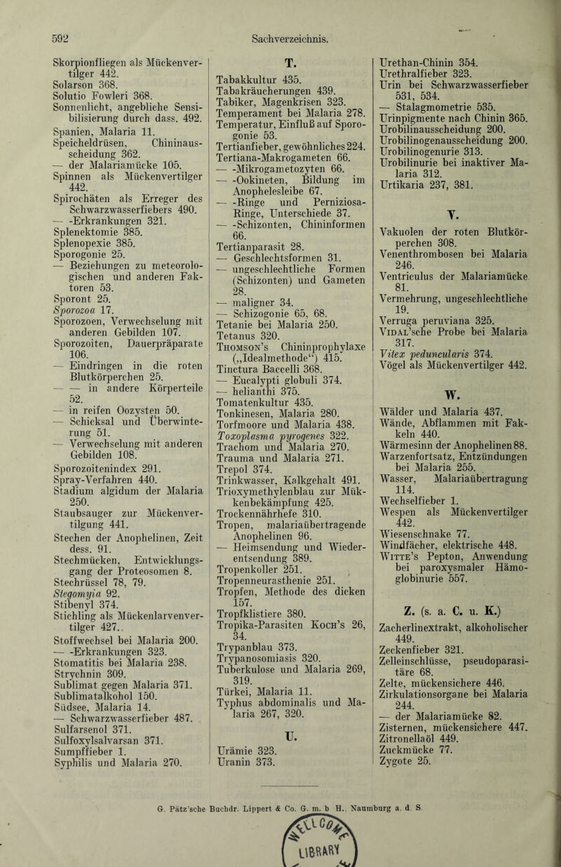 Skorpionfliegen als Mückenver¬ tilger 442. Solarson 368. Solutio Fowleri 368. Sonnenlicht, angebliche Sensi¬ bilisierung durch dass. 492. Spanien, Malaria 11. Speicheldrüsen, Chininaus¬ scheidung 362. — der Malariamücke 105. Spinnen als Mückenvertilger 442. Spirochäten als Erreger des Schwarzwasserfiebers 490. -Erkrankungen 321. Splenektomie 385. Splenopexie 385. Sporogonie 25. — Beziehungen zu meteorolo¬ gischen und anderen Fak¬ toren 53. Sporont 25. Sporozoa 17. Sporozoen, Verwechselung mit anderen Gebilden 107. Sporozoiten, Dauerpräparate 106. — Eindringen in die roten Blutkörperchen 25. — — in andere Körperteile 52. — in reifen Oozysten 50. -— Schicksal und Überwinte¬ rung 51. — Verwechselung mit anderen Gebilden 108. Sporozoitenindex 291. Spray-Verfahren 440. Stadium algidum der Malaria 250. Staubsauger zur Mückenver¬ tilgung 441. Stechen der Anophelinen, Zeit dess. 91. Stechmücken, Entwicklungs¬ gang der Proteosomen 8. Stechrüssel 78, 79. Stegomyia 92. Stibenyl 374. Stichling als Mückenlarvenver¬ tilger 427. Stoffwechsel bei Malaria 200. -Erkrankungen 323. Stomatitis bei Malaria 238. Strychnin 309. Sublimat gegen Malaria 371. Sublimatalkohol 150. Südsee, Malaria 14. — Schwarzwasserfieber 487. Sulfarsenol 371. Sulfoxylsalvarsan 371. Sumpffieber 1. Syphilis und Malaria 270. T. Tabakkultur 435. Tabakräucherungen 439. Tabiker, Magenkrisen 323. Temperament bei Malaria 278. Temperatur, Einfluß auf Sporo¬ gonie 53. Tertianfieber, gewöhnliches 224. Tertiana-Makrogameten 66. -Mikrogametozyten 66. --Ookineten, Bildung im Anophelesleibe 67. — -Kinge und Perniziosa- Ringe, Unterschiede 37. -Schizonten, Chininformen 66. Tertianparasit 28. — Geschlechtsformen 31. — ungeschlechtliche Formen (Schizonten) und Gameten 28. — maligner 34. — Schizogonie 65, 68. Tetanie bei Malaria 250. Tetanus 320. Thomson’s Chininprophylaxe („Idealmethode“) 415. Tinctura Baccelli 368. — Eucalypti globuli 374. -— helianthi 375. Tomatenkultur 435. Tonkinesen, Malaria 280. Torfmoore und Malaria 438. Toxoplasma pyrogenes 322. Trachom und Malaria 270. Trauma und Malaria 271. Trepol 374. Trinkwasser, Kalkgehalt 491. Trioxymethylenblau zur Mük- kenbekämpfung 425. Trockennährhefe 310. Tropen, malariaübertragende Anophelinen 96. — Heimsendung und Wieder¬ entsendung 389. Tropenkoller 251. Tropenneurasthenie 251. Tropfen, Methode des dicken 157. Tropfklistiere 380. Tropika-Parasiten Koch’s 26, 34. Trypanblau 373. Trypanosomiasis 320. Tuberkulose und Malaria 269, 319. Türkei, Malaria 11. Typhus abdominalis und Ma¬ laria 267, 320. u. Urämie 323. Uranin 373. Urethan-Chinin 354. Urethralfieber 323. Urin bei Schwarzwasserfieber 531, 534. — Stalagmometrie 535. Urinpigmente nach Chinin 365. Urobilinausscheidung 200. Urobilinogenausscheidung 200. Urobilinogenurie 313. Urobilinurie bei inaktiver Ma¬ laria 312. Urtikaria 237, 381. y. Vakuolen der roten Blutkör¬ perchen 308. Venenthrombosen bei Malaria 246. Ventriculus der Malariamücke 81. Vermehrung, ungeschlechtliche 19. Verruga peruviana 325. ViDAL’sche Probe bei Malaria 317. Vitex peduncularis 374. Vögel als Mückenvertilger 442. w. Wälder und Malaria 437. Wände, Abflammen mit Fak- keln 440. Wärmesinn der Anophelinen 88. Warzenfortsatz, Entzündungen bei Malaria 255. Wasser, Malariaübertragung 114. Wechselfieber 1. Wespen als Mückenvertilger 442. Wiesenschnake 77. Windfächer, elektrische 448. Witte’s Pepton, Anwendung bei paroxysmaler Hämo¬ globinurie 557. Z. (s. a. C. u. K.) Zacherlinextrakt, alkoholischer 449. Zeckenfieber 321. Zelleinschlüsse, pseudoparasi¬ täre 68. Zelte, mückensichere 446. Zirkulationsorgane bei Malaria 244. — der Malariamücke 82. Zisternen, mückensichere 447. Zitronellaöl 449. Zuckmücke 77. Zygote 25. G. Pätz’scbe Buehdr. Lippert & Co. G. m. b H., Naumburg a. d. S.