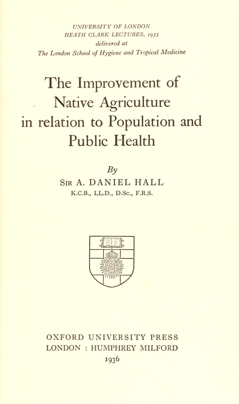 UNIVERSITY OF LONDON HEATH CLARK LECTURES, 1935 delivered at The London School of Hygiene and Tropical Medicine The Improvement of Native Agriculture relation to Population and Public Health By Sir A. DANIEL HALL K.C.B., LL.D., D.Sc., F.R.S. OXFORD UNIVERSITY PRESS LONDON : HUMPHREY MILFORD 1936