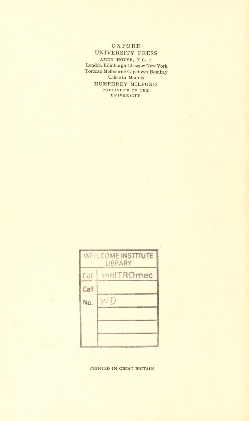 OXFORD UNIVERSITY PRESS AMEN HOUSE, E.C. 4 London Edinburgh Glasgow New York Toronto Melbourne Capetown Bombay Calcutta Madras HUMPHREY MILFORD PUBLISHER TO THE UNIVERSITY \Nt LCOME INSTITUTE LIBRARY Col! | weJTROmec Call No. W P j PRINTED IN GREAT BRITAIN