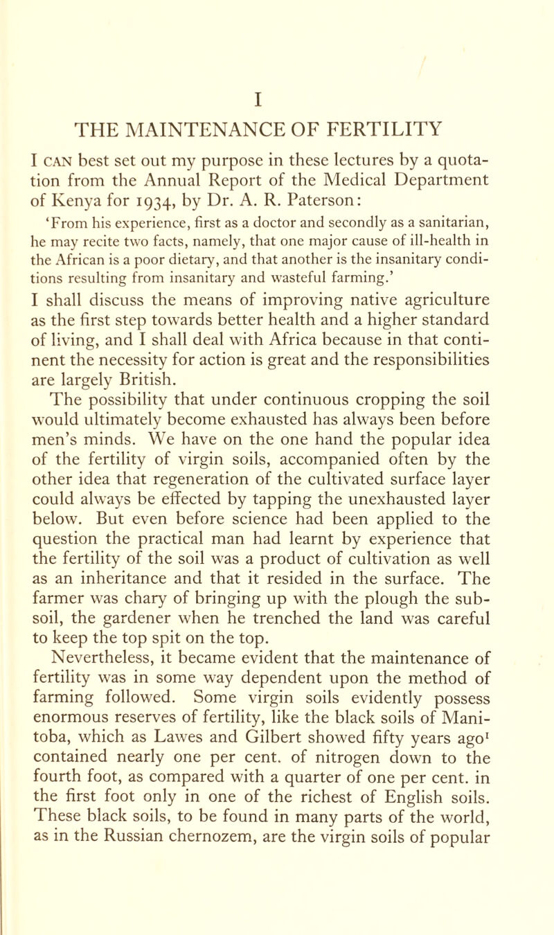 I THE MAINTENANCE OF FERTILITY I can best set out my purpose in these lectures by a quota¬ tion from the Annual Report of the Medical Department of Kenya for 1934, by Dr. A. R. Paterson: ‘From his experience, first as a doctor and secondly as a sanitarian, he may recite two facts, namely, that one major cause of ill-health in the African is a poor dietary, and that another is the insanitary condi¬ tions resulting from insanitary and wasteful farming.’ I shall discuss the means of improving native agriculture as the first step towards better health and a higher standard of living, and I shall deal with Africa because in that conti¬ nent the necessity for action is great and the responsibilities are largely British. The possibility that under continuous cropping the soil would ultimately become exhausted has always been before men’s minds. We have on the one hand the popular idea of the fertility of virgin soils, accompanied often by the other idea that regeneration of the cultivated surface layer could always be effected by tapping the unexhausted layer below. But even before science had been applied to the question the practical man had learnt by experience that the fertility of the soil was a product of cultivation as well as an inheritance and that it resided in the surface. The farmer was chary of bringing up with the plough the sub¬ soil, the gardener when he trenched the land was careful to keep the top spit on the top. Nevertheless, it became evident that the maintenance of fertility was in some way dependent upon the method of farming followed. Some virgin soils evidently possess enormous reserves of fertility, like the black soils of Mani¬ toba, which as Lawes and Gilbert showed fifty years ago1 contained nearly one per cent, of nitrogen down to the fourth foot, as compared with a quarter of one per cent, in the first foot only in one of the richest of English soils. These black soils, to be found in many parts of the world, as in the Russian chernozem, are the virgin soils of popular