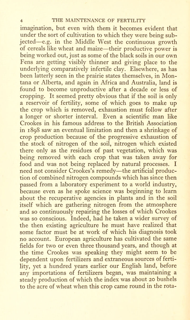imagination, but even with them it becomes evident that under the sort of cultivation to which they were being sub¬ jected—e.g. in the Middle West the continuous growth of cereals like wheat and maize—their productive power is being worked out, just as some of the black soils in our own Fens are getting visibly thinner and giving place to the underlying comparatively infertile clay. Elsewhere, as has been latterly seen in the prairie states themselves, in Mon¬ tana or Alberta, and again in Africa and Australia, land is found to become unproductive after a decade or less of cropping. It seemed pretty obvious that if the soil is only a reservoir of fertility, some of which goes to make up the crop which is removed, exhaustion must follow after a longer or shorter interval. Even a scientific man like Crookes in his famous address to the British Association in 1898 saw an eventual limitation and then a shrinkage of crop production because of the progressive exhaustion of the stock of nitrogen of the soil, nitrogen which existed there only as the residues of past vegetation, which was being removed with each crop that was taken away for food and was not being replaced by natural processes. I need not consider Crookes’s remedy—the artificial produc¬ tion of combined nitrogen compounds which has since then passed from a laboratory experiment to a world industry, because even as he spoke science was beginning to learn about the recuperative agencies in plants and in the soil itself which are gathering nitrogen from the atmosphere and so continuously repairing the losses of which Crookes was so conscious. Indeed, had he taken a wider survey of the then existing agriculture he must have realized that some factor must be at work of which his diagnosis took no account. European agriculture has cultivated the same fields for two or even three thousand years, and though at the time Crookes was speaking they might seem to be dependent upon fertilizers and extraneous sources of ferti¬ lity, yet a hundred years earlier our English land, before any importations of fertilizers began, was maintaining a steady production of which the index was about 20 bushels to the acre of wheat when this crop came round in the rota-