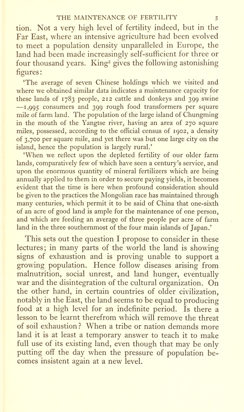 tion. Not a very high level of fertility indeed, but in the Far East, where an intensive agriculture had been evolved to meet a population density unparalleled in Europe, the land had been made increasingly self-sufficient for three or four thousand years. King2 gives the following astonishing- figures: ‘The average of seven Chinese holdings which we visited and where we obtained similar data indicates a maintenance capacity for these lands of 1783 people, 212 cattle and donkeys and 399 swine —1,995 consumers and 399 rough food transformers per square mile of farm land. The population of the large island of Chungming in the mouth of the Yangtse river, having an area of 270 square miles, possessed, according to the official census of 1902, a density of 3,700 per square mile, and yet there was but one large city on the island, hence the population is largely rural.’ ‘When wre reflect upon the depleted fertility of our older farm lands, comparatively few of which have seen a century’s service, and upon the enormous quantity of mineral fertilizers which are being annually applied to them in order to secure paying yields, it becomes evident that the time is here when profound consideration should be given to the practices the Mongolian race has maintained through many centuries, which permit it to be said of China that one-sixth of an acre of good land is ample for the maintenance of one person, and which are feeding an average of three people per acre of farm land in the three southernmost of the four main islands of Japan.’ This sets out the question I propose to consider in these lectures; in many parts of the world the land is showing signs of exhaustion and is proving unable to support a growing population. Hence follow diseases arising from malnutrition, social unrest, and land hunger, eventually war and the disintegration of the cultural organization. On the other hand, in certain countries of older civilization, notably in the East, the land seems to be equal to producing food at a high level for an indefinite period. Is there a lesson to be learnt therefrom which will remove the threat of soil exhaustion ? When a tribe or nation demands more land it is at least a temporary answer to teach it to make full use of its existing land, even though that may be only putting off the day when the pressure of population be¬ comes insistent again at a new level.