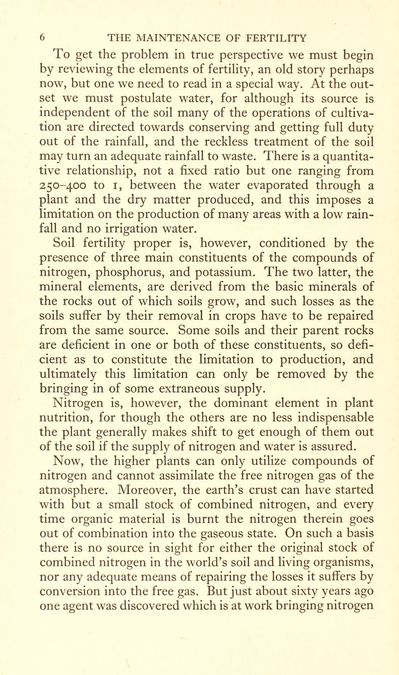 To get the problem in true perspective we must begin by reviewing the elements of fertility, an old story perhaps now, but one we need to read in a special way. At the out¬ set we must postulate water, for although its source is independent of the soil many of the operations of cultiva¬ tion are directed towards conserving and getting full duty out of the rainfall, and the reckless treatment of the soil may turn an adequate rainfall to waste. There is a quantita¬ tive relationship, not a fixed ratio but one ranging from 250-400 to 1, between the water evaporated through a plant and the dry matter produced, and this imposes a limitation on the production of many areas with a low rain¬ fall and no irrigation water. Soil fertility proper is, however, conditioned by the presence of three main constituents of the compounds of nitrogen, phosphorus, and potassium. The two latter, the mineral elements, are derived from the basic minerals of the rocks out of which soils grow, and such losses as the soils suffer by their removal in crops have to be repaired from the same source. Some soils and their parent rocks are deficient in one or both of these constituents, so defi¬ cient as to constitute the limitation to production, and ultimately this limitation can only be removed by the bringing in of some extraneous supply. Nitrogen is, however, the dominant element in plant nutrition, for though the others are no less indispensable the plant generally makes shift to get enough of them out of the soil if the supply of nitrogen and water is assured. Now, the higher plants can only utilize compounds of nitrogen and cannot assimilate the free nitrogen gas of the atmosphere. Moreover, the earth’s crust can have started with but a small stock of combined nitrogen, and every time organic material is burnt the nitrogen therein goes out of combination into the gaseous state. On such a basis there is no source in sight for either the original stock of combined nitrogen in the world’s soil and living organisms, nor any adequate means of repairing the losses it suffers by conversion into the free gas. But just about sixty years ago one agent was discovered which is at work bringing nitrogen