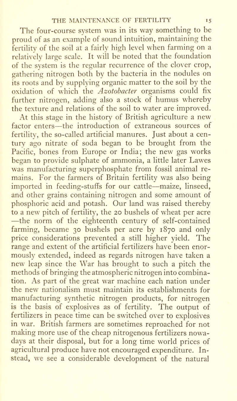 The four-course system was in its way something to be proud of as an example of sound intuition, maintaining the fertility of the soil at a fairly high level when farming on a relatively large scale. It will be noted that the foundation of the system is the regular recurrence of the clover crop, gathering nitrogen both by the bacteria in the nodules on its roots and by supplying organic matter to the soil by the oxidation of which the Azotobacter organisms could fix further nitrogen, adding also a stock of humus whereby the texture and relations of the soil to water are improved. At this stage in the history of British agriculture a new factor enters—the introduction of extraneous sources of fertility, the so-called artificial manures. Just about a cen¬ tury ago nitrate of soda began to be brought from the Pacific, bones from Europe or India; the new gas works began to provide sulphate of ammonia, a little later Lawes was manufacturing superphosphate from fossil animal re¬ mains. For the farmers of Britain fertility was also being imported in feeding-stuffs for our cattle—maize, linseed, and other grains containing nitrogen and some amount of phosphoric acid and potash. Our land was raised thereby to a new pitch of fertility, the 20 bushels of wheat per acre —the norm of the eighteenth century of self-contained farming, became 30 bushels per acre by 1870 and only price considerations prevented a still higher yield. The range and extent of the artificial fertilizers have been enor¬ mously extended, indeed as regards nitrogen have taken a new leap since the War has brought to such a pitch the methods of bringing the atmospheric nitrogen into combina¬ tion. As part of the great war machine each nation under the new nationalism must maintain its establishments for manufacturing synthetic nitrogen products, for nitrogen is the basis of explosives as of fertility. The output of fertilizers in peace time can be switched over to explosives in war. British farmers are sometimes reproached for not making more use of the cheap nitrogenous fertilizers nowa¬ days at their disposal, but for a long time world prices of agricultural produce have not encouraged expenditure. In¬ stead, we see a considerable development of the natural