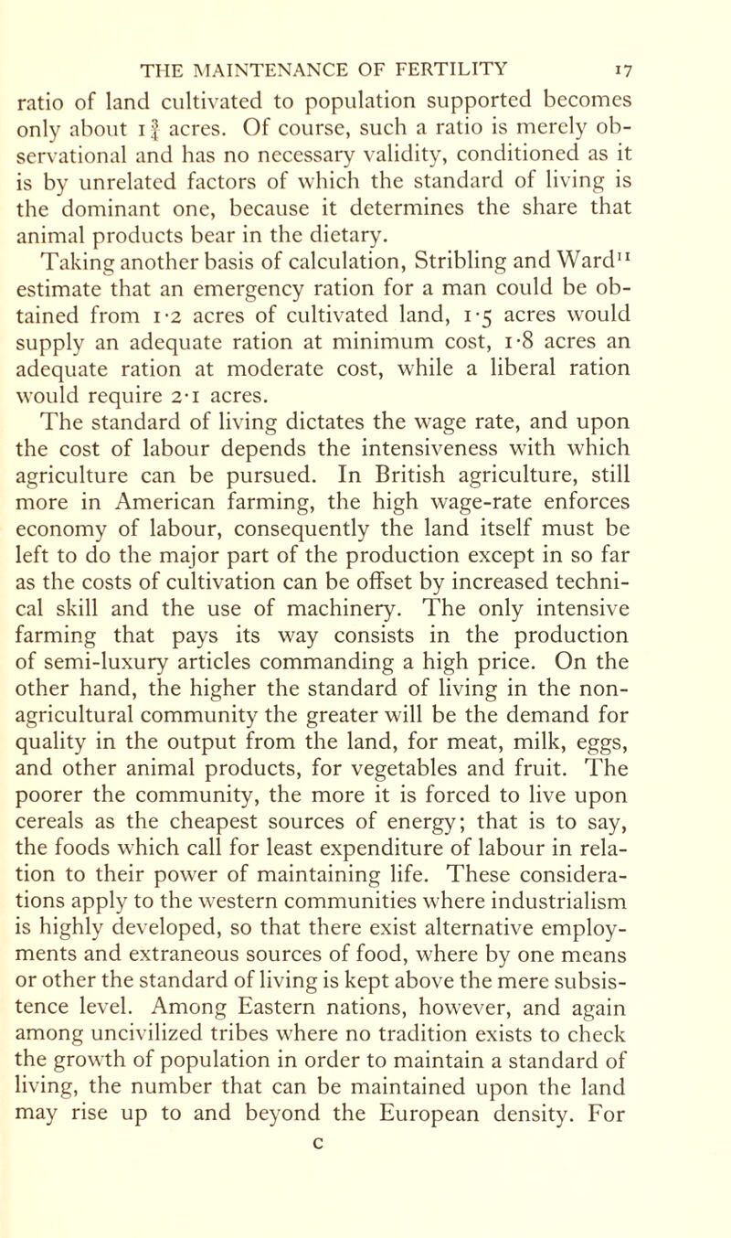 ratio of land cultivated to population supported becomes only about if acres. Of course, such a ratio is merely ob¬ servational and has no necessary validity, conditioned as it is by unrelated factors of which the standard of living is the dominant one, because it determines the share that animal products bear in the dietary. Taking another basis of calculation, Stribling and Ward11 estimate that an emergency ration for a man could be ob¬ tained from 1-2 acres of cultivated land, 1-5 acres would supply an adequate ration at minimum cost, i-8 acres an adequate ration at moderate cost, while a liberal ration would require 2T acres. The standard of living dictates the wage rate, and upon the cost of labour depends the intensiveness with which agriculture can be pursued. In British agriculture, still more in American farming, the high wage-rate enforces economy of labour, consequently the land itself must be left to do the major part of the production except in so far as the costs of cultivation can be offset by increased techni¬ cal skill and the use of machinery. The only intensive farming that pays its way consists in the production of semi-luxury articles commanding a high price. On the other hand, the higher the standard of living in the non- agricultural community the greater will be the demand for quality in the output from the land, for meat, milk, eggs, and other animal products, for vegetables and fruit. The poorer the community, the more it is forced to live upon cereals as the cheapest sources of energy; that is to say, the foods which call for least expenditure of labour in rela¬ tion to their power of maintaining life. These considera¬ tions apply to the western communities where industrialism is highly developed, so that there exist alternative employ¬ ments and extraneous sources of food, where by one means or other the standard of living is kept above the mere subsis¬ tence level. Among Eastern nations, however, and again among uncivilized tribes where no tradition exists to check the growth of population in order to maintain a standard of living, the number that can be maintained upon the land may rise up to and beyond the European density. For c