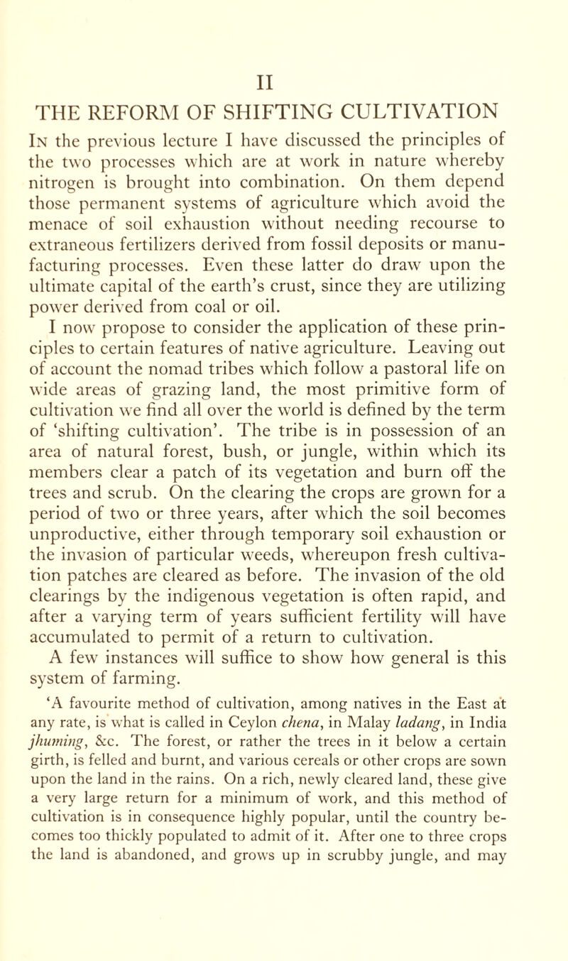 THE REFORM OF SHIFTING CULTIVATION In the previous lecture I have discussed the principles of the two processes which are at work in nature whereby nitrogen is brought into combination. On them depend those permanent systems of agriculture which avoid the menace of soil exhaustion without needing recourse to extraneous fertilizers derived from fossil deposits or manu¬ facturing processes. Even these latter do draw upon the ultimate capital of the earth’s crust, since they are utilizing power derived from coal or oil. I now propose to consider the application of these prin¬ ciples to certain features of native agriculture. Leaving out of account the nomad tribes which follow a pastoral life on wide areas of grazing land, the most primitive form of cultivation we find all over the world is defined by the term of ‘shifting cultivation’. The tribe is in possession of an area of natural forest, bush, or jungle, within which its members clear a patch of its vegetation and burn off the trees and scrub. On the clearing the crops are grown for a period of two or three years, after which the soil becomes unproductive, either through temporary soil exhaustion or the invasion of particular weeds, whereupon fresh cultiva¬ tion patches are cleared as before. The invasion of the old clearings by the indigenous vegetation is often rapid, and after a varying term of years sufficient fertility will have accumulated to permit of a return to cultivation. A few instances will suffice to show how general is this system of farming. ‘A favourite method of cultivation, among natives in the East at any rate, is what is called in Ceylon chena, in Malay ladarig, in India jhuming, &c. The forest, or rather the trees in it below a certain girth, is felled and burnt, and various cereals or other crops are sown upon the land in the rains. On a rich, newly cleared land, these give a very large return for a minimum of work, and this method of cultivation is in consequence highly popular, until the country be¬ comes too thickly populated to admit of it. After one to three crops the land is abandoned, and grows up in scrubby jungle, and may