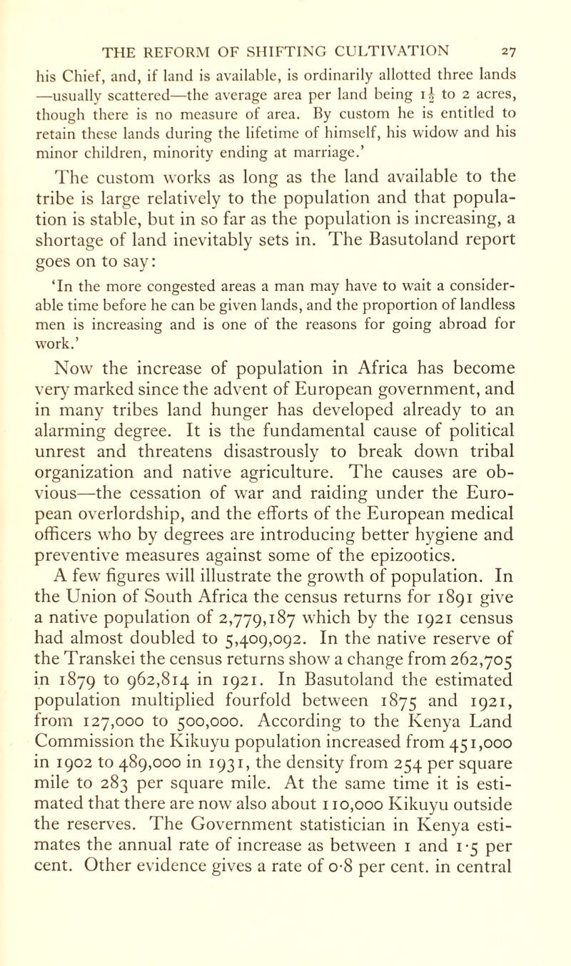 his Chief, and, if land is available, is ordinarily allotted three lands —usually scattered—the average area per land being U to 2 acres, though there is no measure of area. By custom he is entitled to retain these lands during the lifetime of himself, his widow and his minor children, minority ending at marriage.’ The custom works as long as the land available to the tribe is large relatively to the population and that popula¬ tion is stable, but in so far as the population is increasing, a shortage of land inevitably sets in. The Basutoland report goes on to say: ‘In the more congested areas a man may have to wait a consider¬ able time before he can be given lands, and the proportion of landless men is increasing and is one of the reasons for going abroad for work.’ Now the increase of population in Africa has become very marked since the advent of European government, and in many tribes land hunger has developed already to an alarming degree. It is the fundamental cause of political unrest and threatens disastrously to break down tribal organization and native agriculture. The causes are ob¬ vious—the cessation of war and raiding under the Euro¬ pean overlordship, and the efforts of the European medical officers who by degrees are introducing better hygiene and preventive measures against some of the epizootics. A few figures will illustrate the growth of population. In the Union of South Africa the census returns for 1891 give a native population of 2,779,187 which by the 1921 census had almost doubled to 5,409,092. In the native reserve of the Transkei the census returns show a change from 262,705 in 1879 to 962,814 in 1921. In Basutoland the estimated population multiplied fourfold between 1875 and I92I» from 127,000 to 500,000. According to the Kenya Land Commission the Kikuyu population increased from 451,000 in 1902 to 489,000 in 1931, the density from 254 per square mile to 283 per square mile. At the same time it is esti¬ mated that there are now also about 110,000 Kikuyu outside the reserves. The Government statistician in Kenya esti¬ mates the annual rate of increase as between 1 and 1*5 per cent. Other evidence gives a rate of o-8 per cent, in central