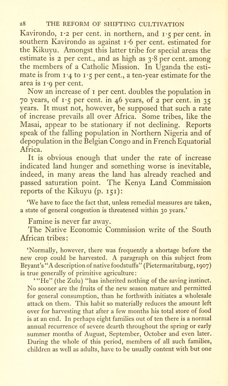 Kavirondo, 1-2 per cent, in northern, and 1-5 percent, in southern Kavirondo as against i-6 per cent, estimated for the Kikuyu. Amongst this latter tribe for special areas the estimate is 2 per cent., and as high as 3-8 per cent, among the members of a Catholic Mission. In Uganda the esti¬ mate is from 1-4 to 1-5 per cent., a ten-year estimate for the area is 1-9 per cent. Now an increase of 1 per cent, doubles the population in 70 years, of 1-5 per cent, in 46 years, of 2 per cent, in 35 years. It must not, however, be supposed that such a rate of increase prevails all over Africa. Some tribes, like the Masai, appear to be stationary if not declining. Reports speak of the falling population in Northern Nigeria and of depopulation in the Belgian Congo and in French Equatorial Africa. It is obvious enough that under the rate of increase indicated land hunger and something worse is inevitable, indeed, in many areas the land has already reached and passed saturation point. The Kenya Land Commission reports of the Kikuyu (p. 151): ‘We have to face the fact that, unless remedial measures are taken, a state of general congestion is threatened within 30 years.’ Famine is never far away. The Native Economic Commission write of the South African tribes: ‘Normally, however, there was frequently a shortage before the new crop could be harvested. A paragraph on this subject from Bryant’s “A description of native foodstuffs” (Pietermaritzburg, 1907) is true generally of primitive agriculture: ‘“He” (the Zulu) “has inherited nothing of the saving instinct. No sooner are the fruits of the new season mature and permitted for general consumption, than he forthwith initiates a wholesale attack on them. This habit so materially reduces the amount left over for harvesting that after a few months his total store of food is at an end. In perhaps eight families out of ten there is a normal annual recurrence of severe dearth throughout the spring or early summer months of August, September, October and even later. During the whole of this period, members of all such families, children as well as adults, have to be usually content with but one