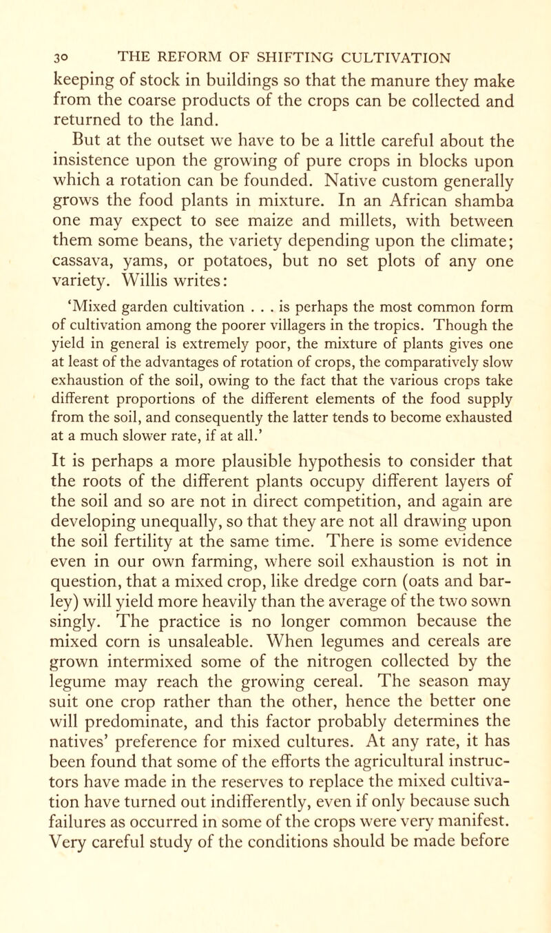 keeping of stock in buildings so that the manure they make from the coarse products of the crops can be collected and returned to the land. But at the outset we have to be a little careful about the insistence upon the growing of pure crops in blocks upon which a rotation can be founded. Native custom generally grows the food plants in mixture. In an African shamba one may expect to see maize and millets, with between them some beans, the variety depending upon the climate; cassava, yams, or potatoes, but no set plots of any one variety. Willis writes: ‘Mixed garden cultivation ... is perhaps the most common form of cultivation among the poorer villagers in the tropics. Though the yield in general is extremely poor, the mixture of plants gives one at least of the advantages of rotation of crops, the comparatively slow exhaustion of the soil, owing to the fact that the various crops take different proportions of the different elements of the food supply from the soil, and consequently the latter tends to become exhausted at a much slower rate, if at all.’ It is perhaps a more plausible hypothesis to consider that the roots of the different plants occupy different layers of the soil and so are not in direct competition, and again are developing unequally, so that they are not all drawing upon the soil fertility at the same time. There is some evidence even in our own farming, where soil exhaustion is not in question, that a mixed crop, like dredge corn (oats and bar¬ ley) will yield more heavily than the average of the two sown singly. The practice is no longer common because the mixed corn is unsaleable. When legumes and cereals are grown intermixed some of the nitrogen collected by the legume may reach the growing cereal. The season may suit one crop rather than the other, hence the better one will predominate, and this factor probably determines the natives’ preference for mixed cultures. At any rate, it has been found that some of the efforts the agricultural instruc¬ tors have made in the reserves to replace the mixed cultiva¬ tion have turned out indifferently, even if only because such failures as occurred in some of the crops were very manifest. Very careful study of the conditions should be made before