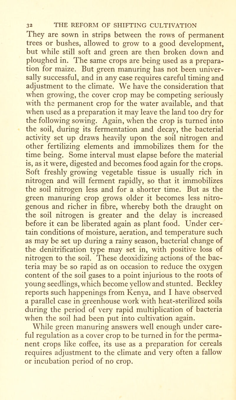 They are sown in strips between the rows of permanent trees or bushes, allowed to grow to a good development, but while still soft and green are then broken down and ploughed in. The same crops are being used as a prepara¬ tion for maize. But green manuring has not been univer¬ sally successful, and in any case requires careful timing and adjustment to the climate. We have the consideration that when growing, the cover crop may be competing seriously with the permanent crop for the water available, and that when used as a preparation it may leave the land too dry for the following sowing. Again, when the crop is turned into the soil, during its fermentation and decay, the bacterial activity set up draws heavily upon the soil nitrogen and other fertilizing elements and immobilizes them for the time being. Some interval must elapse before the material is, as it were, digested and becomes food again for the crops. Soft freshly growing vegetable tissue is usually rich in nitrogen and will ferment rapidly, so that it immobilizes the soil nitrogen less and for a shorter time. But as the green manuring crop grows older it becomes less nitro¬ genous and richer in fibre, whereby both the draught on the soil nitrogen is greater and the delay is increased before it can be liberated again as plant food. Under cer¬ tain conditions of moisture, aeration, and temperature such as may be set up during a rainy season, bacterial change of the denitrification type may set in, with positive loss of nitrogen to the soil. These deoxidizing actions of the bac¬ teria may be so rapid as on occasion to reduce the oxygen content of the soil gases to a point injurious to the roots of young seedlings, which become yellow and stunted. Beckley reports such happenings from Kenya, and I have observed a parallel case in greenhouse work with heat-sterilized soils during the period of very rapid multiplication of bacteria when the soil had been put into cultivation again. While green manuring answers well enough under care¬ ful regulation as a cover crop to be turned in for the perma¬ nent crops like coffee, its use as a preparation for cereals requires adjustment to the climate and very often a fallow or incubation period of no crop.