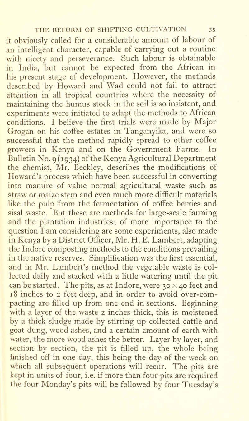 it obviously called for a considerable amount of labour of an intelligent character, capable of carrying out a routine with nicety and perseverance. Such labour is obtainable in India, but cannot be expected from the African in his present stage of development. However, the methods described by Howard and Wad could not fail to attract attention in all tropical countries where the necessity of maintaining the humus stock in the soil is so insistent, and experiments were initiated to adapt the methods to African conditions. I believe the first trials were made by Major Grogan on his coffee estates in Tanganyika, and were so successful that the method rapidly spread to other coffee growers in Kenya and on the Government Farms. In Bulletin No. 9(1934) of the Kenya Agricultural Department the chemist, Mr. Beckley, describes the modifications of Howard’s process which have been successful in converting into manure of value normal agricultural waste such as straw or maize stem and even much more difficult materials like the pulp from the fermentation of coffee berries and sisal waste. But these are methods for large-scale farming and the plantation industries; of more importance to the question I am considering are some experiments, also made in Kenya by a District Officer, Mr. H. E. Lambert, adapting the Indore composting methods to the conditions prevailing in the native reserves. Simplification was the first essential, and in Mr. Lambert’s method the vegetable waste is col¬ lected daily and stacked with a little watering until the pit can be started. The pits, as at Indore, were 30 X 40 feet and 18 inches to 2 feet deep, and in order to avoid over-com¬ pacting are filled up from one end in sections. Beginning with a layer of the waste 2 inches thick, this is moistened by a thick sludge made by stirring up collected cattle and goat dung, wood ashes, and a certain amount of earth with water, the more wood ashes the better. Layer by layer, and section by section, the pit is filled up, the whole being finished off in one day, this being the day of the week on which all subsequent operations will recur. The pits are kept in units of four, i.e. if more than four pits are required the four Monday’s pits will be followed by four Tuesday’s