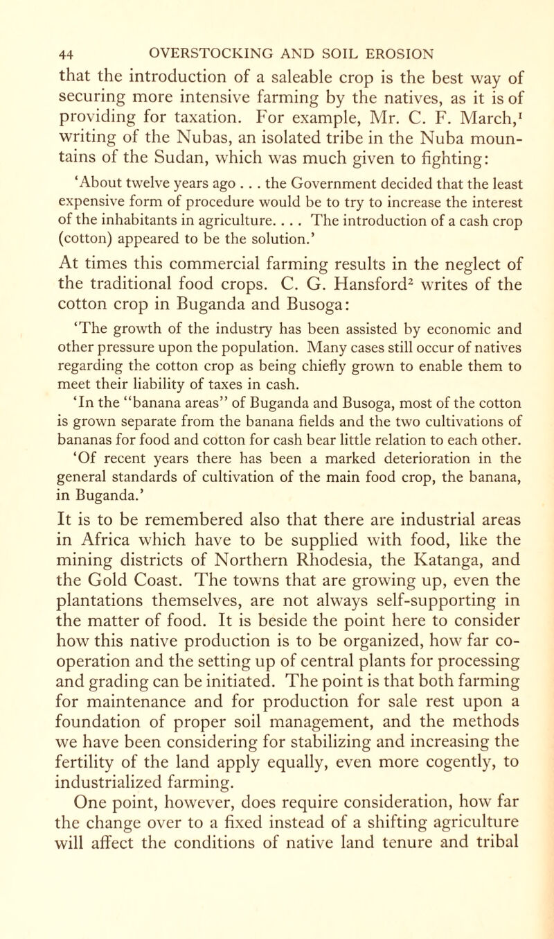 that the introduction of a saleable crop is the best way of securing more intensive farming by the natives, as it is of providing for taxation. For example, Mr. C. F. March,1 writing of the Nubas, an isolated tribe in the Nuba moun¬ tains of the Sudan, which was much given to fighting: ‘About twelve years ago . . . the Government decided that the least expensive form of procedure would be to try to increase the interest of the inhabitants in agriculture. . . . The introduction of a cash crop (cotton) appeared to be the solution.’ At times this commercial farming results in the neglect of the traditional food crops. C. G. Hansford2 writes of the cotton crop in Buganda and Busoga: ‘The growth of the industry has been assisted by economic and other pressure upon the population. Many cases still occur of natives regarding the cotton crop as being chiefly grown to enable them to meet their liability of taxes in cash. ‘In the “banana areas” of Buganda and Busoga, most of the cotton is grown separate from the banana fields and the two cultivations of bananas for food and cotton for cash bear little relation to each other. ‘Of recent years there has been a marked deterioration in the general standards of cultivation of the main food crop, the banana, in Buganda.’ It is to be remembered also that there are industrial areas in Africa which have to be supplied with food, like the mining districts of Northern Rhodesia, the Katanga, and the Gold Coast. The towns that are growing up, even the plantations themselves, are not always self-supporting in the matter of food. It is beside the point here to consider how this native production is to be organized, how far co¬ operation and the setting up of central plants for processing and grading can be initiated. The point is that both farming for maintenance and for production for sale rest upon a foundation of proper soil management, and the methods we have been considering for stabilizing and increasing the fertility of the land apply equally, even more cogently, to industrialized farming. One point, however, does require consideration, how far the change over to a fixed instead of a shifting agriculture will affect the conditions of native land tenure and tribal