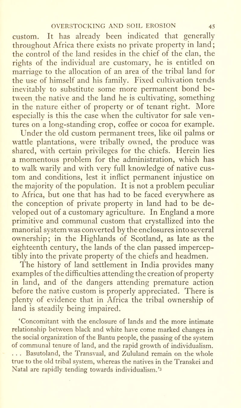 custom. It has already been indicated that generally throughout Africa there exists no private property in land; the control of the land resides in the chief of the clan, the rights of the individual are customary, he is entitled on marriage to the allocation of an area of the tribal land for the use of himself and his family. Fixed cultivation tends inevitably to substitute some more permanent bond be¬ tween the native and the land he is cultivating, something in the nature either of property or of tenant right. More especially is this the case when the cultivator for sale ven¬ tures on a long-standing crop, coffee or cocoa for example. Under the old custom permanent trees, like oil palms or wattle plantations, were tribally owned, the produce was shared, with certain privileges for the chiefs. Herein lies a momentous problem for the administration, which has to walk warily and with very full knowledge of native cus¬ tom and conditions, lest it inflict permanent injustice on the majority of the population. It is not a problem peculiar to Africa, but one that has had to be faced everywhere as the conception of private property in land had to be de¬ veloped out of a customary agriculture. In England a more primitive and communal custom that crystallized into the manorial system was converted by the enclosures into several ownership; in the Highlands of Scotland, as late as the eighteenth century, the lands of the clan passed impercep¬ tibly into the private property of the chiefs and headmen. The history of land settlement in India provides many examples of the difficulties attending the creation of property in land, and of the dangers attending premature action before the native custom is properly appreciated. There is plenty of evidence that in Africa the tribal ownership of land is steadily being impaired. ‘Concomitant with the enclosure of lands and the more intimate relationship between black and white have come marked changes in the social organization of the Bantu people, the passing of the system of communal tenure of land, and the rapid growth of individualism. . . . Basutoland, the Transvaal, and Zululand remain on the whole true to the old tribal system, whereas the natives in the Transkei and Natal are rapidly tending towards individualism.’3