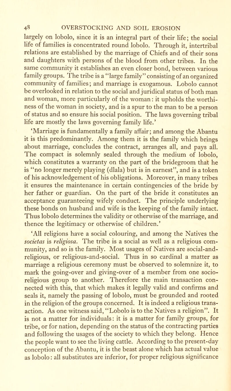 largely on lobolo, since it is an integral part of their life; the social life of families is concentrated round lobolo. Through it, intertribal relations are established by the marriage of Chiefs and of their sons and daughters with persons of the blood from other tribes. In the same community it establishes an even closer bond, between various family groups. The tribe is a “large family” consisting of an organized community of families; and marriage is exogamous. Lobolo cannot be overlooked in relation to the social and juridical status of both man and woman, more particularly of the woman: it upholds the worthi¬ ness of the woman in society, and is a spur to the man to be a person of status and so ensure his social position. The laws governing tribal life are mostly the laws governing family life.’ ‘Marriage is fundamentally a family affair; and among the Abantu it is this predominantly. Among them it is the family which brings about marriage, concludes the contract, arranges all, and pays all. The compact is solemnly sealed through the medium of lobolo, which constitutes a warranty on the part of the bridegroom that he is “no longer merely playing (dlala) but is in earnest”, and is a token of his acknowledgement of his obligations. Moreover, in many tribes it ensures the maintenance in certain contingencies of the bride by her father or guardian. On the part of the bride it constitutes an acceptance guaranteeing wifely conduct. The principle underlying these bonds on husband and wife is the keeping of the family intact. Thus lobolo determines the validity or otherwise of the marriage, and thence the legitimacy or otherwise of children.’ ‘All religions have a social colouring, and among the Natives the societas is religiosa. The tribe is a social as well as a religious com¬ munity, and so is the family. Most usages of Natives are social-and- religious, or religious-and-social. Thus in so cardinal a matter as marriage a religious ceremony must be observed to solemnize it, to mark the going-over and giving-over of a member from one socio¬ religious group to another. Therefore the main transaction con¬ nected with this, that which makes it legally valid and confirms and seals it, namely the passing of lobolo, must be grounded and rooted in the religion of the groups concerned. It is indeed a religious trans¬ action. As one witness said, “Lobolo is to the Natives a religion”. It is not a matter for individuals: it is a matter for family groups, for tribe, or for nation, depending on the status of the contracting parties and following the usages of the society to which they belong. Hence the people want to see the living cattle. According to the present-day conception of the Abantu, it is the beast alone which has actual value as lobolo: all substitutes are inferior, for proper religious significance
