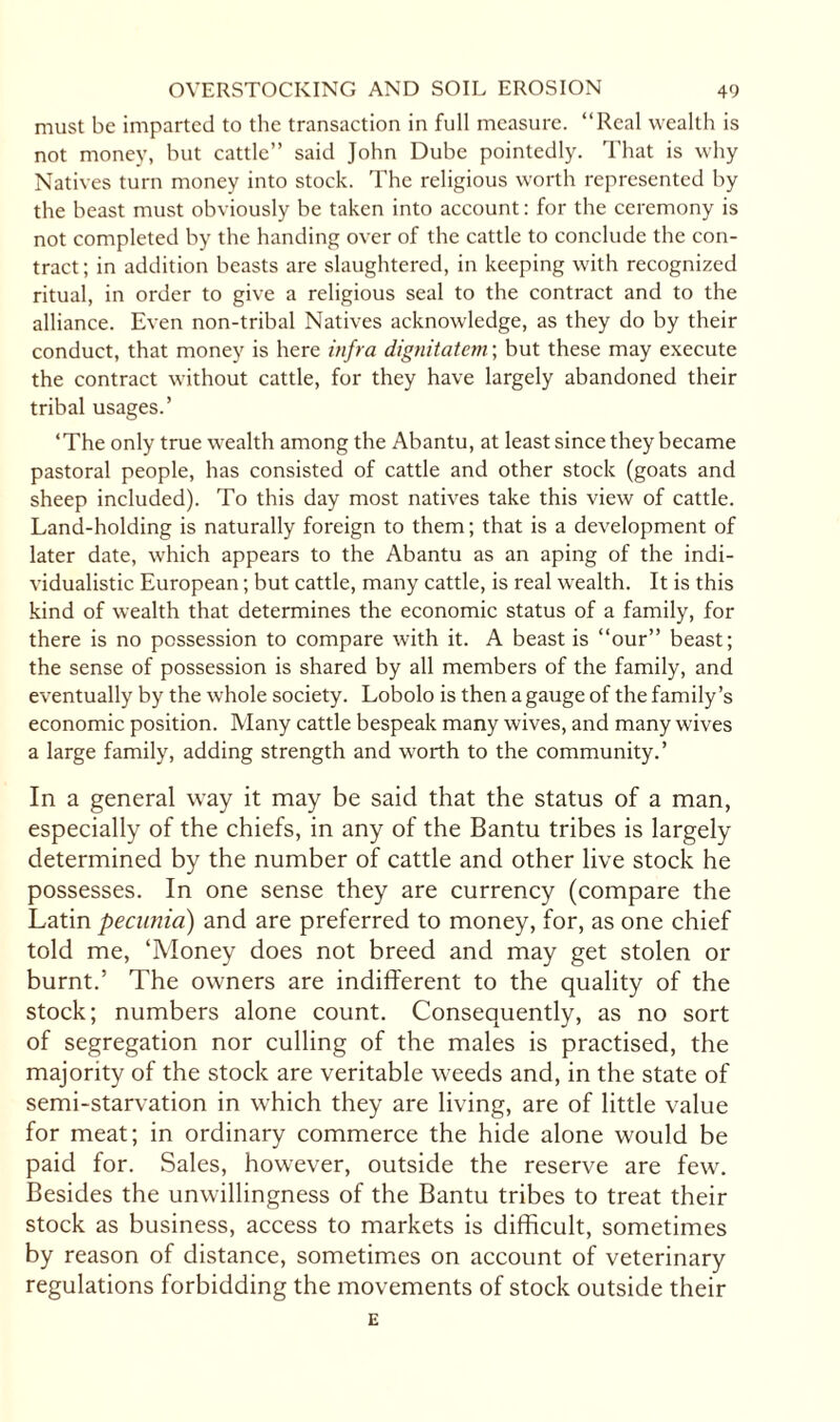 must be imparted to the transaction in full measure. “Real wealth is not money, but cattle” said John Dube pointedly. That is why Natives turn money into stock. The religious worth represented by the beast must obviously be taken into account: for the ceremony is not completed by the handing over of the cattle to conclude the con¬ tract; in addition beasts are slaughtered, in keeping with recognized ritual, in order to give a religious seal to the contract and to the alliance. Even non-tribal Natives acknowledge, as they do by their conduct, that money is here infra dignitatem; but these may execute the contract without cattle, for they have largely abandoned their tribal usages.’ ‘The only true wealth among the Abantu, at least since they became pastoral people, has consisted of cattle and other stock (goats and sheep included). To this day most natives take this view of cattle. Land-holding is naturally foreign to them; that is a development of later date, which appears to the Abantu as an aping of the indi¬ vidualistic European; but cattle, many cattle, is real wealth. It is this kind of wealth that determines the economic status of a family, for there is no possession to compare with it. A beast is “our” beast; the sense of possession is shared by all members of the family, and eventually by the whole society. Lobolo is then a gauge of the family’s economic position. Many cattle bespeak many wives, and many wives a large family, adding strength and worth to the community.’ In a general way it may be said that the status of a man, especially of the chiefs, in any of the Bantu tribes is largely determined by the number of cattle and other live stock he possesses. In one sense they are currency (compare the Latin pecunia) and are preferred to money, for, as one chief told me, ‘Money does not breed and may get stolen or burnt.’ The owners are indifferent to the quality of the stock; numbers alone count. Consequently, as no sort of segregation nor culling of the males is practised, the majority of the stock are veritable weeds and, in the state of semi-starvation in which they are living, are of little value for meat; in ordinary commerce the hide alone would be paid for. Sales, however, outside the reserve are few. Besides the unwillingness of the Bantu tribes to treat their stock as business, access to markets is difficult, sometimes by reason of distance, sometimes on account of veterinary regulations forbidding the movements of stock outside their E
