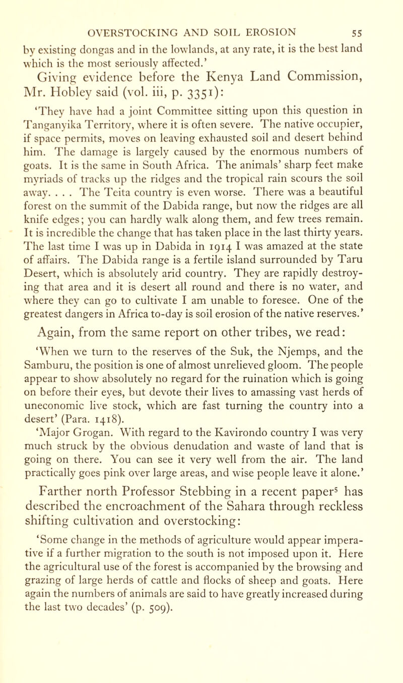 by existing dongas and in the lowlands, at any rate, it is the best land which is the most seriously affected.’ Giving evidence before the Kenya Land Commission, Mr. Hobley said (vol. iii, p. 3351): ‘They have had a joint Committee sitting upon this question in Tanganyika Territory, where it is often severe. The native occupier, if space permits, moves on leaving exhausted soil and desert behind him. The damage is largely caused by the enormous numbers of goats. It is the same in South Africa. The animals’ sharp feet make myriads of tracks up the ridges and the tropical rain scours the soil away. . . . The Teita country is even worse. There was a beautiful forest on the summit of the Dabida range, but now the ridges are all knife edges; you can hardly walk along them, and few trees remain. It is incredible the change that has taken place in the last thirty years. The last time I was up in Dabida in 1914 I was amazed at the state of affairs. The Dabida range is a fertile island surrounded by Taru Desert, which is absolutely arid country. They are rapidly destroy¬ ing that area and it is desert all round and there is no water, and where they can go to cultivate I am unable to foresee. One of the greatest dangers in Africa to-day is soil erosion of the native reserves.’ Again, from the same report on other tribes, we read: ‘When we turn to the reserves of the Suk, the Njemps, and the Samburu, the position is one of almost unrelieved gloom. The people appear to show absolutely no regard for the ruination which is going on before their eyes, but devote their lives to amassing vast herds of uneconomic live stock, which are fast turning the country into a desert’ (Para. 1418). ‘Major Grogan. With regard to the Kavirondo country I was very much struck by the obvious denudation and waste of land that is going on there. You can see it very well from the air. The land practically goes pink over large areas, and wise people leave it alone.’ Farther north Professor Stebbing in a recent paper5 has described the encroachment of the Sahara through reckless shifting cultivation and overstocking: ‘Some change in the methods of agriculture would appear impera¬ tive if a further migration to the south is not imposed upon it. Here the agricultural use of the forest is accompanied by the browsing and grazing of large herds of cattle and flocks of sheep and goats. Here again the numbers of animals are said to have greatly increased during the last two decades’ (p. 509).