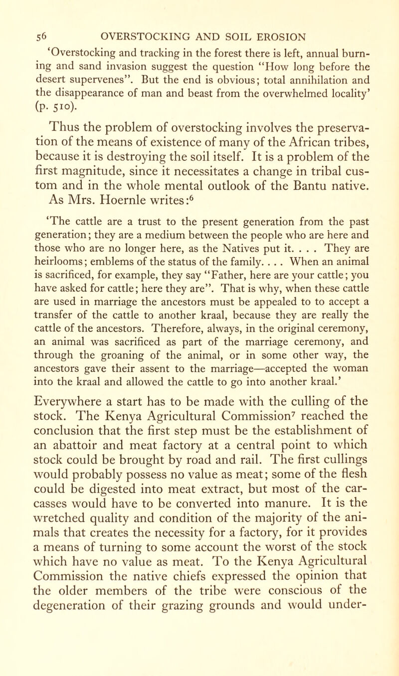 ‘Overstocking and tracking in the forest there is left, annual burn¬ ing and sand invasion suggest the question “How long before the desert supervenes”. But the end is obvious; total annihilation and the disappearance of man and beast from the overwhelmed locality’ (p. 510). Thus the problem of overstocking involves the preserva¬ tion of the means of existence of many of the African tribes, because it is destroying the soil itself. It is a problem of the first magnitude, since it necessitates a change in tribal cus¬ tom and in the whole mental outlook of the Bantu native. As Mrs. Hoernle writes:6 ‘The cattle are a trust to the present generation from the past generation; they are a medium between the people who are here and those who are no longer here, as the Natives put it. . . . They are heirlooms; emblems of the status of the family. . . . When an animal is sacrificed, for example, they say “Father, here are your cattle; you have asked for cattle; here they are”. That is why, when these cattle are used in marriage the ancestors must be appealed to to accept a transfer of the cattle to another kraal, because they are really the cattle of the ancestors. Therefore, always, in the original ceremony, an animal was sacrificed as part of the marriage ceremony, and through the groaning of the animal, or in some other way, the ancestors gave their assent to the marriage—accepted the woman into the kraal and allowed the cattle to go into another kraal.’ Everywhere a start has to be made with the culling of the stock. The Kenya Agricultural Commission7 reached the conclusion that the first step must be the establishment of an abattoir and meat factory at a central point to which stock could be brought by road and rail. The first cullings would probably possess no value as meat; some of the flesh could be digested into meat extract, but most of the car¬ casses would have to be converted into manure. It is the wretched quality and condition of the majority of the ani¬ mals that creates the necessity for a factory, for it provides a means of turning to some account the worst of the stock which have no value as meat. To the Kenya Agricultural Commission the native chiefs expressed the opinion that the older members of the tribe were conscious of the degeneration of their grazing grounds and would under-