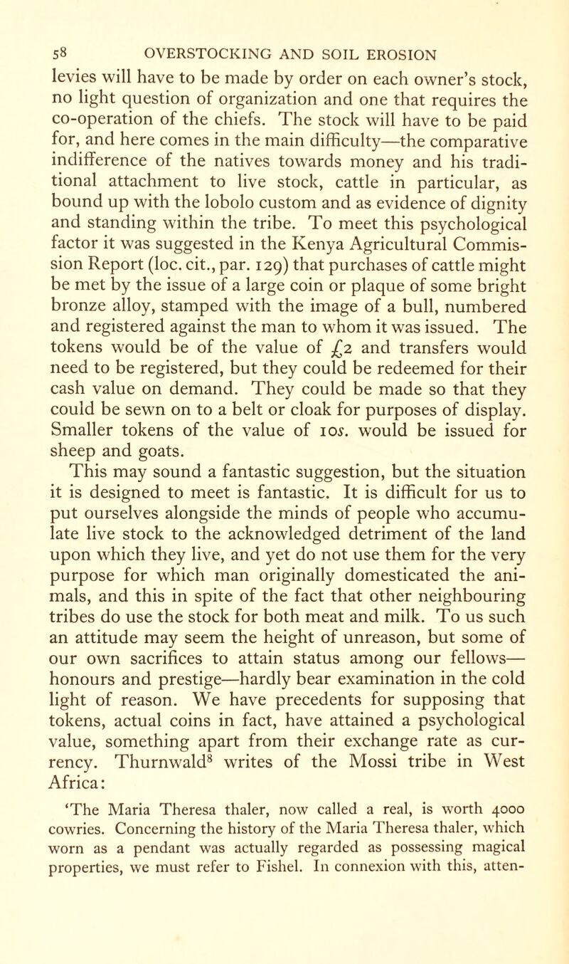levies will have to be made by order on each owner’s stock, no light question of organization and one that requires the co-operation of the chiefs. The stock will have to be paid for, and here comes in the main difficulty—the comparative indifference of the natives towards money and his tradi¬ tional attachment to live stock, cattle in particular, as bound up with the lobolo custom and as evidence of dignity and standing within the tribe. To meet this psychological factor it was suggested in the Kenya Agricultural Commis¬ sion Report (loc. cit., par. 129) that purchases of cattle might be met by the issue of a large coin or plaque of some bright bronze alloy, stamped with the image of a bull, numbered and registered against the man to whom it was issued. The tokens would be of the value of £2 and transfers would need to be registered, but they could be redeemed for their cash value on demand. They could be made so that they could be sewn on to a belt or cloak for purposes of display. Smaller tokens of the value of iol would be issued for sheep and goats. This may sound a fantastic suggestion, but the situation it is designed to meet is fantastic. It is difficult for us to put ourselves alongside the minds of people who accumu¬ late live stock to the acknowledged detriment of the land upon which they live, and yet do not use them for the very purpose for which man originally domesticated the ani¬ mals, and this in spite of the fact that other neighbouring tribes do use the stock for both meat and milk. To us such an attitude may seem the height of unreason, but some of our own sacrifices to attain status among our fellows— honours and prestige—hardly bear examination in the cold light of reason. We have precedents for supposing that tokens, actual coins in fact, have attained a psychological value, something apart from their exchange rate as cur¬ rency. Thurnwald8 writes of the Mossi tribe in West Africa: ‘The Maria Theresa thaler, now called a real, is worth 4000 cowries. Concerning the history of the Maria Theresa thaler, which worn as a pendant was actually regarded as possessing magical properties, we must refer to Fishel. In connexion with this, atten-