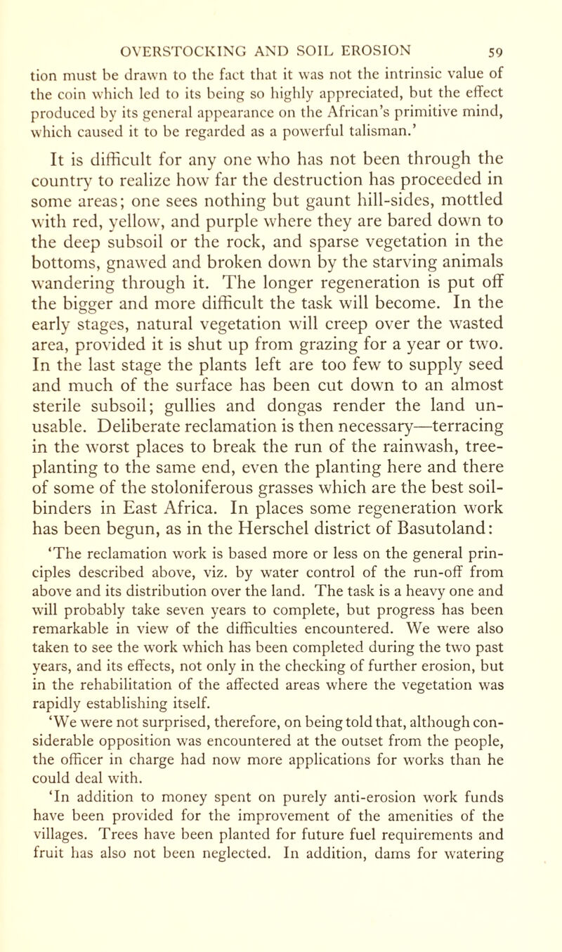 tion must be drawn to the fact that it was not the intrinsic value of the coin which led to its being so highly appreciated, but the effect produced by its general appearance on the African’s primitive mind, which caused it to be regarded as a powerful talisman.’ It is difficult for any one who has not been through the country to realize how far the destruction has proceeded in some areas; one sees nothing but gaunt hill-sides, mottled with red, yellow, and purple where they are bared down to the deep subsoil or the rock, and sparse vegetation in the bottoms, gnawed and broken down by the starving animals wandering through it. The longer regeneration is put off the bigger and more difficult the task will become. In the early stages, natural vegetation will creep over the wasted area, provided it is shut up from grazing for a year or two. In the last stage the plants left are too few to supply seed and much of the surface has been cut down to an almost sterile subsoil; gullies and dongas render the land un¬ usable. Deliberate reclamation is then necessary—terracing in the worst places to break the run of the rainwash, tree¬ planting to the same end, even the planting here and there of some of the stoloniferous grasses which are the best soil- binders in East Africa. In places some regeneration work has been begun, as in the Herschel district of Basutoland: ‘The reclamation work is based more or less on the general prin¬ ciples described above, viz. by water control of the run-off from above and its distribution over the land. The task is a heavy one and will probably take seven years to complete, but progress has been remarkable in view of the difficulties encountered. We were also taken to see the work which has been completed during the two past years, and its effects, not only in the checking of further erosion, but in the rehabilitation of the affected areas where the vegetation was rapidly establishing itself. ‘We were not surprised, therefore, on being told that, although con¬ siderable opposition was encountered at the outset from the people, the officer in charge had now more applications for works than he could deal with. ‘In addition to money spent on purely anti-erosion work funds have been provided for the improvement of the amenities of the villages. Trees have been planted for future fuel requirements and fruit has also not been neglected. In addition, dams for watering