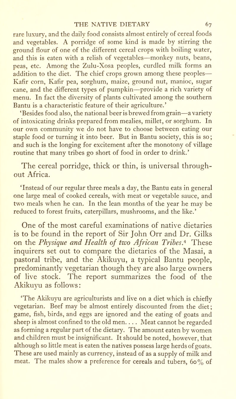 rare luxury, and the daily food consists almost entirely of cereal foods and vegetables. A porridge of some kind is made by stirring the ground flour of one of the different cereal crops with boiling water, and this is eaten with a relish of vegetables—monkey nuts, beans, peas, etc. Among the Zulu-Xosa peoples, curdled milk forms an addition to the diet. The chief crops grown among these peoples— Kafir corn, Kafir pea, sorghum, maize, ground nut, manioc, sugar cane, and the different types of pumpkin—provide a rich variety of menu. In fact the diversity of plants cultivated among the southern Bantu is a characteristic feature of their agriculture.’ ‘Besides food also, the national beer is brewed from grain—a variety of intoxicating drinks prepared from mealies, millet, or sorghum. In our own community we do not have to choose between eating our staple food or turning it into beer. But in Bantu society, this is so; and such is the longing for excitement after the monotony of village routine that many tribes go short of food in order to drink.’ The cereal porridge, thick or thin, is universal through¬ out Africa. ‘Instead of our regular three meals a day, the Bantu eats in general one large meal of cooked cereals, with meat or vegetable sauce, and two meals when he can. In the lean months of the year he may be reduced to forest fruits, caterpillars, mushrooms, and the like.’ One of the most careful examinations of native dietaries is to be found in the report of Sir John Orr and Dr. Gilks on the Physique and Health of two African Tribes.4 These inquirers set out to compare the dietaries of the Masai, a pastoral tribe, and the Akikuyu, a typical Bantu people, predominantly vegetarian though they are also large owners of live stock. The report summarizes the food of the Akikuyu as follows: ‘The Akikuyu are agriculturists and live on a diet which is chiefly vegetarian. Beef may be almost entirely discounted from the diet; game, fish, birds, and eggs are ignored and the eating of goats and sheep is almost confined to the old men. . . . Meat cannot be regarded as forming a regular part of the dietary. The amount eaten by women and children must be insignificant. It should be noted, however, that although so little meat is eaten the natives possess large herds of goats. These are used mainly as currency, instead of as a supply of milk and meat. The males show a preference for cereals and tubers, 60% of