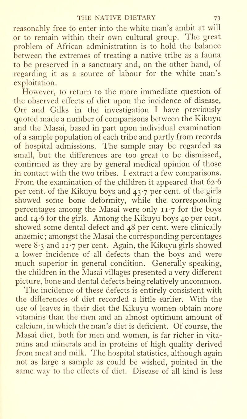 reasonably free to enter into the white man’s ambit at will or to remain within their own cultural group. The great problem of African administration is to hold the balance between the extremes of treating a native tribe as a fauna to be preserved in a sanctuary and, on the other hand, of regarding it as a source of labour for the white man’s exploitation. However, to return to the more immediate question of the observed effects of diet upon the incidence of disease, Orr and Gilks in the investigation I have previously quoted made a number of comparisons between the Kikuyu and the Masai, based in part upon individual examination of a sample population of each tribe and partly from records of hospital admissions. The sample may be regarded as small, but the differences are too great to be dismissed, confirmed as they are by general medical opinion of those in contact with the two tribes. I extract a few comparisons. From the examination of the children it appeared that 62-6 per cent, of the Kikuyu boys and 437 per cent, of the girls showed some bone deformity, while the corresponding percentages among the Masai were only 117 for the boys and 14-6 for the girls. Among the Kikuyu boys 40 per cent, showed some dental defect and 48 per cent, were clinically anaemic; amongst the Masai the corresponding percentages were 8-3 and 117 per cent. Again, the Kikuyu girls showed a lower incidence of all defects than the boys and were much superior in general condition. Generally speaking, the children in the Masai villages presented a very different picture, bone and dental defects being relatively uncommon. The incidence of these defects is entirely consistent with the differences of diet recorded a little earlier. With the use of leaves in their diet the Kikuyu women obtain more vitamins than the men and an almost optimum amount of calcium, in which the man’s diet is deficient. Of course, the Masai diet, both for men and women, is far richer in vita¬ mins and minerals and in proteins of high quality derived from meat and milk. The hospital statistics, although again not as large a sample as could be wished, pointed in the same way to the effects of diet. Disease of all kind is less