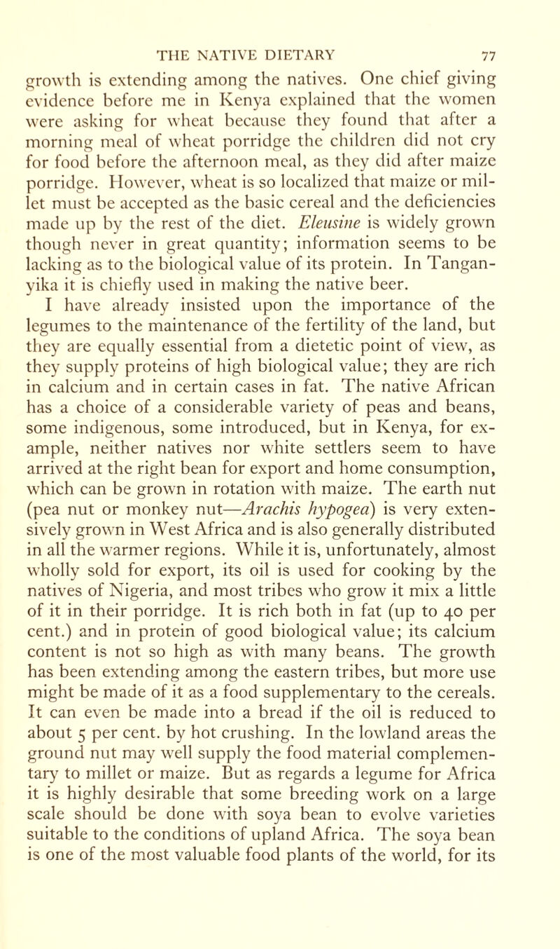 growth is extending among the natives. One chief giving evidence before me in Kenya explained that the women were asking for wheat because they found that after a morning meal of wheat porridge the children did not cry for food before the afternoon meal, as they did after maize porridge. However, wheat is so localized that maize or mil¬ let must be accepted as the basic cereal and the deficiencies made up by the rest of the diet. Eleusine is widely grown though never in great quantity; information seems to be lacking as to the biological value of its protein. In Tangan¬ yika it is chiefly used in making the native beer. I have already insisted upon the importance of the legumes to the maintenance of the fertility of the land, but they are equally essential from a dietetic point of view, as they supply proteins of high biological value; they are rich in calcium and in certain cases in fat. The native African has a choice of a considerable variety of peas and beans, some indigenous, some introduced, but in Kenya, for ex¬ ample, neither natives nor white settlers seem to have arrived at the right bean for export and home consumption, which can be grown in rotation with maize. The earth nut (pea nut or monkey nut—Arachis hypogea) is very exten¬ sively grown in West Africa and is also generally distributed in all the warmer regions. While it is, unfortunately, almost wholly sold for export, its oil is used for cooking by the natives of Nigeria, and most tribes who grow it mix a little of it in their porridge. It is rich both in fat (up to 40 per cent.) and in protein of good biological value; its calcium content is not so high as with many beans. The growth has been extending among the eastern tribes, but more use might be made of it as a food supplementary to the cereals. It can even be made into a bread if the oil is reduced to about 5 per cent, by hot crushing. In the lowland areas the ground nut may well supply the food material complemen¬ tary to millet or maize. But as regards a legume for Africa it is highly desirable that some breeding work on a large scale should be done with soya bean to evolve varieties suitable to the conditions of upland Africa. The soya bean is one of the most valuable food plants of the world, for its