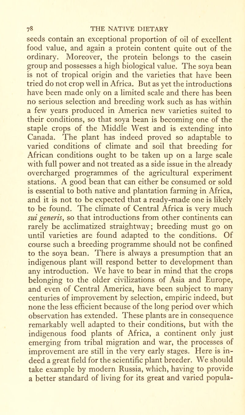 seeds contain an exceptional proportion of oil of excellent food value, and again a protein content quite out of the ordinary. Moreover, the protein belongs to the casein group and possesses a high biological value. The soya bean is not of tropical origin and the varieties that have been tried do not crop well in Africa. But as yet the introductions have been made only on a limited scale and there has been no serious selection and breeding work such as has within a few years produced in America new varieties suited to their conditions, so that soya bean is becoming one of the staple crops of the Middle West and is extending into Canada. The plant has indeed proved so adaptable to varied conditions of climate and soil that breeding for African conditions ought to be taken up on a large scale with full power and not treated as a side issue in the already overcharged programmes of the agricultural experiment stations. A good bean that can either be consumed or sold is essential to both native and plantation farming in Africa, and it is not to be expected that a ready-made one is likely to be found. The climate of Central Africa is very much sui generis, so that introductions from other continents can rarely be acclimatized straightway; breeding must go on until varieties are found adapted to the conditions. Of course such a breeding programme should not be confined to the soya bean. There is always a presumption that an indigenous plant will respond better to development than any introduction. We have to bear in mind that the crops belonging to the older civilizations of Asia and Europe, and even of Central America, have been subject to many centuries of improvement by selection, empiric indeed, but none the less efficient because of the long period over which observation has extended. These plants are in consequence remarkably well adapted to their conditions, but with the indigenous food plants of Africa, a continent only just emerging from tribal migration and war, the processes of improvement are still in the very early stages. Here is in¬ deed a great field for the scientific plant breeder. We should take example by modern Russia, which, having to provide a better standard of living for its great and varied popula-