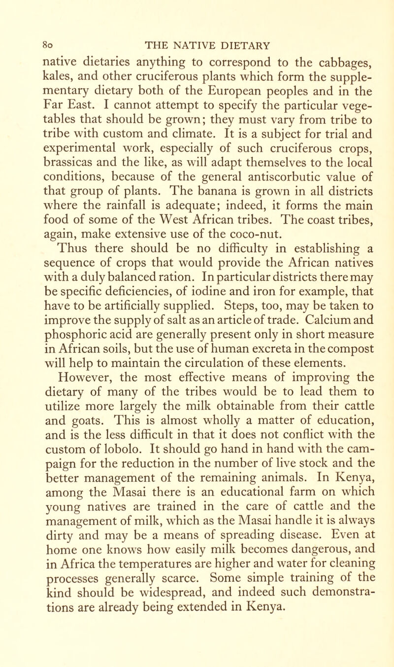 native dietaries anything to correspond to the cabbages, kales, and other cruciferous plants which form the supple¬ mentary dietary both of the European peoples and in the Far East. I cannot attempt to specify the particular vege¬ tables that should be grown; they must vary from tribe to tribe with custom and climate. It is a subject for trial and experimental work, especially of such cruciferous crops, brassicas and the like, as will adapt themselves to the local conditions, because of the general antiscorbutic value of that group of plants. The banana is grown in all districts where the rainfall is adequate; indeed, it forms the main food of some of the West African tribes. The coast tribes, again, make extensive use of the coco-nut. Thus there should be no difficulty in establishing a sequence of crops that would provide the African natives with a duly balanced ration. In particular districts there may be specific deficiencies, of iodine and iron for example, that have to be artificially supplied. Steps, too, may be taken to improve the supply of salt as an article of trade. Calcium and phosphoric acid are generally present only in short measure in African soils, but the use of human excreta in the compost will help to maintain the circulation of these elements. However, the most effective means of improving the dietary of many of the tribes would be to lead them to utilize more largely the milk obtainable from their cattle and goats. This is almost wholly a matter of education, and is the less difficult in that it does not conflict with the custom of lobolo. It should go hand in hand with the cam¬ paign for the reduction in the number of live stock and the better management of the remaining animals. In Kenya, among the Masai there is an educational farm on which young natives are trained in the care of cattle and the management of milk, which as the Masai handle it is always dirty and may be a means of spreading disease. Even at home one knows how easily milk becomes dangerous, and in Africa the temperatures are higher and water for cleaning processes generally scarce. Some simple training of the kind should be widespread, and indeed such demonstra¬ tions are already being extended in Kenya.