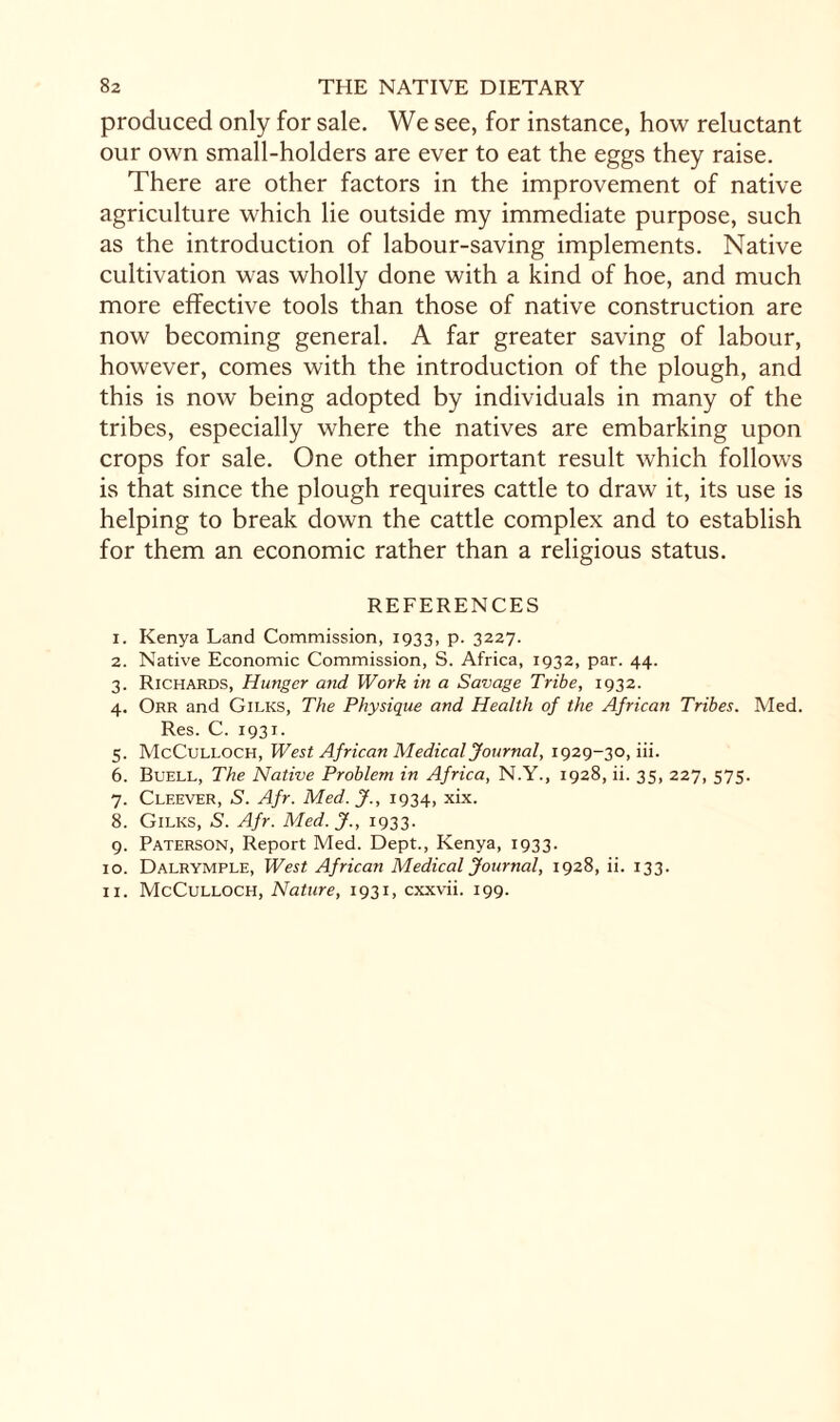 produced only for sale. We see, for instance, how reluctant our own small-holders are ever to eat the eggs they raise. There are other factors in the improvement of native agriculture which lie outside my immediate purpose, such as the introduction of labour-saving implements. Native cultivation was wholly done with a kind of hoe, and much more effective tools than those of native construction are now becoming general. A far greater saving of labour, however, comes with the introduction of the plough, and this is now being adopted by individuals in many of the tribes, especially where the natives are embarking upon crops for sale. One other important result which follows is that since the plough requires cattle to draw it, its use is helping to break down the cattle complex and to establish for them an economic rather than a religious status. REFERENCES 1. Kenya Land Commission, 1933, p. 3227. 2. Native Economic Commission, S. Africa, 1932, par. 44. 3. Richards, Hunger and Work in a Savage Tribe, 1932. 4. Orr and Gilks, The Physique and Health of the African Tribes. Med. Res. C. 1931. 5. McCulloch, West African Medical Journal, 1929-30, iii. 6. Buell, The Native Problem in Africa, N.Y., 1928, ii. 35, 227, 575. 7. Cleever, S. Afr. Med. J., 1934, xix. 8. Gilks, S. Afr. Med. J., 1933. 9. Paterson, Report Med. Dept., Kenya, 1933. 10. Dalrymple, West African Medical Journal, 1928, ii. 133. 11. McCulloch, Nature, 1931, cxxvii. 199.