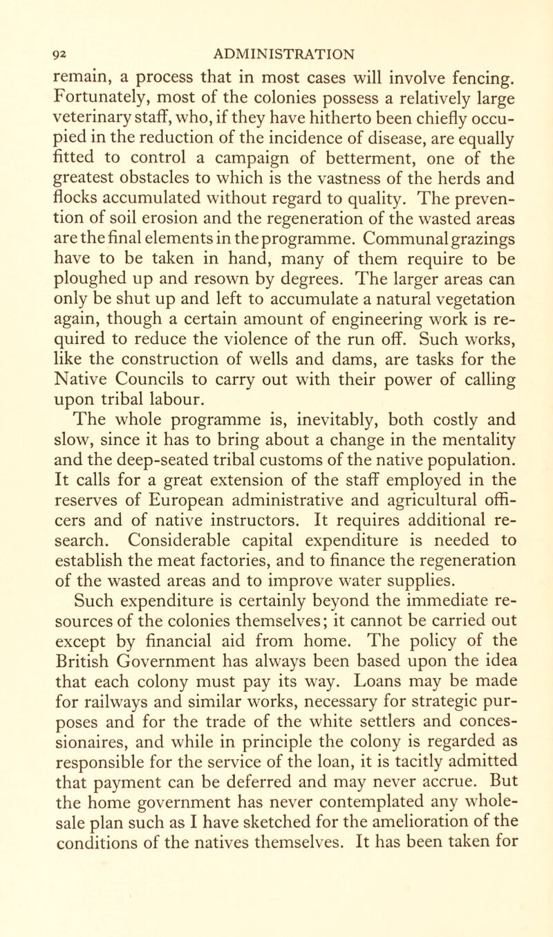 remain, a process that in most cases will involve fencing. Fortunately, most of the colonies possess a relatively large veterinary staff, who, if they have hitherto been chiefly occu¬ pied in the reduction of the incidence of disease, are equally fitted to control a campaign of betterment, one of the greatest obstacles to which is the vastness of the herds and flocks accumulated without regard to quality. The preven¬ tion of soil erosion and the regeneration of the wasted areas are the final elements in the programme. Communal grazings have to be taken in hand, many of them require to be ploughed up and resown by degrees. The larger areas can only be shut up and left to accumulate a natural vegetation again, though a certain amount of engineering work is re¬ quired to reduce the violence of the run off. Such works, like the construction of wells and dams, are tasks for the Native Councils to carry out with their power of calling upon tribal labour. The whole programme is, inevitably, both costly and slow, since it has to bring about a change in the mentality and the deep-seated tribal customs of the native population. It calls for a great extension of the staff employed in the reserves of European administrative and agricultural offi¬ cers and of native instructors. It requires additional re¬ search. Considerable capital expenditure is needed to establish the meat factories, and to finance the regeneration of the wasted areas and to improve water supplies. Such expenditure is certainly beyond the immediate re¬ sources of the colonies themselves; it cannot be carried out except by financial aid from home. The policy of the British Government has always been based upon the idea that each colony must pay its way. Loans may be made for railways and similar works, necessary for strategic pur¬ poses and for the trade of the white settlers and conces¬ sionaires, and while in principle the colony is regarded as responsible for the service of the loan, it is tacitly admitted that payment can be deferred and may never accrue. But the home government has never contemplated any whole¬ sale plan such as I have sketched for the amelioration of the conditions of the natives themselves. It has been taken for