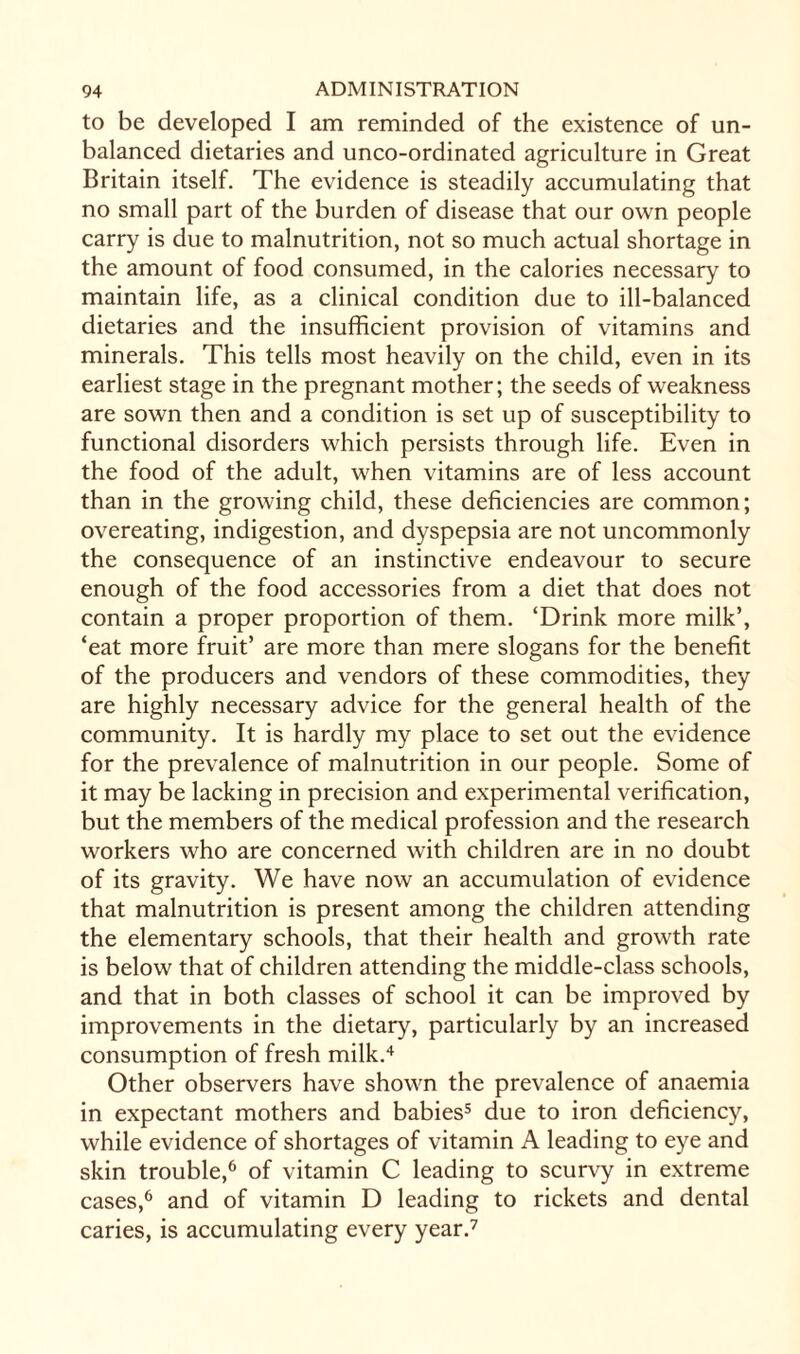 to be developed I am reminded of the existence of un¬ balanced dietaries and unco-ordinated agriculture in Great Britain itself. The evidence is steadily accumulating that no small part of the burden of disease that our own people carry is due to malnutrition, not so much actual shortage in the amount of food consumed, in the calories necessary to maintain life, as a clinical condition due to ill-balanced dietaries and the insufficient provision of vitamins and minerals. This tells most heavily on the child, even in its earliest stage in the pregnant mother; the seeds of weakness are sown then and a condition is set up of susceptibility to functional disorders which persists through life. Even in the food of the adult, when vitamins are of less account than in the growing child, these deficiencies are common; overeating, indigestion, and dyspepsia are not uncommonly the consequence of an instinctive endeavour to secure enough of the food accessories from a diet that does not contain a proper proportion of them. ‘Drink more milk’, ‘eat more fruit’ are more than mere slogans for the benefit of the producers and vendors of these commodities, they are highly necessary advice for the general health of the community. It is hardly my place to set out the evidence for the prevalence of malnutrition in our people. Some of it may be lacking in precision and experimental verification, but the members of the medical profession and the research workers who are concerned with children are in no doubt of its gravity. We have now an accumulation of evidence that malnutrition is present among the children attending the elementary schools, that their health and growth rate is below that of children attending the middle-class schools, and that in both classes of school it can be improved by improvements in the dietary, particularly by an increased consumption of fresh milk.4 Other observers have shown the prevalence of anaemia in expectant mothers and babies5 due to iron deficiency, while evidence of shortages of vitamin A leading to eye and skin trouble,6 of vitamin C leading to scurvy in extreme cases,6 and of vitamin D leading to rickets and dental caries, is accumulating every year.7