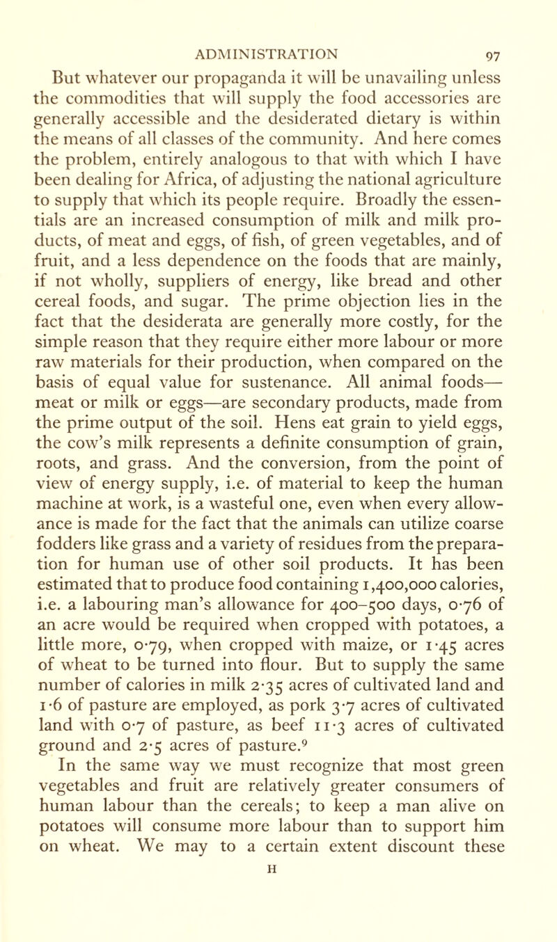 But whatever our propaganda it will be unavailing unless the commodities that will supply the food accessories are generally accessible and the desiderated dietary is within the means of all classes of the community. And here comes the problem, entirely analogous to that with which I have been dealing for Africa, of adjusting the national agriculture to supply that which its people require. Broadly the essen¬ tials are an increased consumption of milk and milk pro¬ ducts, of meat and eggs, of fish, of green vegetables, and of fruit, and a less dependence on the foods that are mainly, if not wholly, suppliers of energy, like bread and other cereal foods, and sugar. The prime objection lies in the fact that the desiderata are generally more costly, for the simple reason that they require either more labour or more raw materials for their production, when compared on the basis of equal value for sustenance. All animal foods— meat or milk or eggs—are secondary products, made from the prime output of the soil. Hens eat grain to yield eggs, the cow’s milk represents a definite consumption of grain, roots, and grass. And the conversion, from the point of view of energy supply, i.e. of material to keep the human machine at work, is a wasteful one, even when every allow¬ ance is made for the fact that the animals can utilize coarse fodders like grass and a variety of residues from the prepara¬ tion for human use of other soil products. It has been estimated that to produce food containing i ,400,000 calories, i.e. a labouring man’s allowance for 400-500 days, 0-76 of an acre would be required when cropped with potatoes, a little more, 0-79, when cropped with maize, or 1-45 acres of wheat to be turned into flour. But to supply the same number of calories in milk 2-35 acres of cultivated land and i-6 of pasture are employed, as pork 3-7 acres of cultivated land with 0-7 of pasture, as beef 11-3 acres of cultivated ground and 2-5 acres of pasture.9 In the same way we must recognize that most green vegetables and fruit are relatively greater consumers of human labour than the cereals; to keep a man alive on potatoes will consume more labour than to support him on wheat. We may to a certain extent discount these H