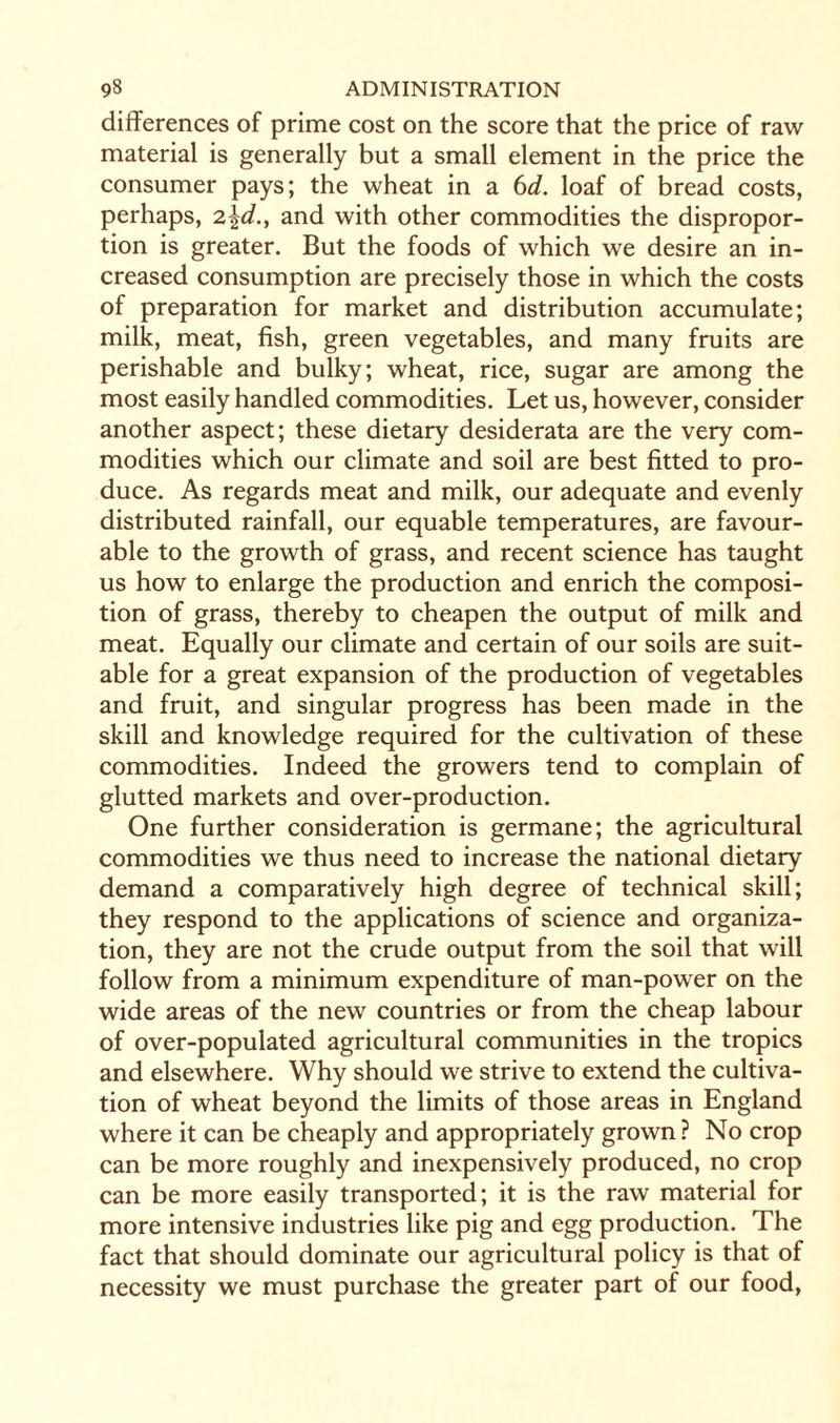 differences of prime cost on the score that the price of raw material is generally but a small element in the price the consumer pays; the wheat in a 6d. loaf of bread costs, perhaps, 2\d., and with other commodities the dispropor¬ tion is greater. But the foods of which we desire an in¬ creased consumption are precisely those in which the costs of preparation for market and distribution accumulate; milk, meat, fish, green vegetables, and many fruits are perishable and bulky; wheat, rice, sugar are among the most easily handled commodities. Let us, however, consider another aspect; these dietary desiderata are the very com¬ modities which our climate and soil are best fitted to pro¬ duce. As regards meat and milk, our adequate and evenly distributed rainfall, our equable temperatures, are favour¬ able to the growth of grass, and recent science has taught us how to enlarge the production and enrich the composi¬ tion of grass, thereby to cheapen the output of milk and meat. Equally our climate and certain of our soils are suit¬ able for a great expansion of the production of vegetables and fruit, and singular progress has been made in the skill and knowledge required for the cultivation of these commodities. Indeed the growers tend to complain of glutted markets and over-production. One further consideration is germane; the agricultural commodities we thus need to increase the national dietary demand a comparatively high degree of technical skill; they respond to the applications of science and organiza¬ tion, they are not the crude output from the soil that will follow from a minimum expenditure of man-power on the wide areas of the new countries or from the cheap labour of over-populated agricultural communities in the tropics and elsewhere. Why should we strive to extend the cultiva¬ tion of wheat beyond the limits of those areas in England where it can be cheaply and appropriately grown ? No crop can be more roughly and inexpensively produced, no crop can be more easily transported; it is the raw material for more intensive industries like pig and egg production. The fact that should dominate our agricultural policy is that of necessity we must purchase the greater part of our food,