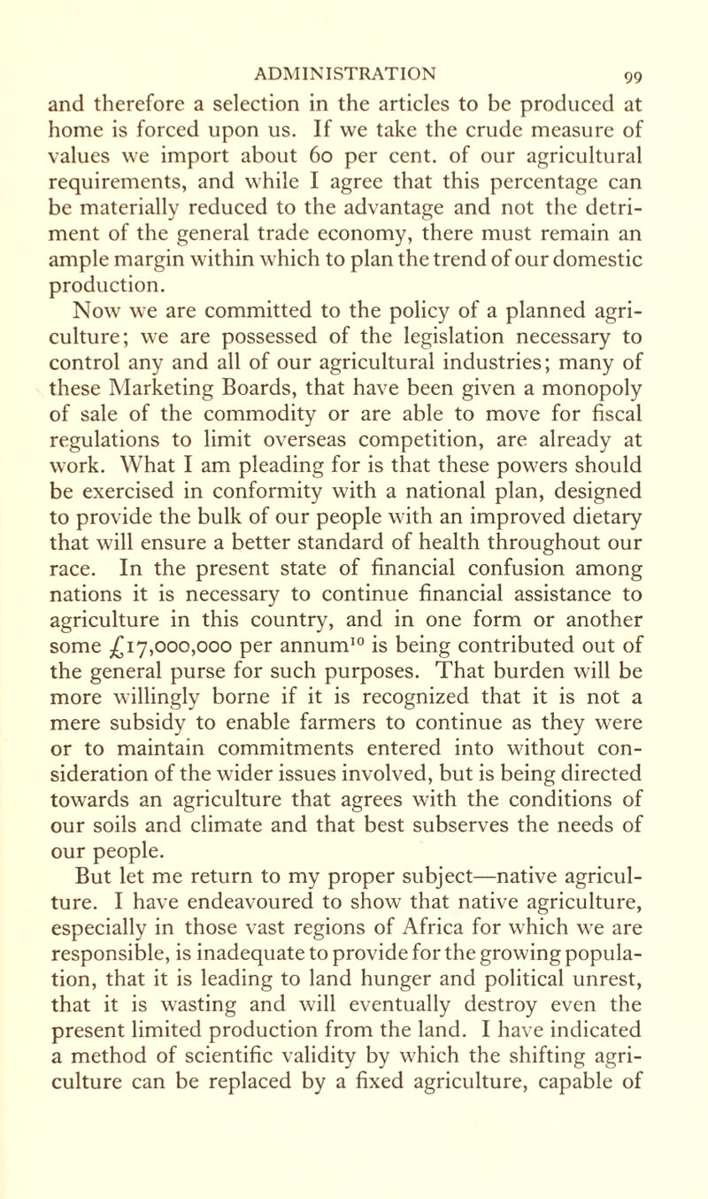 and therefore a selection in the articles to be produced at home is forced upon us. If we take the crude measure of values we import about 60 per cent, of our agricultural requirements, and while I agree that this percentage can be materially reduced to the advantage and not the detri¬ ment of the general trade economy, there must remain an ample margin within which to plan the trend of our domestic production. Now we are committed to the policy of a planned agri¬ culture; we are possessed of the legislation necessary to control any and all of our agricultural industries; many of these Marketing Boards, that have been given a monopoly of sale of the commodity or are able to move for fiscal regulations to limit overseas competition, are already at work. What I am pleading for is that these powers should be exercised in conformity with a national plan, designed to provide the bulk of our people with an improved dietary that will ensure a better standard of health throughout our race. In the present state of financial confusion among nations it is necessary to continue financial assistance to agriculture in this country, and in one form or another some £17,000,000 per annum10 is being contributed out of the general purse for such purposes. That burden will be more willingly borne if it is recognized that it is not a mere subsidy to enable farmers to continue as they were or to maintain commitments entered into without con¬ sideration of the wider issues involved, but is being directed towards an agriculture that agrees with the conditions of our soils and climate and that best subserves the needs of our people. But let me return to my proper subject—native agricul¬ ture. I have endeavoured to show that native agriculture, especially in those vast regions of Africa for which we are responsible, is inadequate to provide for the growing popula¬ tion, that it is leading to land hunger and political unrest, that it is wasting and will eventually destroy even the present limited production from the land. I have indicated a method of scientific validity by which the shifting agri¬ culture can be replaced by a fixed agriculture, capable of